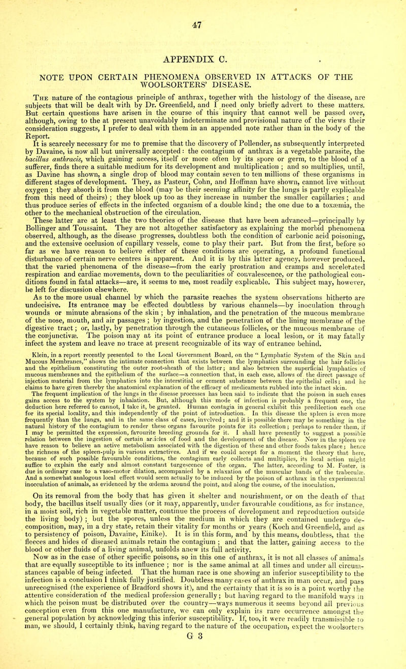 APPENDIX C. NOTE UPON CERTAIN PHENOMENA OBSERVED IN ATTACKS OF THE WOOLSORTERS’ DISEASE. The nature of the contagious principle of anthrax, together with the histology of the disease, are subjects that will be dealt with by Dr. Greenfield, and I need only briefly advert to these matters. But certain questions have arisen in the course of this inquiry that cannot well be passed over, although, owing to the at present unavoidably indeterminate and provisional nature of the vieAVS their consideration suggests, I prefer to deal with them in an appended note rather than in the body of the Report. It is scarcely necessary for me to premise that the discovery of Pollender, as subsequently interpreted by Davaine, is now all but universally accepted: the contagium of anthrax is a vegetable parasite, the bacillus anthracis, which gaining access, itself or more often by its spore or germ, to the blood of a sufferer, finds there a suitable medium for its development and multiplication ; and so multiplies, until, as Davine has shown, a single drop of blood may contain seven to ten millions of these organisms in different stages of development. They, as Pasteur, Cohn, and Hoffman have shown, cannot live without oxygen ; they absorb it from the blood (may be their seeming affinity for the lungs is partly explicable from this need of theirs) ; they block up too as they increase in number the smaller capillaries ; and thus produce series of effects in the infected organism of a double kind; the one due to a toxaemia, the other to the mechanical obstruction of the circulation. These latter are at least the two theories of the disease that have been advanced—principally by Bollinger and Toussaint. They are not altogether satisfactory as explaining the morbid phenomena observed, although, as the disease progresses, doubtless both the condition of carbonic acid poisoning, and the extensive occlusion of capillary vessels, come to play their part. But from the first, before so far as we have reason to believe either of these conditions are operating, a profound functional disturbance of certain nerve centres is apparent. And it is by this latter agency, hoAvever produced, that the varied phenomena of the disease—from the early prostration and cramps and accelerated respiration and cardiac movements, down to the peculiarities of convalescence, or the pathological con- ditions found in fatal attacks—are, it seems to me, most readily explicable. This subject may, however, be left for discussion elsewhere. As to the more usual channel by which the parasite reaches the system observations hitherto are undecisive. Its entrance may be effected doubtless by various channels—by inoculation through wounds or minute abrasions of the skin ; by inhalation, and the penetration of the mucous membrane of the nose, mouth, and air passages ; by ingestion, and the penetration of the lining membrane of the digestive tract; or, lastly, by penetration through the cutaneous follicles, or the mucous membrane of the conjunctive. The poison may at its point of entrance produce a local lesion, or it may fatally infect the system and leave no trace at present recognizable of its way of entrance behind. Klein, in a report recently presented to the Local Government Board, on the “ Lymphatic System of the Skin and Mucous Membranes,” shows the intimate connection that exists between the lymphatics surrounding the hair follicles and the epithelium constituting the outer root-sheath of the latter; and also between the superficial lymphatics of mucous membranes and the epithelium of the surface—a connection that, in each case, allows of the direct passage of injection material from the lymphatics into the interstitial or cement substance between the epithelial cells; and he claims to have given thereby the anatomical explanation of the efficacy of medicaments rubbed into the intact skin. The frequent implication of the lungs in the disease processes has been said to indicate that the poison in such cases gains access to the system by inhalation. But, although this mode of infection is probably a frequent one, the deduction here referred to cannot, I take it, be granted. Human contagia in general exhibit this predilection each one for its special locality, and this independently of the point of introduction. In this disease the spleen is even more frequently than the lungs, and in the same class of cases, involved; and it is possible there may be something in the natural history of the contagium to render these organs favourite points for its collection; perhaps to render them, if I may be permitted the expression, favourite breeding grounds for it. I shall have presently to suggest a possible relation between the ingestion of certain articles of food and the development of the disease. Now in the spleen we have reason to believe an active metabolism associated with the digestion of these and other foods takes place; hence the richness of the spleen-pulp in various extractives. And if we could accept for a moment the theory that here, because of such possible favourable conditions, the contagium early collects and multiplies, its local action might suffice to explain the early and almost constant turgescence of the organ. The latter, according to M. Foster, is due in ordinary case to a vaso-motor dilation, accompanied by a relaxation of the muscular bands of the trabecul*. And a somewhat analogous local effect would seem actually to be induced by the poison of anthrax in the experimental inocculation of animals, as evidenced by the oedema around the point, and along the course, of the inoculation. On its removal from the body that has given it shelter and nourishment, or on the death of that body, the bacillus itself usually dies (or it may, apparently, under favourable conditions, as for instance, in a moist soil, rich in vegetable matter, continue the process of development and reproduction outside the living body) ; but the spores, unless the medium in which they are contained undergo de- composition, may, in a dry state, retain their vitality for months or years (Koch and Greenfield, and as to persistency of poison, Davaine, Einike). It is in this form, and by this means, doubtless, that the fleeces and hides of diseased animals retain the contagium ; and that the latter, gaining access to the blood or other fluids of a living animal, unfolds anew its full activity. Now as in the case of other specific poisons, so in this one of anthrax, it is not all classes of animals that are equally susceptible to its influence ; nor is the same animal at all times and under all circum- stances capable of being infected. That the human race is one showing an inferior susceptibility to the infection is a conclusion I think fully justified. Doubtless many cases of anthrax in man occur, and pass unrecognised (the experience of Bradford shotvs it), and the certainty that it is so is a point worthy the attentive consideration of the medical profession generally; but having regard to the manifold ways in which the poison must be distributed over the country—ways numerous it seems beyond ail previous conception even from this one manufacture, we can only explain its rare occurrence amongst the general population by acknowledging this inferior susceptibility. If, too, it were readily transmissible to man, we should, 1 certainly think, having regard to the nature of the occupation, expect the woolsorters