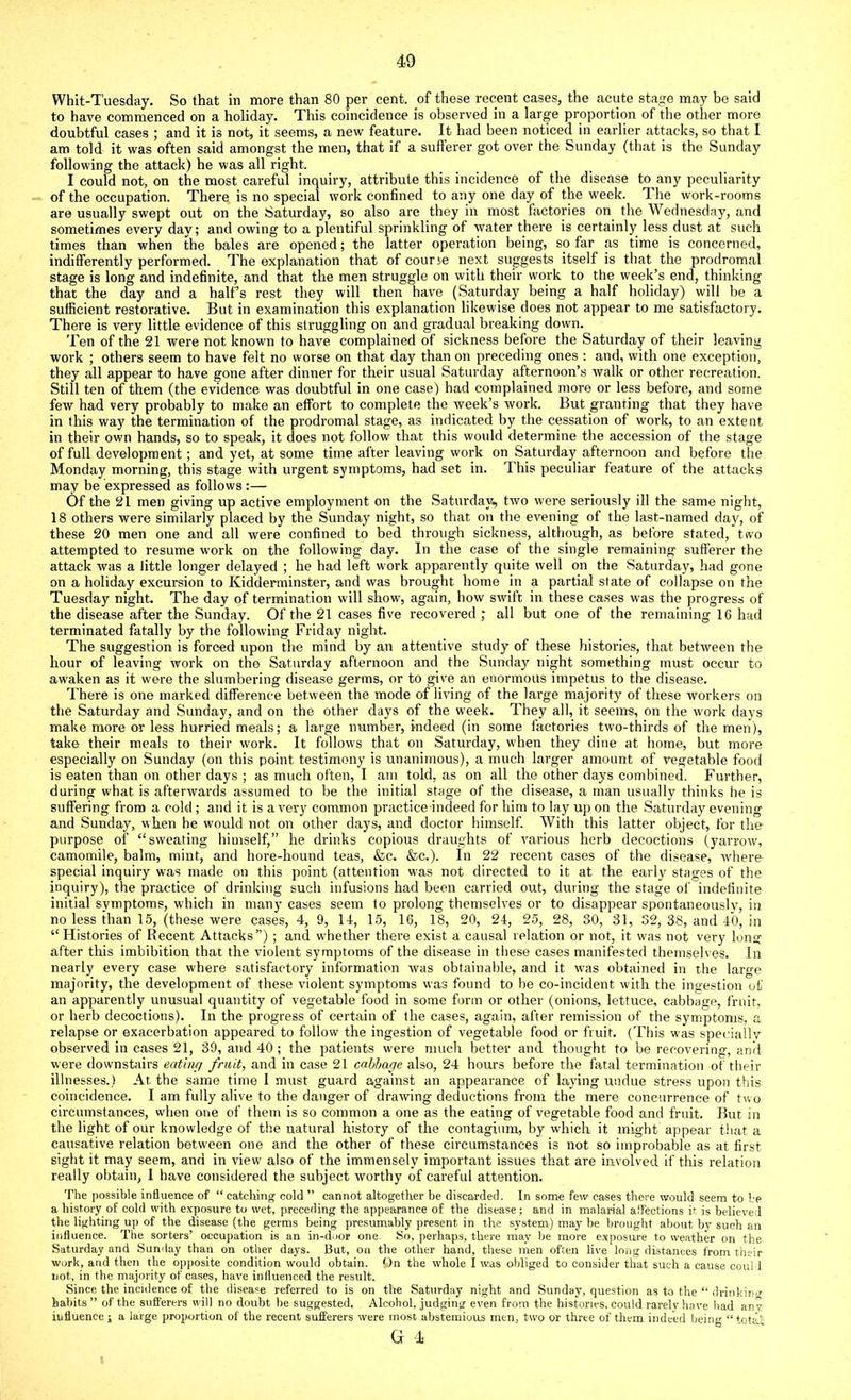 Whit-Tuesday. So that in more than 80 per cent, of these recent cases, the ficute stage may be said to have commenced on a holiday. This coincidence is observed in a large proportion of the other more doubtful cases ; and it is not, it seems, a new feature. It had been noticed in earlier attacks, so that I am told it was often said amongst the men, that if a sufferer got over the Sunday (that is the Sunday following the attack) he was all right. I could not, on the most careful inquiry, attribute this incidence of the disease to any peculiarity of the occupation. There is no special work confined to any one day of the week. The work-rooms are usually swept out on the Saturday, so also are they in most factories on the Wednesday, and sometimes every day; and owing to a plentiful sprinkling of water there is certainly less dust at such times than when the bales are opened; the latter operation being, so far as time is concerned, indifferently performed. The explanation that of courje next suggests itself is that the prodromal stage is long and indefinite, and that the men struggle on with their work to the week’s end, thinking that the day and a half’s rest they will then have (Saturday being a half holiday) will be a sufficient restorative. But in examination this explanation likewise does not appear to me satisfactory. There is very little evidence of this struggling on and gradual breaking down. Ten of the 21 were not known to have complained of sickness before the Saturday of their leaving work ; others seem to have felt no worse on that day than on preceding ones : and, with one exception, they all appear to have gone after dinner for their usual Saturday afternoon’s walk or other recreation. Still ten of them (the evidence was doubtful in one case) had complained more or less before, and some few had very probably to make an effort to complete the week’s work. But granting that they have in this way the termination of the prodromal stage, as indicated by the cessation of work, to an extent in their own hands, so to speak, it does not follow that this would determine the accession of the stage of full development; and yet, at some time after leaving work on Saturday afternoon and before the Monday morning, this stage with urgent symptoms, had set in. This peculiar feature of the attacks may be expressed as follows :— Of the 21 men giving up active employment on the Saturday, two were seriously ill the same night, 18 others were similarly placed by the Sunday night, so that on the evening of the last-named day, of these 20 men one and all were confined to bed through sickness, although, as before stated, two attempted to resume work on the following day. In the case of the single remaining sufferer the attack was a little longer delayed ; he had left work apparently quite well on the Saturday, had gone on a holiday excursion to Kidderminster, and was brought home in a partial state of collapse on the Tuesday night. The day of termination will show, again, how swift in these cases was the progress of the disease after the Sunday. Of the 21 cases five recovered ; all but one of the remaining 16 had terminated fatally by the following Friday night. The suggestion is forced upon the mind by an attentive study of these histories, that between the hour of leaving work on th© Saturday afternoon and the Sunday night something must occur to awaken as it were the slumbering disease germs, or to give an enormous impetus to the disease. There is one marked difference between the mode of living of the large majority of these workers on the Saturday and Sunday, and on the other days of the week. They all, it seems, on the work days make more or less hurried meals; a large number, indeed (in some factories two-thirds of the men), take their meals to their work. It follows that on Saturday, when they dine at home, but more especially on Sunday (on this point testimony is unanimous), a much larger amount of vegetable food is eaten than on other days ; as much often, I am told, as on all the other days combined. Further, during what is afterwards assumed to be the initial stage of the disease, a man usually thinks he is suffering from a cold; and it is a very common practice indeed for him to lay up on the Saturday evening and Sunday, when he would not on other days, and doctor himself. With this latter object, for the' purpose of “sweating himself,” he drinks copious draughts of various herb decoctions (yarrow, camomile, balm, mint, and hore-hound teas, &c. &c.). In 22 recent cases of the disease, tvhere special inquiry was made on this point (attention was not directed to it at the early stages of the inquiry), the practice of drinking such infusions had been carried out, during the stage of indefinite initial symptoms, which in many cases seem to prolong themselves or to disappear spontaneously, in no less than 15, (these were cases, 4, 9, 14, 15, 16, 18, 20, 24, 25, 28, 30, 31, 32, 38, and 40, in “Histories of Recent Attacks”) ; and whether there exist a causal relation or not, it was not very long after this imbibition that the violent symptoms of the disease in these cases manifested themselves. In nearly every case where satisfactory information was obtainable, and it was obtained in the large majority, the development of these violent symptoms was found to be co-incident with the ingestion of an apparently unusual quantity of vegetable food in some form or other (onions, lettuce, cabbage, fruit, or herb decoctions). In the progress of certain of the cases, again, after remission of the symptoms, a relapse or exacerbation appeared to follow the ingestion of vegetable food or fruit. (This was specially observed in cases 21, 39, and 40; the patients were much better and thought to be recovering, and were downstairs eating fruit, and in case 21 cabbage also, 24 hours before the fatal termination of their illnesses.) At the same time I must guard against an appearance of laying undue stress upon this coincidence. I am fully alive to the danger of drawing deductions from the mere concurrence of two circumstances, when one of them is so common a one as the eating of vegetable food and fruit. But in the light of our knowledge of the natural history of the contagium, by which it might appear that a causative relation between one and the other of these circumstances is not so improbable as at first sight it may seem, and in view also of the immensely important issues that are involved if this relation really obtain, I have considered the subject worthy of careful attention. The possible influence of “catching cold ” cannot altogether be discarded. In some few cases there would seem to be a history of cold with exposure to wet, preceding the appearance of the disease; and in malarial affections it is believed the lighting up of the disease (the germs being presumably present in the system) may be brought about by such an influence. The sorters’ occupation is an in-door one So, perhaps, there may be more exposure to weather on the Saturday and Sunday than on other days. But, on the other hand, these men often live long distances from their work, and then the opposite condition would obtain. On the whole I was obliged to consider that such a cause could not, in the majority of cases, have influenced the result. Since the incidence of the disease referred to is on the Saturday night and Sunday, question as to the “ drinkino- habits” of the sufferers will no doubt be suggested. Alcohol, judging even from the histories, could rarely have had any influence i a large proportion of the recent sufferers were most abstemious men, two or three of them indeed beino “total