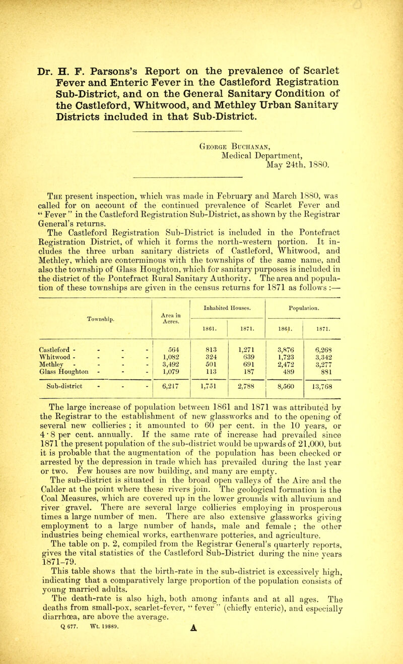 Dr. H. F. Parsons’s Report on the prevalence of Scarlet Fever and Enteric Fever in the Castleford Registration Sub-District, and on the General Sanitary Condition of the Castleford, Whitwood, and Methley Urban Sanitary Districts included in that Sub-District. George Buchanan, Medical Department, May 24th, 1880. The present inspection, which was made in February and March 1880, was called for on account of the continued prevalence of Scarlet Fever and “ Fever ” in the Castleford Registration Sub-District, as shown by the Registrar General’s returns. The Castleford Registration Sub-District is included in the Pontefract Registration District, of which it forms the north-western portion. It in- cludes the three urban sanitary districts of Castleford, Whitwood, and Methley, which are conterminous with the townships of the same name, and also the township of Glass Houghton, which for sanitary purposes is included in the district of the Pontefract Rural Sanitary Authority. The area and popula- tion of these townships are given in the census returns for 1871 as follows :— Township. Area in Acres. Inhabited Houses. Population. 1861. 1871. 1861. | 1871. Castleford - 564 813 1,271 3,876 6,268 Whitwood - 1,082 324 639 1,723 3,342 Methley - 3,492 501 691 2,472 3,277 Glass Houghton - 1,079 113 187 489 881 Sub-district ... 6,217 1,751 2,788 8,560 13,768 The large increase of population between 1861 and 1871 was attributed by the Registrar to the establishment of new glassworks and to the opening of several new collieries ; it amounted to 60 per cent, in the 10 years, or 4 ’ 8 per cent, annually. If the same rate of increase had prevailed since 1871 the present population of the sub-district would be upwards of 21,000, but it is probable that the augmentation of the population has been checked or arrested by the depression in trade which has prevailed during the last year or two. Few houses are now building, and many are empty. The sub-district is situated in the broad open valleys of the Aire and the Calder at the point where these rivers join. The geological formation is the Coal Measures, which are covered up in the lower grounds with alluvium and river gravel. There are several large collieries employing in prosperous times a large number of men. There are also extensive glassworks giving employment to a large number of hands, male and female ; the other industries being chemical works, earthenware potteries, and agriculture. The table on p. 2, compiled from the Registrar General’s quarterly reports, gives the vital statistics of the Castleford Sub-District during the nine vears 1871-79. This table shows that the birth-rate in the sub-district is excessively high, indicating that a comparatively large proportion of the population consists of young married adults. The death-rate is also high, both among infants and at all ages. The deaths from small-pox, scarlet-fever, “ fever ” (chiefly enteric), and especially diarrhoea, are above the average. Q 677. Wt. 19889. A