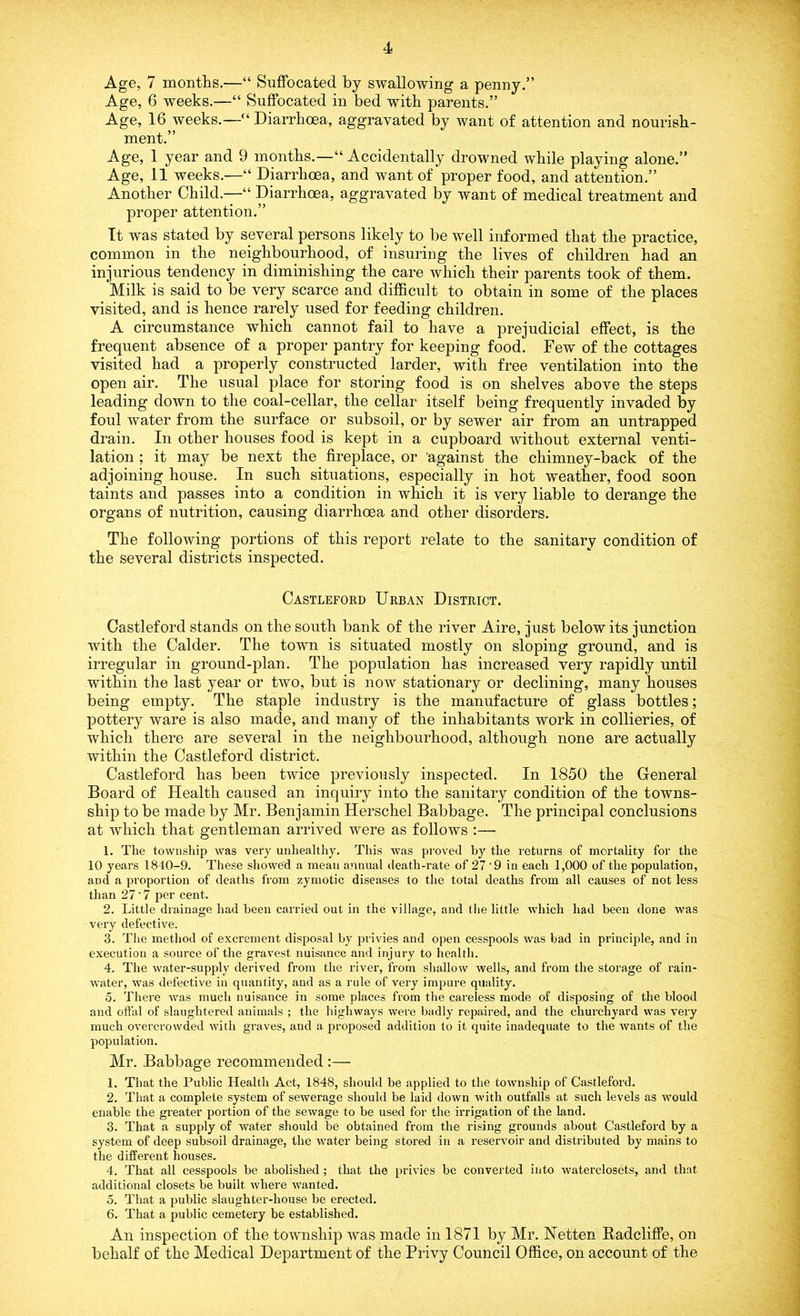 Age, 7 months.—“ Suffocated by swallowing a penny.” Age, 6 weeks.—“ Suffocated in bed with parents.” Age, 16 weeks.—■“ Diarrhoea, aggravated by want of attention and nourish- ment.” Age, 1 year and 9 months.—'“ Accidentally drowned while playing alone.” Age, 11 weeks.—“ Diarrhoea, and want of proper food, and attention.” Another Child.—“ Diarrhoea, aggravated by want of medical treatment and proper attention.” It was stated by several persons likely to be well informed that the practice, common in the neighbourhood, of insuring the lives of children had an injurious tendency in diminishing the care which their parents took of them. Milk is said to be very scarce and difficult to obtain in some of the places visited, and is hence rarely used for feeding children. A circumstance which cannot fail to have a prejudicial effect, is the frequent absence of a proper pantry for keeping food. Few of the cottages visited had a properly constructed larder, with free ventilation into the open air. The usual place for storing food is on shelves above the steps leading down to the coal-cellar, the cellar itself being frequently invaded by foul water from the surface or subsoil, or by sewer air from an untrapped drain. In other houses food is kept in a cupboard without external venti- lation ; it may be next the fireplace, or 'against the chimney-back of the adjoining house. In such situations, especially in hot weather, food soon taints and passes into a condition in which it is very liable to derange the organs of nutrition, causing diarrhoea and other disorders. The following portions of this report relate to the sanitary condition of the several districts inspected. Castleford Urban District. Castleford stands on the south bank of the river Aire, just below its junction with the Calder. The town is situated mostly on sloping ground, and is irregular in ground-plan. The population has increased very rapidly until within the last year or two, but is now stationary or declining, many houses being empty. The staple industry is the manufacture of glass bottles; pottery ware is also made, and many of the inhabitants work in collieries, of which there are several in the neighbourhood, although none are actually within the Castleford district. Castleford has been twice previously inspected. In 1850 the General Board of Health caused an inquiry into the sanitary condition of the towns- ship to be made by Mr. Benjamin Herschel Babbage. The principal conclusions at which that gentleman arrived were as follows :— 1. The township was very unhealthy. This was proved by the returns of mortality for the 10 years 1810-9. These showed a mean annual death-rate of 27 ‘9 in each 1,000 of the population, and a proportion of deaths from zymotic diseases to the total deaths from all causes of not less than 27 ’7 per cent. 2. Little drainage had been carried out in the village, and the little which had been done was very defective. 3. The method of excrement disposal by privies and open cesspools was had in principle, and in execution a source of the gravest nuisance and injury to health. 4. The water-supply derived from the river, from shallow wells, and from the storage of rain- water, was defective in quantity, and as a rule of very impure quality. 5. There was much nuisance in some places from the careless mode of disposing of the blood and offal of slaughtered animals ; the highways were badly repaired, and the churchyard was very much overcrowded with graves, and a proposed addition to it quite inadequate to the wants of the population. Mr. Babbage recommended :— 1. That the Public Health Act, 1848, should be applied to the township of Castleford. 2. That a complete system of sewerage should be laid down with outfalls at such levels as would enable the greater portion of the sewage to be used for the irrigation of the land. 3. That a supply of water should he obtained from the rising grounds about Castleford by a system of deep subsoil drainage, the water being stored in a reservoir and distributed by mains to the different houses. 4. That all cesspools be abolished ; that the privies be converted into waterclosets, and that additional closets be built where wanted. 5. That a public slaughter-house be erected. 6. That a public cemetery be established. An inspection of the township was made in 1871 by Mr. Netten Radcliffe, on behalf of the Medical Department of the Privy Council Office, on account of the