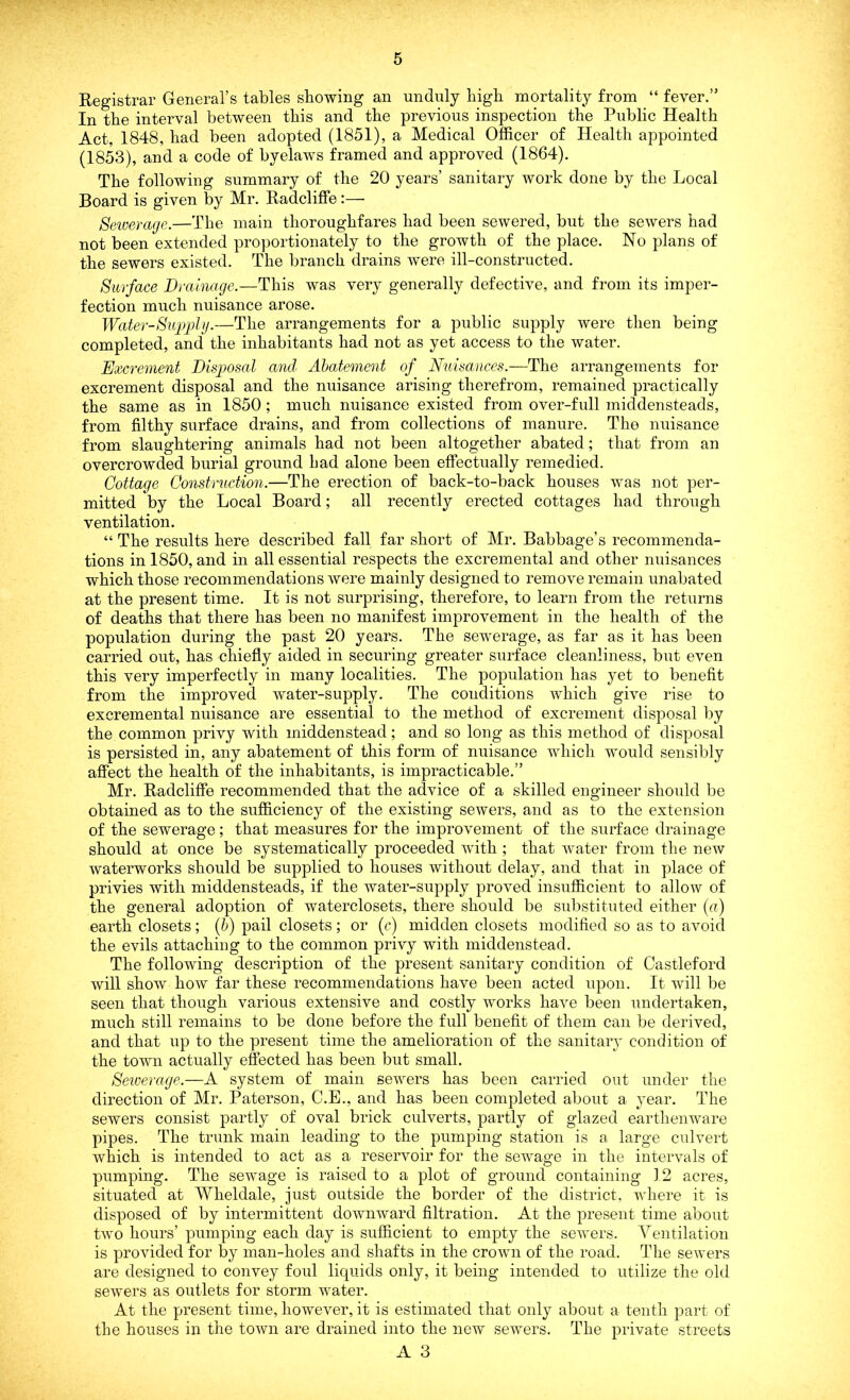 Registrar General’s tables showing an unduly high mortality from “ fever.” In the interval between this and the previous inspection the Public Health Act, 1848, had been adopted (1851), a Medical Officer of Health appointed (1853), and a code of byelaws framed and approved (1864). The following summary of the 20 years’ sanitary work done by the Local Board is given by Mr. Radcliffe:— Sewerage.—The main thoroughfares had been sewered, but the sewers had not been extended proportionately to the growth of the place. No plans of the sewers existed. The branch drains were ill-constructed. Surface Drainage.—This was very generally defective, and from its imper- fection much nuisance arose. Water-Supply.—The arrangements for a public supply were then being completed, and the inhabitants had not as yet access to the water. Excrement Disposal and Abatement of Nuisances.—The arrangements for excrement disposal and the nuisance arising therefrom, remained practically the same as in 1850; much nuisance existed from over-full middensteads, from filthy surface drains, and from collections of manure. The nuisance from slaughtering animals had not been altogether abated; that from an overcrowded burial ground bad alone been effectually remedied. Cottage Construction.—The erection of back-to-back houses was not per- mitted by the Local Board; all recently erected cottages had through ventilation. “ The results here described fall far short of Mr. Babbage’s recommenda- tions in 1850, and in all essential respects the excremental and other nuisances which those recommendations were mainly designed to remove remain unabated at the present time. It is not surprising, therefore, to learn from the returns of deaths that there has been no manifest improvement in the health of the population during the past 20 years. The sewerage, as far as it has been carried out, has chiefly aided in securing greater surface cleanliness, but even this very imperfectly in many localities. The population lias yet to benefit from the improved water-supply. The conditions which give rise to excremental nuisance are essential to the method of excrement disposal by the common privy with middenstead; and so long as this method of disposal is persisted in, any abatement of this form of nuisance which would sensibly affect the health of the inhabitants, is impracticable.” Mr. Radcliffe recommended that the advice of a skilled engineer should be obtained as to the sufficiency of the existing sewers, and as to the extension of the sewerage; that measures for the improvement of the surface drainage should at once be systematically proceeded with ; that water from the new waterworks should be supplied to houses without delay, and that in place of privies with middensteads, if the water-supply proved insufficient to allow of the general adoption of waterclosets, there should be substituted either (a) earth closets; (b) pail closets; or (c) midden closets modified so as to avoid the evils attaching to the common privy with middenstead. The following description of the present sanitary condition of Castleford will show how far these recommendations have been acted upon. It will be seen that though various extensive and costly works have been undertaken, much still remains to be done before the full benefit of them can be derived, and that up to the present time the amelioration of the sanitary condition of the town actually effected has been but small. Sewerage.—A system of main sewers has been carried out under the direction of Mr. Paterson, C.E., and has been completed about a year. The sewers consist partly of oval brick culverts, partly of glazed earthenware pipes. The trunk main leading to the pumping station is a large culvert which is intended to act as a reservoir for the sewage in the intervals of pumping. The sewage is raised to a plot of ground containing 12 acres, situated at Wheldale, just outside the border of the district, where it is disposed of by intermittent downward filtration. At the present time about two hours’ pumping each day is sufficient to empty the sewers. Ventilation is provided for by man-holes and shafts in the crown of the road. The sewers are designed to convey foul liquids only, it being intended to utilize the old sewers as outlets for storm water. At the present time, however, it is estimated that only about a tenth part of the houses in the town are drained into the new sewers. The private streets