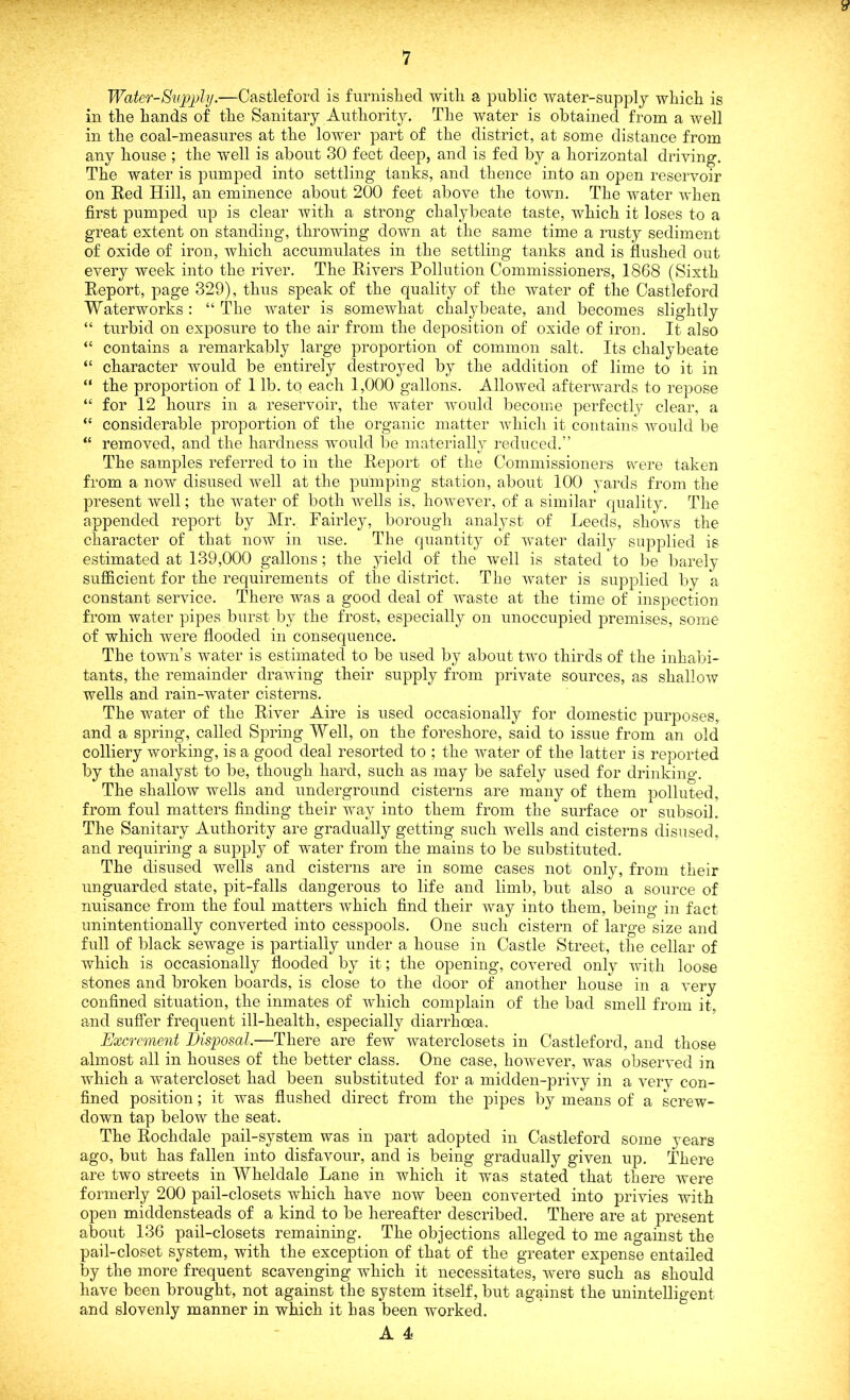 v Water-Supply.—Castleforcl is furnished with a public water-supply which is in the hands of the Sanitary Authority. The water is obtained from a well in the coal-measures at the lower part of the district, at some distance from any house ; the well is about 30 feet deep, and is fed by a horizontal driving. The water is pumped into settling tanks, and thence into an open reservoir on Red Hill, an eminence about 200 feet above the town. The water when first pumped up is clear with a strong chalybeate taste, which it loses to a great extent on standing, throwing down at the same time a rusty sediment of oxide of iron, which accumulates in the settling tanks and is flushed out every week into the river. The Rivers Pollution Commissioners, 1868 (Sixth Report, page 329), thus speak of the quality of the water of the Castleford Waterworks: “ The water is somewhat chalybeate, and becomes slightly “ turbid on exposure to the air from the deposition of oxide of iron. It also “ contains a remarkably large proportion of common salt. Its chalybeate “ character would be entirely destroyed by the addition of lime to it in “ the proportion of 1 lb. to each 1,000 gallons. Allowed afterwards to repose “ for 12 hours in a reservoir, the water would become perfectly clear, a “ considerable proportion of the organic matter which it contains would be “ removed, and the hardness would be materially reduced.” The samples referred to in the Report of the Commissioners were taken from a now disused well at the pumping station, about 100 yards from the present well; the water of both wells is, however, of a similar quality. The appended report by Mr. Fairley, borough analyst of Leeds, shows the character of that now in use. The quantity of water daily supplied is estimated at 139,000 gallons; the yield of the well is stated to be barely sufficient for the requirements of the district. The water is supplied by a constant service. There was a good deal of waste at the time of inspection from water pipes burst by the frost, especially on unoccupied premises, some of which were flooded in consequence. The town’s water is estimated to be used by about two thirds of the inhabi- tants, the remainder drawing their supply from private sources, as shallow wells and rain-water cisterns. The water of the River Aire is used occasionally for domestic purposes, and a spring, called Spring Well, on the foreshore, said to issue from an old colliery working, is a good deal resorted to ; the water of the latter is reported by the analyst to be, though hard, such as may be safely used for drinking. The shallow wells and underground cisterns are many of them polluted, from foul matters finding their way into them from the surface or subsoil. The Sanitary Authority are gradually getting such wells and cisterns disused, and requiring a supply of water from the mains to be substituted. The disused wells and cisterns are in some cases not only, from their unguarded state, pit-falls dangerous to life and limb, but also a source of nuisance from the foul matters which find their way into them, being in fact unintentionally converted into cesspools. One such cistern of large size and full of black sewage is partially under a house in Castle Street, the cellar of which is occasionally flooded by it; the opening, covered only with loose stones and broken boards, is close to the door of another house in a very confined situation, the inmates of which complain of the bad smell from it, and suffer frequent ill-health, especially diarrhoea. Excrement Disposal.—There are few waterclosets in Castleford, and those almost all in houses of the better class. One case, however, was observed in which a watercloset had been substituted for a midden-privy in a very con- fined position; it was flushed direct from the pipes by means of a screw- down tap below the seat. The Rochdale pail-system was in part adopted in Castleford some years ago, but has fallen into disfavour, and is being gradually given up. There are two streets in Wheldale Lane in which it was stated that there were formerly 200 pail-closets which have now been converted into privies with open middensteads of a kind to be hereafter described. There are at present about 136 pail-closets remaining. The objections alleged to me against the pail-closet system, with the exception of that of the greater expense entailed by the more frequent scavenging which it necessitates, were such as should have been brought, not against the system itself, but against the unintelligent and slovenly manner in which it has been worked.