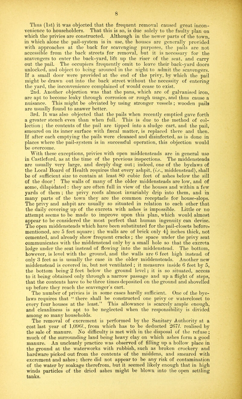 Thus (1st) it was objected that the frequent removal caused great incon- venience to householders. That this is so, is due solely to the faulty plan on which the privies are constructed. Although in the newer parts of the town, in which alone the pail-system is in use, the houses are generally provided with approaches at the back for scavenging purposes, the pails are not accessible from the back streets for removal, but it is necessary for the scavengers to enter the back-yard, lift up the riser of the seat, and carry out the pail. The occupiers frequently omit to leave their back-yard doors unlocked, and object to being aroused in the night to admit the scavengers. If a small door were provided at the end of the privy, by which the pail might be drawn out into the back street without the necessity of entering the yard, the inconvenience complained of would cease to exist. 2nd. Another objection was that the pans, which are of galvanised iron, are apt to become leaky through corrosion or rough usage, and thus cause a nuisance. This might be obviated by using stronger vessels ; wooden pails are usually found to answer better. 3rd. It was also objected that the pails when recently emptied gave forth a greater stench even than when full. This is due to the method of col- lection ; the contents of the pail are tipped into a sludge cart, and the pail, smeared on its inner surface with faecal matter, is replaced there and then. If after each emptying the pails were cleansed and disinfected, as is done in places where the pail-system is in successful operation, this objection would be overcome. With these exceptions, privies with open middensteads are in general use in Castleford, as at the time of the previous inspections. The middensteads are usually very large, and deeply dug out; indeed, one of the byelaws of the Local Board of Health requires that every ashpit, (i.e., middenstead), shall be of sufficient size to contain at least 80 cubic feet of ashes below the sill of the door ! The walls of many of the older middensteads are low, and of some, dilapidated: they are often full in view of the houses and within a few yards of them ; the privy roofs almost invariably drip into them, and in many parts of the town they are the common receptacle for house-slops. The privy and ashpit are usually so situated in relation to each other that the daily covering up of the excreta with ashes is impossible. Little or no attempt seems to be made to improve upon this plan, which would almost appear to be considered the most perfect that human ingenuity can devise. The open middensteads which have been substituted for the pail-closets before- mentioned, are 5 feet square; the walls are of brick only inches thick, not cemented, and already show frequent cracks ; the space under the privy seat communicates with the middenstead only by a small hole so that the excreta lodge under the seat instead of flowing into the middenstead. The bottom, however, is level with the ground, and the walls are 6 feet high instead of only 3 feet as is usually the case in the older middensteads. Another new middenstead is covered in, but not ventilated ; it measures inside 6 feet by 5, the bottom being 2 feet below the ground level; it is so situated, access to it being obtained only through a narrow passage and up a flight of steps, that the contents have to be three times deposited on the ground and shovelled up before they reach the scavenger’s cart. The number of privies is in some cases hardly sufficient. One of the bye- laws requires that “ there shall be constructed one privy or watercloset to every four houses at the least.” This allowance is scarcely ample enough, and cleanliness is apt to be neglected when the responsibility is divided among so many households. The removal of excrement is performed by the Sanitary Authority at a cost last year of 1,096/., from which has to be deducted 2671. realised by the sale of manure. No difficulty is met with in the disposal of the refuse ; much of the surrounding land being heavy clay on which ashes form a good manure. An uncleanly practice was observed of filling up a hollow place in the ground at the waterworks with rubbish, such as broken crockery and hardware picked out from the contents of the middens, and smeared with excrement and ashes; there did not appear to be any risk of contamination of the water by soakage therefrom, but it seemed likely enough that in high winds particles of the dried ashes might be blown into the open settling tanks.