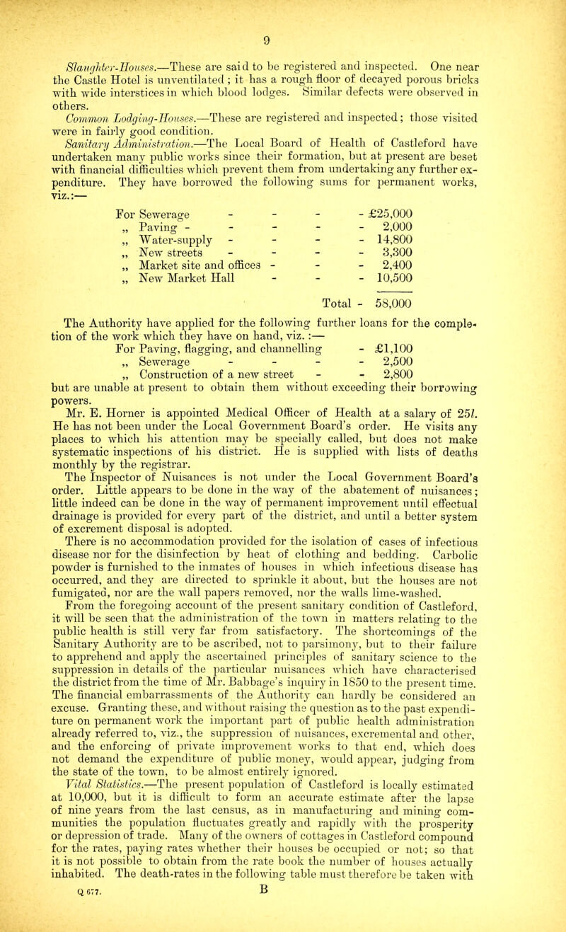Slaughter-Houses.—These are said to be registered and inspected. One near the Castle Hotel is unventilated ; it has a rough floor of decayed porous bricks with wide interstices in which blood lodges. Similar defects were observed in others. Common Lodging-Houses.—These are registered and inspected; those visited were in fairly good condition. Sanitary Administration.—The Local Board of Health of Castleford have undertaken many public works since their formation, but at present are beset with financial difficulties which prevent them from undertaking any further ex- penditure. They have borrowed the following sums for permanent works, viz.:— For Sewerage - £25,000 „ Paving ----- 2,000 „ Water-supply - 14,800 „ New streets - 3,300 „ Market site and offices - - - 2,400 „ New Market Hall - 10,500 Total - 58,000 The Authority have applied for the following further loans for the comple- tion of the work which they have on hand, viz. :— For Paving, flagging, and channelling - £1,100 „ Sewerage - 2,500 „ Construction of a new street - - 2,800 but are unable at present to obtain them without exceeding their borrowing powers. Mr. E. Horner is appointed Medical Officer of Health at a salary of 251. He has not been under the Local Government Board’s order. He visits any places to which his attention may be specially called, but does not make systematic inspections of his district. He is supplied with lists of deaths monthly by the registrar. The Inspector of Nuisances is not under the Local Government Board’s order. Little appears to be done in the way of the abatement of nuisances ; little indeed can be done in the way of permanent improvement until effectual drainage is provided for every part of the district, and until a better system of excrement disposal is adopted. There is no accommodation provided for the isolation of cases of infectious disease nor for the disinfection by heat of clothing and bedding. Carbolic powder is furnished to the inmates of houses in which infectious disease has occurred, and they are directed to sprinkle it about, but the houses are not fumigated, nor are the wall papers removed, nor the walls lime-washed. From the foregoing account of the present sanitary condition of Castleford, it will be seen that the administration of the town in matters relating to the public health is still very far from satisfactory. The shortcomings of the Sanitary Authority are to be ascribed, not to parsimony, but to their failure to apprehend and apply the ascertained principles of sanitary science to the suppression in details of the particular nuisances which have characterised the district from the time of Mr. Babbage’s inquiry in 1850 to the present time. The financial embarrassments of the Authority can hardly be considered an excuse. Granting these, and without raising the question as to the past expendi- ture on permanent work the important part of public health administration already referred to, viz., the suppression of nuisances, excremental and other, and the enforcing of private improvement works to that end, which does not demand the expenditure of public money, would appear, judging from the state of the town, to be almost entirely ignored. Vital Statistics.—The present population of Castleford is locally estimated at 10,000, but it is difficult to form an accurate estimate after the lapse of nine years from the last census, as in manufacturing and mining com- munities the population fluctuates greatly and rapidly with the prosperity or depression of trade. Many of the owners of cottages in Castleford compound for the rates, paying rates whether their houses be occupied or not; so that it is not possible to obtain from the rate book the number of houses actually inhabited. The death-rates in the following table must therefore be taken with B Q 677.