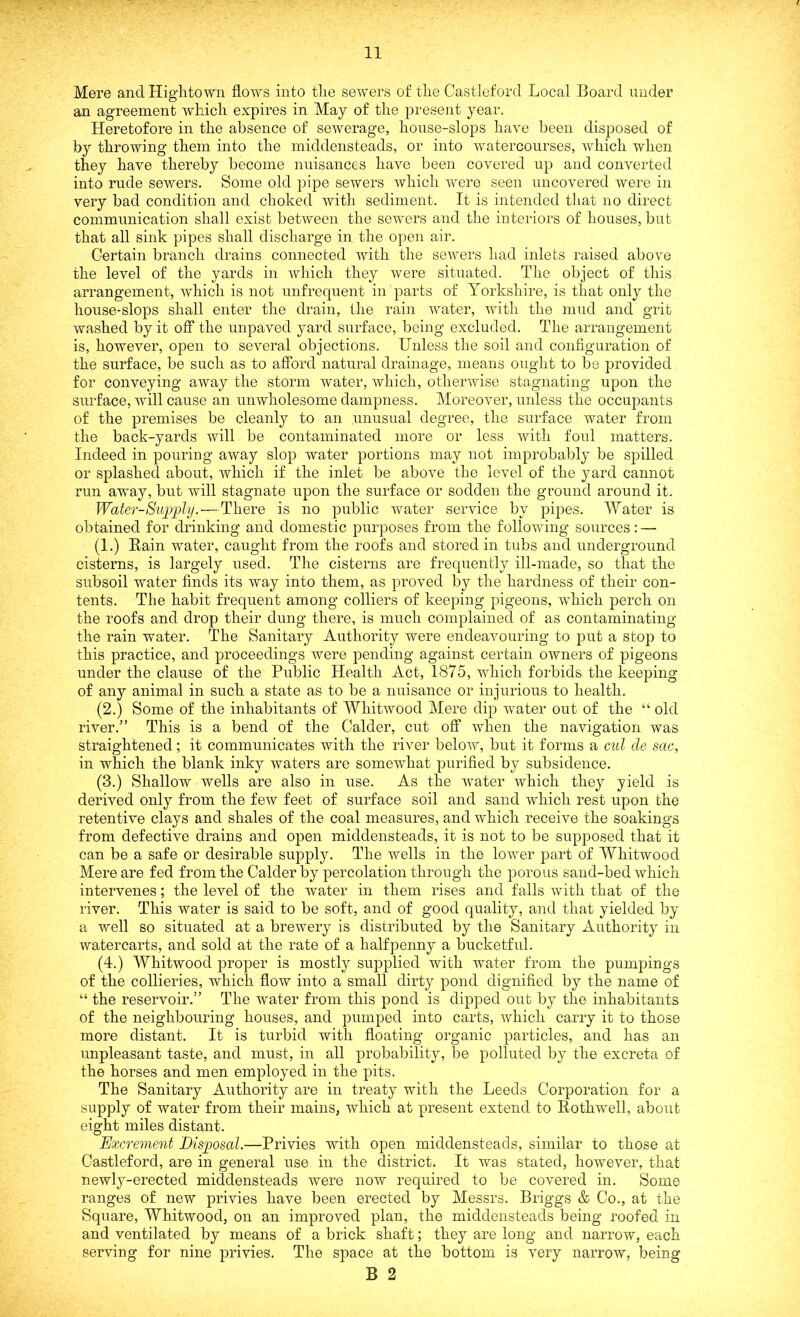 Mere and High.town flow's into the sewers of the Castleford Local Board under an agreement which expires in May of the present year. Heretofore in the absence of sewerage, house-slops have been disposed of by throwing them into the middensteads, or into watercourses, which when they have thereby become nuisances have been covered up and converted into rude sewers. Some old pipe sewers which were seen uncovered were in very bad condition and choked with sediment. It is intended that no direct communication shall exist between the sewers and the interiors of houses, but that all sink pipes shall discharge in the open air. Certain branch drains connected with the sewers had inlets raised above the level of the yards in which they were situated. The object of this arrangement, which is not unfrequent in parts of Yorkshire, is that only the house-slops shall enter the drain, the rain water, with the mud and grit washed by it off the unpaved yard surface, being excluded. The arrangement is, however, open to several objections. Unless the soil and configuration of the surface, be such as to afford natural drainage, means ought to be provided for conveying away the storm water, which, otherwise stagnating upon the surface, will cause an unwholesome dampness. Moreover, unless the occupants of the premises be cleanly to an unusual degree, the surface water from the back-yards will be contaminated more or less with foul matters. Indeed in pouring away slop water portions may not improbably be spilled or splashed about, which if the inlet be above the level of the yard cannot run away, but will stagnate upon the surface or sodden the ground around it. Water-Supply. — There is no public water service by pipes. Water is obtained for drinking and domestic purposes from the following sources: — (1.) Bain water, caught from the roofs and stored in tubs and underground cisterns, is largely used. The cisterns are frequently ill-made, so that the subsoil water finds its way into them, as proved by the hardness of their con- tents. The habit frequent among colliers of keeping pigeons, which perch on the roofs and drop their dung there, is much complained of as contaminating the rain water. The Sanitary Authority were endeavouring to put a stop to this practice, and proceedings were pending against certain owners of pigeons under the clause of the Public Health Act, 1875, which forbids the keeping of any animal in such a state as to be a nuisance or injurious to health. (2.) Some of the inhabitants of Whitwood Mere dip water out of the “ old river.” This is a bend of the Calder, cut off when the navigation was straightened; it communicates with the river below, but it forms a cut de sac, in which the blank inky waters are somewhat purified by subsidence. (3.) Shallow wells are also in use. As the water which they yield is derived only from the few feet of surface soil and sand which rest upon the retentive clays and shales of the coal measures, and which receive the soakings from defective drains and open middensteads, it is not to be supposed that it can be a safe or desirable supply. The wells in the lower part of Whitwood Mere are fed from the Calder by percolation through the porous sand-bed which intervenes; the level of the water in them rises and falls with that of the river. This water is said to be soft, and of good quality, and that yielded by a well so situated at a brewery is distributed by the Sanitary Authority in watercarts, and sold at the rate of a halfpenny a bucketful. (4.) Whitwood proper is mostly supplied with water from the pumpings of the collieries, which flow into a small dirty pond dignified by the name of “ the reservoir.” The water from this pond is dipped out by the inhabitants of the neighbouring houses, and pumped into carts, which carry it to those more distant. It is turbid with floating organic particles, and has an unpleasant taste, and must, in all probability, be polluted by the excreta of the horses and men employed in the pits. The Sanitary Authority are in treaty with the Leeds Corporation for a supply of water from their mains, which at present extend to Bothwell, about eight miles distant. Excrement Disposal.—Privies with open middensteads, similar to those at Gastleford, are in general use in the district. It was stated, however, that newly-erected middensteads were now required to be covered in. Some ranges of new privies have been erected by Messrs. Briggs & Co., at the Square, Whitwood, on an improved plan, the middensteads being roofed in and ventilated by means of a brick shaft; they are long and narrow, each serving for nine privies. The space at the bottom is very narrow, being