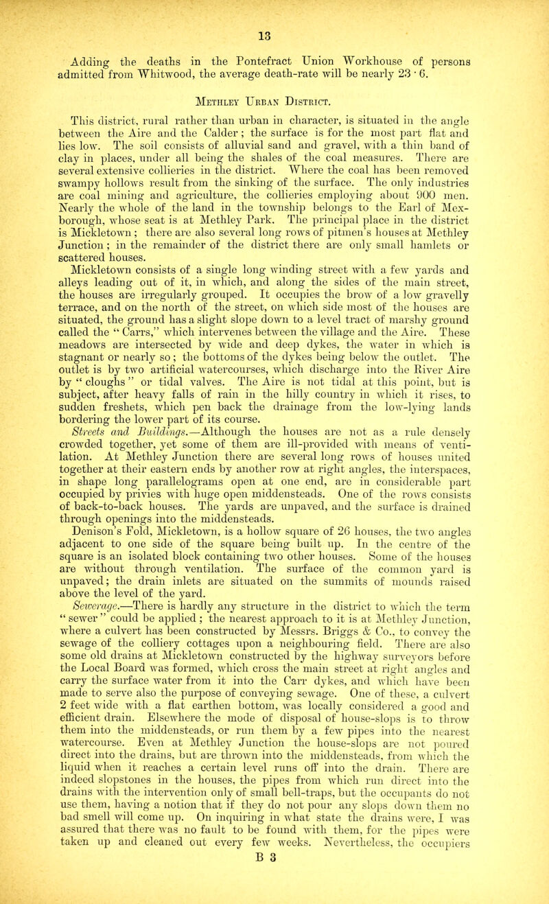 Adding the deaths in the Pontefract Union Workhouse of persons admitted from Whitwood, the average death-rate will be nearly 23 • 6. Methley Urban District. This district, rural rather than urban in character, is situated in the angle between the Aire and the Calder; the surface is for the most part flat and lies low. The soil consists of alluvial sand and gravel, with a thin band of clay in places, under all being the shales of the coal measures. There are several extensive collieries in the district. Where the coal has been removed swampy hollows result from the sinking of the surface. The only industries are coal mining and agriculture, the collieries employing about 900 men. Nearly the whole of the land in the township belongs to the Earl of Mex- borough, whose seat is at Methley Park. The principal place in the district is Mickletown ; there are also several long rows of pitmen’s houses at Methley Junction ; in the remainder of the district there are only small hamlets or scattered houses. Mickletown consists of a single long winding street with a few yards and alleys leading out of it, in which, and along the sides of the main street, the houses are irregularly grouped. It occupies the brow of a low gravelly terrace, and on the north of the street, on which side most of the houses are situated, the ground has a slight slope down to a level tract of marshy ground called the “ Carrs,” which intervenes between the village and the Aire. These meadows are intersected by wide and deep dykes, the water in which is stagnant or nearly so ; the bottoms of the dykes being below the outlet. The outlet is by two artificial watercourses, which discharge into the River Aire by “ doughs ” or tidal valves. The Aire is not tidal at this point, but is subject, after heavy falls of rain in the hilly country in which it rises, to sudden freshets, which pen back the drainage from the low-lying lands bordering the lower part of its course. Streets and Buildings.—Although the houses are not as a rule densely crowded together, yet some of them are ill-provided with means of venti- lation. At Methley Junction there are several long rows of houses united together at their eastern ends by another row at right angles, the interspaces, in shape long parallelograms open at one end, are in considerable part occupied by privies with huge open middensteads. One of the rows consists of back-to-back houses. The yards are unpaved, and the surface is drained through openings into the middensteads. Denison’s Pold, Mickletown, is a hollow square of 26 houses, the two angles adjacent to one side of the square being built up. In the centre of the square is an isolated block containing two other houses. Some of the houses are without through ventilation. The surface of the common yard is unpaved; the drain inlets are situated on the summits of mounds raised above the level of the yard. Sewerage.—There is hardly any structure in the district to which the term “ sewer” could be applied ; the nearest approach to it is at Methley Junction, where a culvert has been constructed by Messrs. Briggs & Co., to convey the sewage of the colliery cottages upon a neighbouring field. There are also some old drains at Mickletown constructed by the highway surveyors before the Local Board was formed, which cross the main street at right angles and carry the surface water from it into the Carr dykes, and which have been made to serve also the purpose of conveying sewage. One of these, a culvert 2 feet wide with a flat earthen bottom, was locally considered a good and efficient drain. Elsewhere the mode of disposal of house-slops is to throw them into the middensteads, or run them by a few pipes into the nearest watercourse. Even at Methley Junction the house-slops are not poured direct into the drains, but are thrown into the middensteads, from which the liquid when it reaches a certain level runs off into the drain. There are indeed slopstones in the houses, the pipes from which run direct into the drains with the intervention only of small bell-traps, but the occupants do not use them, having a notion that if they do not pour any slops down them no bad smell will come up. On inquiring in what state the drains were, I was assured that there was no fault to be found with them, for the pipes were taken up and cleaned out every few weeks. Nevertheless, the occupiers