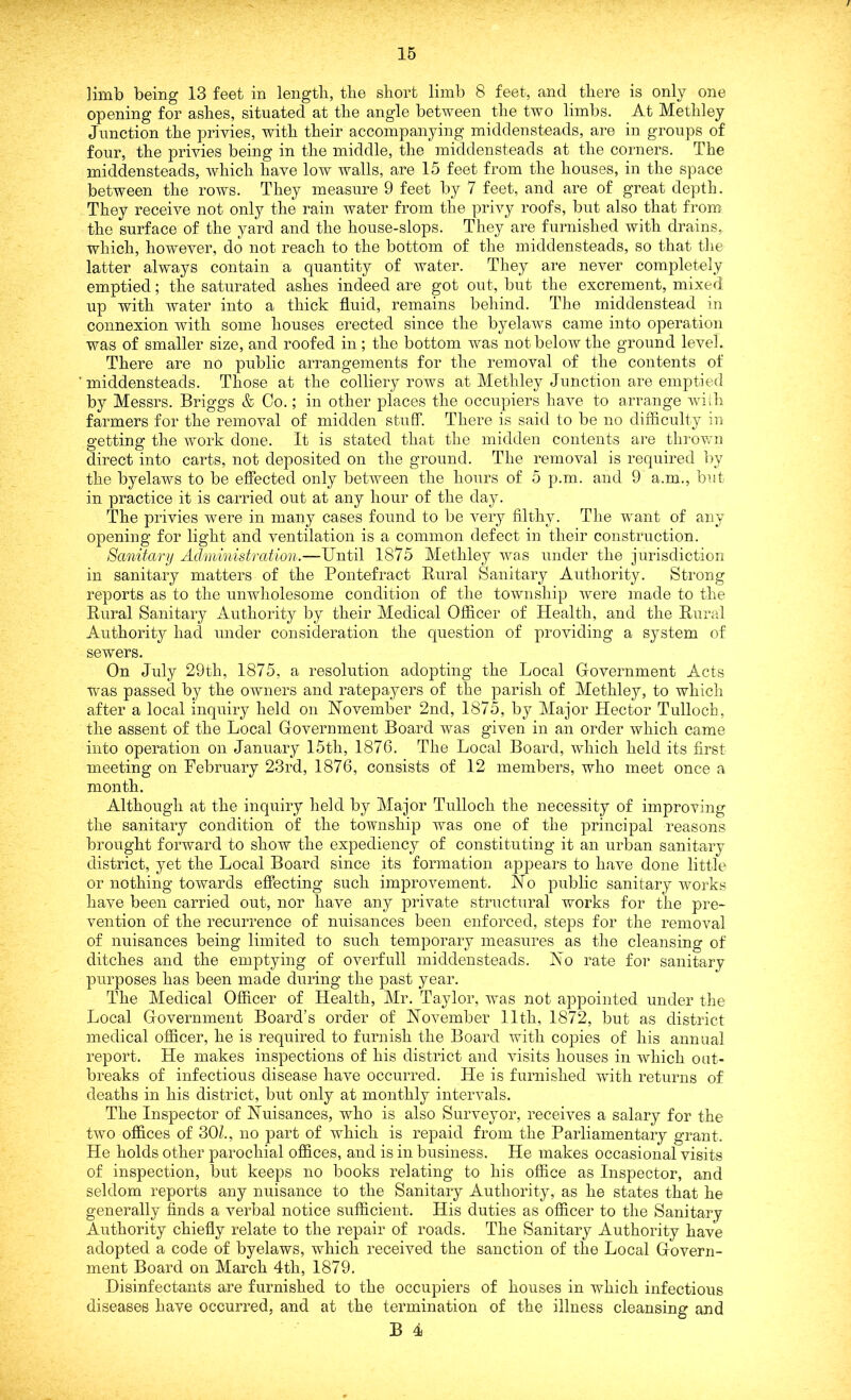 limb being 13 feet in length, the short limb 8 feet, and there is only one opening for ashes, situated at the angle between the two limbs. At Methley Junction the privies, with their accompanying middensteads, are in groups of four, the privies being in the middle, the middensteads at the corners. The middensteads, which have low walls, are 15 feet from the houses, in the space between the rows. They measure 9 feet by 7 feet, and are of great depth. They receive not only the rain water from the privy roofs, but also that from the surface of the yard and the house-slops. They are furnished with drains, which, however, do not reach to the bottom of the middensteads, so that the latter always contain a quantity of water. They are never completely emptied; the saturated ashes indeed are got out, but the excrement, mixed up with water into a thick fluid, remains behind. The middenstead in connexion with some houses erected since the byelaws came into operation was of smaller size, and roofed in; the bottom was not below the ground level. There are no public arrangements for the removal of the contents of middensteads. Those at the colliery rows at Methley Junction are emptied by Messrs. Briggs & Co.; in other places the occupiers have to arrange with farmers for the removal of midden stuff. There is said to be no difficulty in getting the work done. It is stated that the midden contents are thrown direct into carts, not deposited on the ground. The removal is required by the byelaws to be effected only between the hours of 5 p.m. and 9 a.m., but in practice it is carried out at any hour of the day. The privies were in many cases found to be very filthy. The want of any opening for light and ventilation is a common defect in their construction. Sanitary Administration.—Until 1875 Methley was under the jurisdiction in sanitary matters of the Pontefract Rural Sanitary Authority. Strong reports as to the unwholesome condition of the township were made to the Rural Sanitary Authority by their Medical Officer of Health, and the Rural Authority had under consideration the question of providing a system of sewers. On July 29th, 1875, a resolution adopting the Local Government Acts wras passed by the owners and ratepayers of the parish of Methley, to which after a local inquiry held on November 2nd, 1875, by Major Hector Tulloch, the assent of the Local Government Board was given in an order which came into operation on January 15th, 1876. The Local Board, which held its first meeting on February 23rd, 1876, consists of 12 members, who meet once a month. Although at the inquiry held by Major Tulloch the necessity of improving the sanitary condition of the township was one of the principal reasons brought forward to show the expediency of constituting it an urban sanitary district, yet the Local Board since its formation appears to have done little or nothing towards effecting such improvement. No public sanitary works have been carried out, nor have any private structural works for the pre- vention of the recurrence of nuisances been enforced, steps for the removal of nuisances being limited to such temporary measures as the cleansing of ditches and the emptying of overfull middensteads. No rate for sanitary purposes has been made during the past year. The Medical Officer of Health, Mr. Taylor, was not appointed under the Local Government Board’s order of November 11th, 1872, but as district medical officer, he is required to furnish the Board with copies of his annual report. He makes inspections of his district and visits houses in vffiich out- breaks of infectious disease have occurred. He is furnished with returns of deaths in his district, but only at monthly intervals. The Inspector of Nuisances, who is also Surveyor, receives a salary for the two offices of 30?., no part of which is repaid from the Parliamentary grant. He holds other parochial offices, and is in business. He makes occasional visits of inspection, but keeps no books relating to his office as Inspector, and seldom reports any nuisance to the Sanitary Authority, as he states that he generally finds a verbal notice sufficient. His duties as officer to the Sanitary Authority chiefly relate to the repair of roads. The Sanitary Authority have adopted a code of byelaws, which received the sanction of the Local Govern- ment Board on March 4tli, 1879. Disinfectants are furnished to the occupiers of houses in wdiicli infectious diseases have occurred, and at the termination of the illness cleansing and