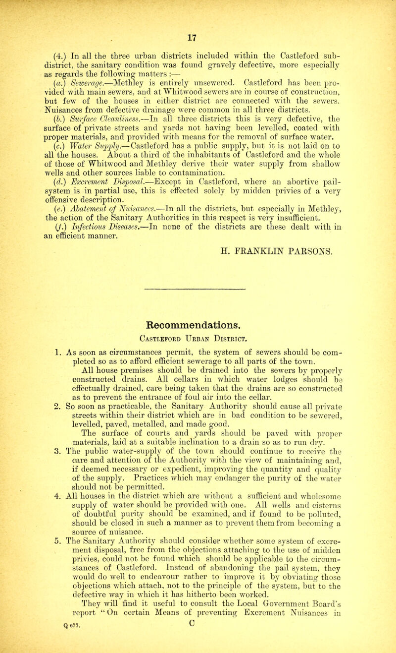 (4.) In all the three urban districts included within the Castleford sub- district, the sanitary condition was found gravely defective, more especially as regards the following matters :— (a.) Sewerage.—Methley is entirely unsewered. Castleford has been pro- vided with main sewers, and at Wliitwood sewers are in course of construction, but few of the houses in either district are connected with the sewers. Nuisances from defective drainage were common in all three districts. (b.) Surface Cleanliness.—In all three districts this is very defective, the surface of private streets and yards not having been levelled, coated with proper materials, and provided with means for the removal of surface water. (c.) Water Supply.— Castleford has a public supply, but it is not laid on to all the houses. About a third of the inhabitants of Castleford and the whole of those of Whitwood and Methley derive their water supply from shallow wells and other sources liable to contamination. (ft.) Excrement Disposal.—Except in Castleford, where an abortive pail- system is in partial use, this is effected solely by midden privies of a very offensive description. (<?.) Abatement of Nuisances.—In all the districts, but especially in Methley, the action of the Sanitary Authorities in this respect is very insufficient. (J.) Infectious Diseases.—In none of the districts are these dealt with in an efficient manner. H. ERANKLIN PARSONS. Recommendations. Castleford Urban District. 1. As soon as circumstances permit, the system of sewers should be com- pleted so as to afford efficient sewerage to all parts of the town. All house premises should be drained into the sewers by properly constructed drains. All cellars in which water lodges should be effectually drained, care being taken that the drains are so constructed as to prevent the entrance of foul air into the cellar. 2. So soon as practicable, the Sanitary Authority should cause all private streets within their district which are in bad condition to be sewered, levelled, paved, metalled, and made good. The surface of courts and yards should be paved with proper materials, laid at a suitable inclination to a drain so as to run dry. 3. The public water-supply of the town should continue to receive the care and attention of the Authority with the view of maintaining and, if deemed necessary or expedient, improving the quantity and quality of the supply. Practices which may endanger the purity of the water should not be permitted. 4. All houses in the district which are without a sufficient and wholesome supply of water should be provided with one. All wells and cisterns of doubtful purity should be examined, and if found to be polluted, should be closed in such a manner as to prevent them from becoming a source of nuisance. 5. The1 Sanitary Authority should consider whether some system of excre- ment disposal, free from the objections attaching to the use of midden privies, could not be found which should be applicable to the circum- stances of Castleford. Instead of abandoning the pail system, they would do Avell to endeavour rather to improve it by obviating those objections which attach, not to the principle of the system, but to the defective way in which it has hitherto been worked. They will find it useful to consult the Local Government Board’s report “ On certain Means of preventing Excrement Nuisances in C Q 677.