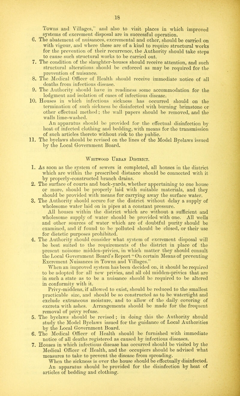 Towns and Villages,” and also to visit places in which improved systems of excrement disposal are in successful operation. 6. The abatement of nuisances, excremental and other, should be carried on with vigour, and where these are of a kind to require structural works for the prevention of their recurrence, the Authority should take steps to cause such structural works to be carried out. 7. The condition of the slaughter-houses should receive attention, and such structural alterations should be enforced as may be required for the prevention of nuisance. 8. The Medical Officer of Health should receive immediate notice of all deaths from infectious disease. 9. The Authority should have in readiness some accommodation for the lodgment and isolation of cases of infectious disease. 10. Houses in which infectious sickness has occurred should on the termination of such sickness be disinfected with burning brimstone or other effectual method; the wall papers should be removed, and the walls lime-washed. An apparatus should be provided for the effectual disinfection by heat of infected clothing and bedding, with means for the transmission of such articles thereto without risk to the public. 11. The byelaws should be revised on the lines of the Model Byelaws issued by the Local Government Board. Whitwood Urban District. 1. As soon as the system of sewers is completed, all houses in the district which are within the prescribed distance should be connected with it by properly-constructed branch drains. 2. The surface of courts and back-yards, whether appertaining to one house or more, should be properly laid with suitable materials, and they should be provided with means for carrying away the surface water. 3. The Authority should secure for the district without delay a supply of wholesome water laid on in pipes at a constant pressure. All houses within the district which are without a sufficient and wholesome supply of water should be provided with one. All wells and other sources of water which are of doubtful purity should be examined, and if found to be polluted should be closed, or their use for dietetic purposes prohibited. 4. The Authority should consider what system of excrement disposal will be best suited to the requirements of the district in place of the present noisome midden-privies, in which matter they should consult the Local Government Board’s Report “On certain Means of preventing Excrement Nuisances in Towns and Villages.” When an improved system has been decided on, it should be required to be adopted for all new privies, and all old midden-privies that are in such a state as to be a nuisance should be required to be altered in conformity with it. Privy-middens, if allowed to exist, should be reduced to the smallest practicable size, and should be so constructed as to be watertight and exclude extraneous moisture, and to allow of the daily covering of excreta with ashes. Arrangements should be made for the frequent removal of privy refuse. 5. The byelaws should be revised ; in doing this the Authority should study the Model Byelaws issued for the guidance of Local Authorities by the Local Government Board. 6. The Medical Officer of Health should be furnished with immediate notice of all deaths registered as caused by infectious diseases. 7. Houses in which infectious disease has occurred should be visited by the Medical Officer of Health, and the occupiers should be advised what measures to take to prevent the disease from spreading. When the sickness is over the house should be effectually disinfected. An apparatus should be provided for the disinfection by heat of articles of bedding and clothing.