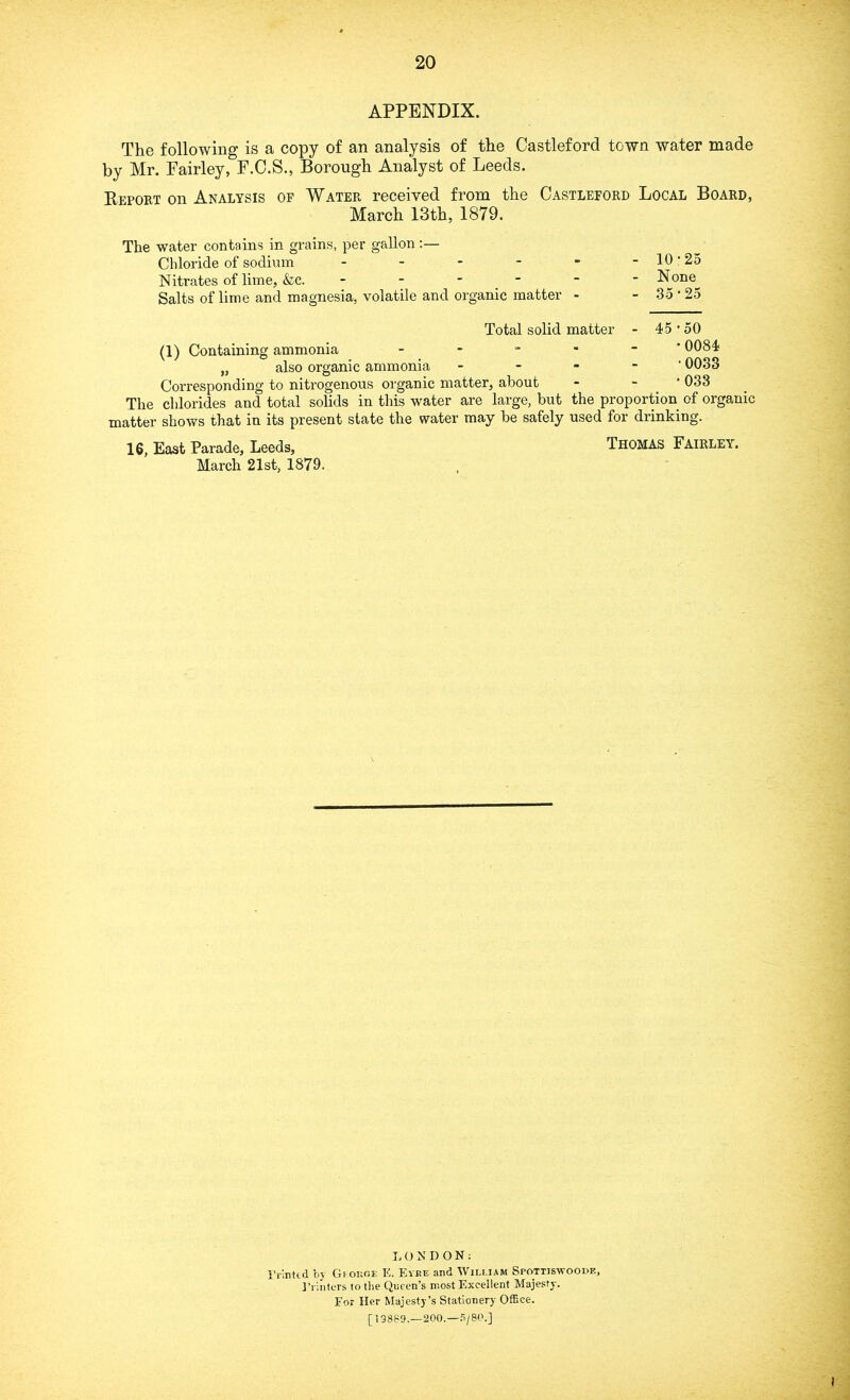 APPENDIX. The following is a copy of an analysis of the Castleford town water made by Mr. Fairley, F.C.S., Borough Analyst of Leeds. Report on Analysis of Water received from the Castleford Local Board, March 13th, 1879. The water contains in grains, per gallon Chloride of sodium Nitrates of lime, &c. - - - Salts of lime and magnesia, volatile and organic matter - Total solid matter (1) Containing ammonia - „ also organic ammonia - Corresponding to nitrogenous organic matter, about The chlorides and total solids in this water are large, but the proportion of organic matter shows that in its present state the water may be safely used for drinking. 16, East Parade, Leeds, Thomas Fairley. March 21st, 1879. - 10-25 - None - 35•25 - 45•50 • 0084 • 0033 •033 .c LONDON: Printed by George E. Eyre and William Spottisayoodf., Printers to the Queen’s most Excellent Majesty. For Her Majesty's Stationery Office. [19889.-200. —P/80.]