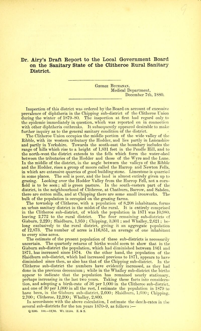 on the Sanitary State of the Clitheroe Rural Sanitary District. George Buchanan, Medical Department, December 7tli, 1880. Inspection of tliis district was ordered by the Board on account of excessive prevalence of diphtheria in the Chipping sub-district of the Clitheroe Union during the winter of 1879-80. The inspection at first had regard only to the epidemic immediately in question, which was reported on in connection with other diphtheria outbreaks. It subsequently appeared desirable to make further inquiry as to the general sanitary condition of the district. The Clitheroe Union occupies the middle portion of the wide valley of the Kibble, with its western tributary the Hodder, and lies partly in Lancashire and partly in Yorkshire. Towards the south-east the boundary includes the range of hills which rise to a height of 1,831 feet in the Pendle Hill, and to the north-west the district extends to the fells which form the water-shed between the tributaries of the Hodder and those of the Wyre and the Lune. In the middle of the district, in the angle between the valleys of the Kibble and the Hodder, rises a group of moors called the Harrop and Newton Fells, in which are extensive quarries of good building stone. Limestone is quarried in some places. The soil is poor, and the land is almost entirely given up to grazing. Looking over the Hodder Valley from the Harrop Fell, not a corn- field is to be seen; all is green pasture. In the south-eastern part of the district, in the neighbourhood of Clitheroe, at Chatburn, Barrow, and Sabden, there are cotton mills, and at Chipping there are some small ironworks. The bulk of the population is occupied on the grazing farms. The township of Clitheroe, with a population of 8,208 inhabitants, forms an urban sanitary district in the midst of the rural. It is entirely comprised in the Clitheroe sub-district, of which the population in 1871 was 10,980. leaving 2,772 to the rural district. The four remaining sub-districts of Gisburn, 2,220; Slaidburn, 1,959 ; Chipping, 3,301 ; and Whalley, 2,621; be- long exclusively to the rural district, giving it an aggregate population of 12,873. The number of acres is 116,851, an average of one inhabitant to every nine acres. The estimate of the present population of these sub-districts is necessarily uncertain. The quarterly returns of births would seem to show that in the Gisburn sub-district the population, which had diminished between 1861 and 1871, has increased since 1874. On the other hand, the population of the Slaidburn sub-district, which had increased previous to 1871, appears to have diminished since then, as also has that of the Chipping sub-district. In the Clitheroe sub-district the numbers have evidently increased, as they had done in the previous decennium ; while in the Whalley sub-district the births appear to indicate that the population has remained nearly stationary, perhaps increasing in the last two years. Taking these facts into considera- tion, and adopting a birth-rate of 36 per 1,000 in the Clitheroe sub-district, and one of 30 per 1,000 in all the rest, I estimate the population in 1879 to have been, in the Gisburn sub-district, 2,600; Slaidburn, 1,600 ; Chipping, 2,700 ; Clitheroe, 12,200 ; Whalley, 2,800. In accordance with the above calculation, I estimate the death-rates in tlie several sub-districts for the ten years 1870-9, as follows :—