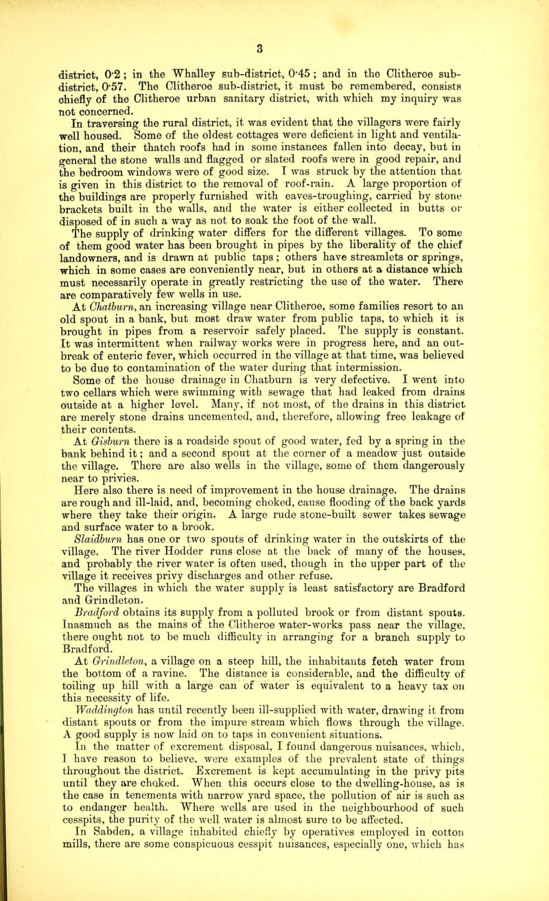 district, 0'2 ; in the Whalley sub-district, 0‘45 ; and in the Clitheroe sub- district, 0‘57. The Clitheroe sub-district, it must be remembered, consists chiefly of the Clitheroe urban sanitary district, with which my inquiry was not concerned. In traversing the rural district, it was evident that the villagers were fairly well housed. Some of the oldest cottages were deficient in light and ventila- tion, and their thatch roofs had in some instances fallen into decay, but in general the stone walls and flagged or slated roofs were in good repair, and the bedroom windows were of good size. I was struck by the attention that is given in this district to the removal of roof-rain. A large proportion of the buildings are properly furnished with eaves-troughing, carried by stone brackets built in the walls, and the water is either collected in butts or disposed of in such a way as not to soak the foot of the wall. The supply of drinking water difiers for the difierent villages. To some of them good water has been brought in pipes by the liberality of the chief landowners, and is drawn at public taps; others have streamlets or springs, which in some cases are conveniently near, but in others at a distance which must necessarily operate in greatly restricting the use of the water. There are comparatively few wells in use. At Ohathurn, an increasing village near Clitheroe, some families resort to an old spout in a bank, but most draw water from public taps, to which it is brought in pipes from a reservoir safely placed. The supply is constant. It was intermittent when railway works were in progress here, and an out- break of enteric fever, which occurred in the village at that time, was believed to be due to contamination of the water during that intermission. Some of the house drainage in Chatburn is very defective. I went into two cellars which were swimming with sewage that had leaked from drains outside at a higher level. Many, if not most, of the drains in this district are merely stone drains uncemented, and, therefore, allowing free leakage of their contents. At Gishurn there is a roadside spout of good water, fed by a spring in the bank behind it; and a second spout at the corner of a meadow just outside the village. There are also wells in the village, some of them dangerously near to privies. Here also there is need of improvement in the house drainage. The drains are rough and ill-laid, and, becoming choked, cause flooding of the back yards where they take their origin. A large rude stone-built sewer takes sewage and surface water to a brook. Slaidhurn has one or two spouts of drinking water in the outskirts of the village. The river Hodder runs close at the back of many of the houses, and probably the river water is often used, though in the upper part of the village it receives privy discharges and other refuse. The villages in vrhich the water supply is least satisfactory are Bradford and Grindleton. Bradford obtains its supply from a polluted brook or from distant spouts. Inasmuch as the mains of the Clitheroe water-works pass near the village, there ought not to be much difficulty in arranging for a branch supply to Bradford. At Grindleton, a village on a steep hill, the inhabitants fetch water from the bottom of a ravine. The distance is considerable, and the difficulty of toiling up hill with a large can of water is equivalent to a heavy tax on this necessity of life. Waddington has until recently been ill-supplied with water, drawing it from distant spouts or from the impure stream which flows through the village. A good supply is now laid on to taps in convenient situations. In the matter of excrement disposal, I found dangerous nuisances, which, I have reason to believe, were examples of the prevalent state of things throughout the district. Excrement is kept accumulating in the privy pits until they are choked. When this occurs close to the dwelling-house, as is the case in tenements with narrow yard space, the pollution of air is such as to endanger health. Where wells are used in the neighbourhood of such cesspits, the purity of the well water is almost sure to be affected. In Sabden, a village inhabited chiefly by operatives employed in cotton mills, there are some conspicuous cesspit nuisances, especially one, which has