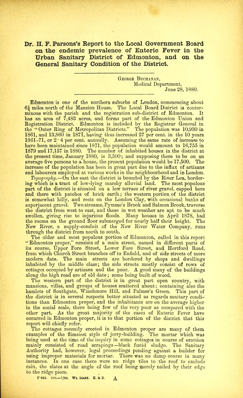 on the endemic prevalence of Enteric Fever in the Urban Sanitary District of Edmonton, and on the General Sanitary Condition of the District. Gteorge Buchanan, Medical Department, June 28, 1880. Edmonton is one of the northern suburbs of London, commencing about 6|- miles north of the Mansion House. The Local Board District is conter- minous with the parish and the registration sub-district of Edmonton. It has an area of 7,483 acres, and forms part of the Edmonton Union and Registration District. Edmonton is included by the Registrar General in the “ Outer Ring of Metropolitan Districts.” The population was 10,930 in 1861, and 13,860 in 1871, having thus increased 27 per cent, in the 10 years 1861-71, or 2 • 4 per cent, annually. Assuming the same rate of increase to have been maintained since 1871, the population would amount to 16,755 in 1879 and 17,157 in 1880. The number of inhabited houses in the district at the present time, January 1880, is 3,500; and supposing there to be on an average five persons to a house,- the present population would be 17,500. The increase of the population has been in great part due to the influx of artizans and labourers employed at various works in the neighbourhood and in London, Topography.—On the east the district is bounded by the River Lea, border- ing which is a tract of low-lying marshy alluvial land. The most populous part of the district is situated on a low terrace of river gravel, capped here and there with patches of brick earth; the western portion of the district is somewhat hilly, and rests on the London Clay, with occasional banks of superjacent gravel. Two streams, Pymme’s Brook and Salmon Brook, traverse the district from west to east, and these in wet weather are apt to be much swollen, giving rise to injurious floods. Many houses in April 1878, had the rooms on the ground floor submerged for nearly half their height. The New River, a supply-conduit of the New River Water Company, runs through the district from north to south. The older and most populous portion of Edmonton, called in this report “ Edmonton proper,” consists of a main street, named in diflerent parts of its course. Upper Fore Street, Lower Fore Street, and Hertford Road, from which Church Street branches off to Enfield, and of side streets of more modern date. The main streets are bordered by shops and dwellings inhabited by the middle class; the side streets mostly consist of rows of cottages occupied by artizans and the poor. A good many of the buildings along the high road are of old date ; some being built of wood. The western part of the district is in great part open country, with mansions, villas, and groups of houses scattered about; containing also the hamlets of Southgate, Winchmore Hill, and Palmer’s Green. This part of the district is in several respects better situated as regards sanitary condi- tions than Edmonton proper, and the inhabitants are on the average higher in the social scale, there being few of the very poor as compared with the other part. As the great majority of the cases of Enteric Fever have occurred in Edmonton proper, it is to that portion of the district that this report will chiefly refer. The cottages recently erected in Edmonton proper are many of them examples of the flimsiest style of jerry-building. The mortar which was being used at the time of the inquiry in some cottages in course of erection mainly consisted of road scrapings—black foetid sludge. The Sanitary Authority had, however, legal proceedings pending against a builder for using improper materials for mortar. There was no damp course in many instances. In one case there were no ridge tiles to the roof to exclude rain, the slates at the angle of the roof being merely nailed by their edge to the ridge piece. P 962. 100.—7/80. Wt. 1C463. E. & S. ^