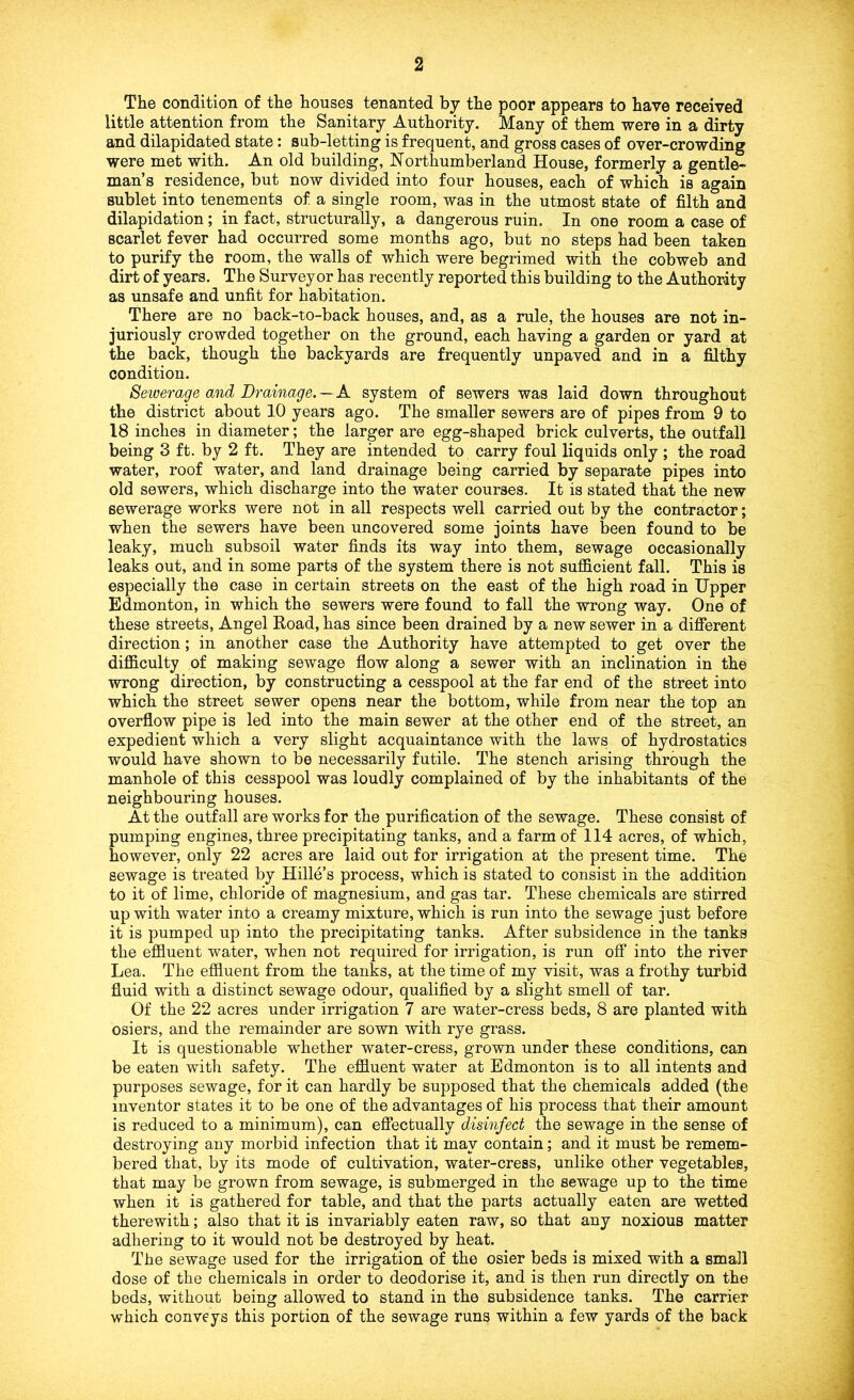 The condition of the houses tenanted by the poor appears to have received little attention from the Sanitary Authority. Many of them were in a dirty and dilapidated state: sub-letting is frequent, and gross cases of over-crowding were met with. An old building, Northumberland House, formerly a gentle- man’s residence, but now divided into four houses, each of which is again sublet into tenements of a single room, was in the utmost state of filth and dilapidation; in fact, structurally, a dangerous ruin. In one room a case of scarlet fever had occurred some months ago, but no steps had been taken to purify the room, the walls of which were begrimed with the cobweb and dirt of years. The Surveyor has recently reported this building to the Authority as unsafe and unfit for habitation. There are no back-to-back houses, and, as a rule, the houses are not in- juriously crowded together on the ground, each having a garden or yard at the back, though the backyards are frequently unpaved and in a filthy condition. Sewerage and Drainage. — A system of sewers was laid down throughout the district about 10 years ago. The smaller sewers are of pipes from 9 to 18 inches in diameter; the larger are egg-shaped brick culverts, the outfall being 3 ft. by 2 ft. They are intended to carry foul liquids only ; the road water, roof water, and land drainage being carried by separate pipes into old sewers, which discharge into the water courses. It is stated that the new sewerage works were not in all respects well carried out by the contractor; when the sewers have been uncovered some joints have been found to be leaky, much subsoil water finds its way into them, sewage occasionally leaks out, and in some parts of the system there is not suflGlcient fall. This is especially the case in certain streets on the east of the high road in Upper Edmonton, in which the sewers were found to fall the wrong way. One of these streets, Angel Road, has since been drained by a new sewer in a difierent direction; in another case the Authority have attempted to get over the difficulty of making sewage flow along a sewer with an inclination in the wrong direction, by constructing a cesspool at the far end of the street into which the street sewer opens near the bottom, while from near the top an overflow pipe is led into the main sewer at the other end of the street, an expedient which a very slight acquaintance with the laws of hydrostatics would have shown to be necessarily futile. The stench arising through the manhole of this cesspool was loudly complained of by the inhabitants of the neighbouring houses. At the outfall are works for the purification of the sewage. These consist of pumping engines, three precipitating tanks, and a farm of 114 acres, of which, however, only 22 acres are laid out for irrigation at the present time. The sewage is treated by Hide’s process, which is stated to consist in the addition to it of lime, chloride of magnesium, and gas tar. These chemicals are stirred up with water into a creamy mixture, which is run into the sewage just before it is pumped up into the precipitating tanks. After subsidence in the tanks the eflfiuent water, when not required for irrigation, is run ofi* into the river Lea. The eflfiuent from the tanks, at the time of my visit, was a frothy turbid fluid with a distinct sewage odour, qualified by a slight smell of tar. Of the 22 acres under irrigation 7 are water-cress beds, 8 are planted with osiers, and the remainder are sown with rye grass. It is questionable whether water-cress, grown under these conditions, can be eaten with safety. The eflfiuent water at Edmonton is to all intents and purposes sewage, for it can hardly be supposed that the chemicals added (the inventor states it to be one of the advantages of his process that their amount is reduced to a minimum), can eflPectually disinfect the sewage in the sense of destroying any morbid infection that it may contain; and it must be remem- bered that, by its mode of cultivation, water-cress, unlike other vegetables, that may be grown from sewage, is submerged in the sewage up to the time when it is gathered for table, and that the parts actually eaten are wetted therewith; also that it is invariably eaten raw, so that any noxious matter adhering to it would not be destroyed by heat. The sewage used for the irrigation of the osier beds is mixed with a small dose of the chemicals in order to deodorise it, and is then run directly on the beds, without being allowed to stand in the subsidence tanks. The carrier which conveys this portion of the sewage runs within a few yards of the back