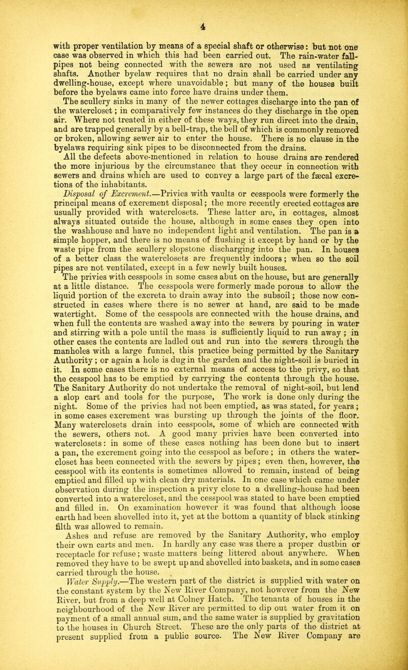 with proper ventilation by means of a special shaft or otherwise: but not one case was observed in which this had been carried out. The rain-water fall- pipes not being connected with the sewers are not used as ventilating shafts. Another byelaw requires that no drain shall be carried under any dwelling-house, except where unavoidable; but many of the houses built before the byelaws came into force have drains under them. The scullery sinks in many of the newer cottages discharge into the pan of the watercloset; in comparatively few instances do they discharge in the open air. Where not treated in either of these ways, they run direct into the drain, and are trapped generally by a bell-trap, the bell of which is commonly removed or broken, allowing sewer air to enter the house. There is no clause in the byelaws requiring sink pipes to be disconnected from the drains. All the defects above-mentioned in relation to house drains are rendered the more injurious by the circumstance that they occur in connection with sewers and drains which are used to convey a large part of the faecal excre- tions of the inhabitants. Disposal of Excrement.—Privies with vaults or cesspools were formerly the principal means of excrement disposal; the more recently erected cottages are usually provided with waterclosets. These latter are, in cottages, almost always situated outside the house, although in some cases they open into the washhouse and have no independent light and ventilation. The pan is a simple hopper, and there is no means of flushing it except by hand or by the waste pipe from the scullery slopstone discharging into the pan. In houses of a better class the waterclosets are frequently indoors; when so the soil pipes are not ventilated, except in a few newly built houses. The privies with cesspools in some cases abut on the house, but are generally at a little distance. The cesspools were formerly made porous to allow the liquid portion of the excreta to drain away into the subsoil; those now con- structed in cases where there is no sewer at hand, are said to be made watertight. Some of the cesspools are connected with the house drains, and when full the contents are washed away into the sewers by pouring in water and stirring with a pole until the mass is suificiently liquid to run away ; in other cases the contents are ladled out and run into the sewers through the manholes with a large funnel, this practice being permitted by the Sanitary Authority ; or again a hole is dug in the garden and the night-soil is-buried in it. In some cases there is no external means of access to the privy, so that the cesspool has to be emptied by carrying the contents through the house. The Sanitary Authority do not undertake the removal of night-soil, but lend a slop cart and tools for the purpose. The work is done only during the night. Some of the privies had not been emptied, as was stated, for years ; in some cases excrement was bursting up through the joints of the floor. Many waterclosets drain into cesspools, some of which are connected with the sewers, others not. A good many privies have been converted into waterclosets: in some of these cases nothing has been done but to insert a pan, the excrement going into the cesspool as before; in others the water- closet has been connected with the sewers by pipes; even then, however, the cesspool with its contents is sometimes allowed to remain, instead of being emptied and filled up with clean dry materials. In one case which came under observation during the inspection a privy close to a dwelling-house had been converted into a watercloset, and the cesspool was stated to have been emptied and filled in. On examination however it was found that although loose earth had been shovelled into it, yet at the bottom a quantity of black stinking filth was allowed to remain. Ashes and refuse are removed by the Sanitary Authority, who employ their own carts and men. In hardly any case was there a proper dustbin or receptacle for refuse ; waste matters being littered about anywhere. When removed they have to be swept up and shovelled into baskets, and in some cases carried through the house. Water Supply.—The western part of the district is supplied with water on the constant system by the New River Company, not however from the New River, but from a deep well at Colney Hatch. The tenants of houses in the neighbourhood of the New River are permitted to dip out water from it on payment of a small annual sum, and the same water is supplied by gravitation to the houses in Church Street. These are the only parts of the district at present supplied from a public source. The New River Company are