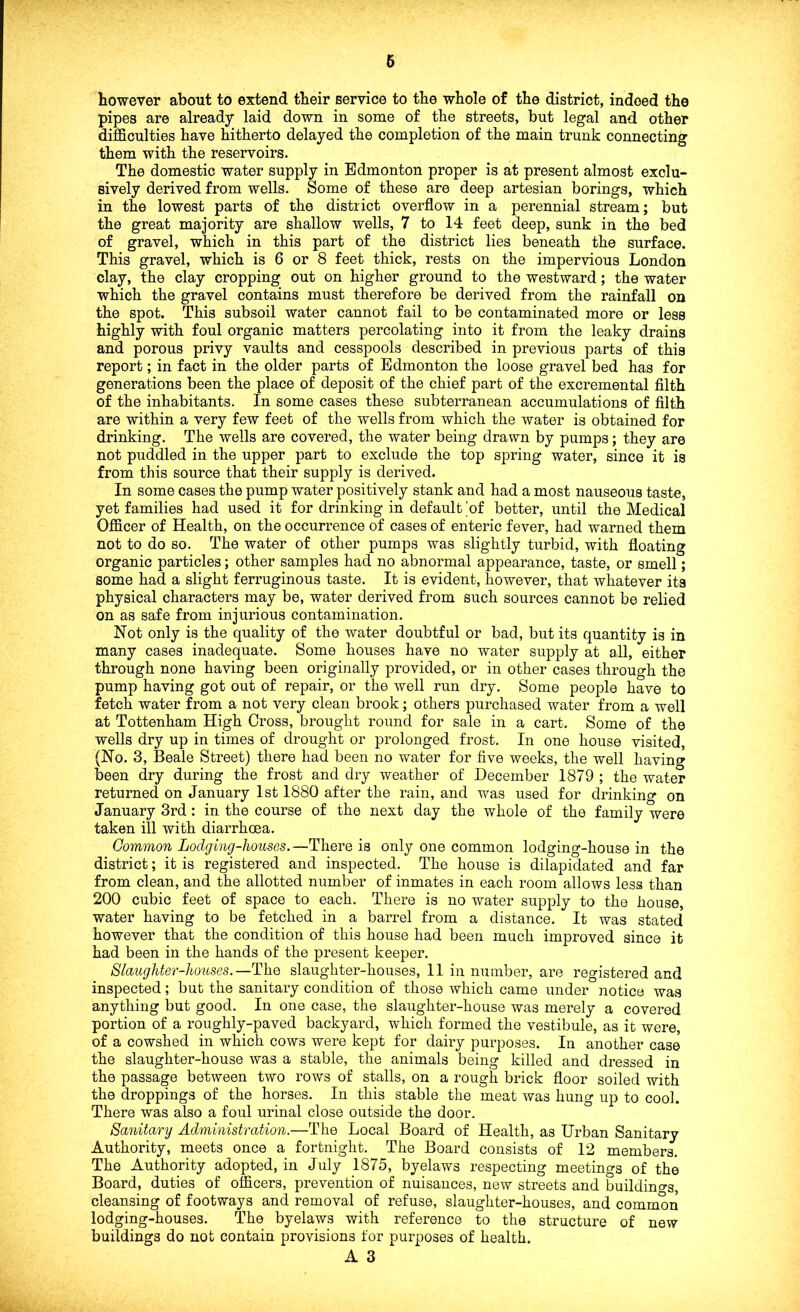 6 however about to extend their service to the whole of the district, indeed the pipes are already laid down in some of the streets, but legal and other difficulties have hitherto delayed the completion of the main trunk connecting them with the reservoirs. The domestic water supply in Edmonton proper is at present almost exclu- sively derived from wells. Some of these are deep artesian borings, which in the lowest parts of the district overflow in a perennial stream; but the great majority are shallow wells, 7 to 14 feet deep, sunk in the bed of gravel, which in this part of the district lies beneath the surface. This gravel, which is 6 or 8 feet thick, rests on the impervious London clay, the clay cropping out on higher ground to the westward; the water which the gravel contains must therefore be derived from the rainfall on the spot. This subsoil water cannot fail to be contaminated more or less highly with foul organic matters percolating into it from the leaky drains and porous privy vaults and cesspools described in previous parts of this report; in fact in the older parts of Edmonton the loose gravel bed has for generations been the place of deposit of the chief part of the excremental filth of the inhabitants. In some cases these subterranean accumulations of filth are within a very few feet of the wells from which the water is obtained for drinking. The wells are covered, the water being drawn by pumps; they are not puddled in the upper part to exclude the top spring water, since it is from this source that their supply is derived. In some cases the pump water positively stank and had a most nauseous taste, yet families had used it for drinking in default 'of better, until the Medical Officer of Health, on the occurrence of cases of enteric fever, had warned them not to do so. The water of other pumps was slightly turbid, with floating organic particles; other samples had no abnormal appearance, taste, or smell; some had a slight ferruginous taste. It is evident, however, that whatever its physical characters may be, water derived from such sources cannot be relied on as safe from injurious contamination. Not only is the quality of the water doubtful or bad, but its quantity is in many cases inadequate. Some houses have no water supply at all, either through none having been originally provided, or in other cases through the pump having got out of repair, or the well run dry. Some people have to fetch water from a not very clean brook; others purchased water from a well at Tottenham High Cross, brought round for sale in a cart. Some of the wells dry up in times of drought or prolonged frost. In one house visited, (No. 3, Beale Street) there had been no water for five weeks, the well having been dry during the frost and dry weather of December 1879 ; the water returned on January 1st 1880 after the rain, and was used for drinking on January 3rd: in the course of the next day the whole of the family were taken ill with diarrhoea. Common Lodging-houses.—There is only one common lodging-house in the district; it is registered and inspected. The house is dilapidated and far from clean, and the allotted number of inmates in each room allows less than 200 cubic feet of space to each. There is no water supply to the house, water having to be fetched in a barrel from a distance. It was stated however that the condition of this house had been much improved since it had been in the hands of the present keeper. Slaughter-houses.—The slaughter-houses, 11 in number, are registered and inspected; but the sanitary condition of those which came under notice was anything but good. In one case, the slaughter-house was merely a covered portion of a roughly-paved backyard, which formed the vestibule, as it were, of a cowshed in which cows were kept for dairy purposes. In another case the slaughter-house Avas a stable, the animals being killed and dressed in the passage between two rows of stalls, on a rough brick floor soiled with the droppings of the horses. In this stable the meat was hung up to cool. There was also a foul urinal close outside the door. Sanitary Administration.—The Local Board of Health, as Urban Sanitary Authority, meets once a fortnight. The Board consists of 12 members. The Authority adopted, in July 1875, byelaws respecting meetings of the Board, duties of officers, prevention of nuisances, new streets and buildings, cleansing of footways and removal of refuse, slaughter-houses, and common lodging-houses. The byelaws with reference to the structure of new buildings do not contain provisions for purposes of health.