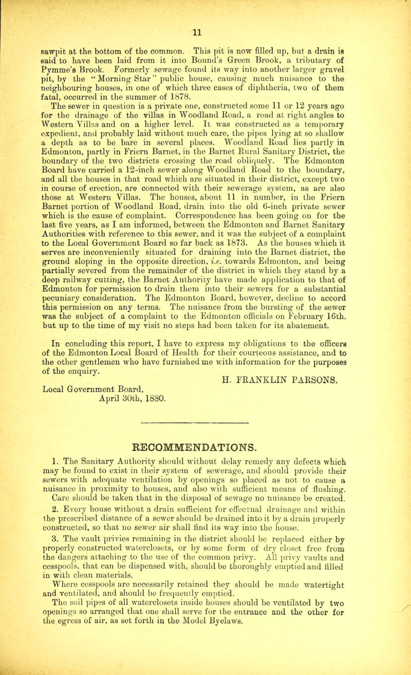sawpit at the bottom of the common. This pit is now filled up, but a drain is said to have been laid from it into Bound’s Green Brook, a tributary of Pymme’s Brook. Formerly sewage found its way into another larger gravel pit, by the “ Morning Star ” public house, causing much nuisance to the neighbouring houses, in one of which three cases of diphtheria, two of them fatal, occurred in the summer of 1878. The sewer in question is a private one, constructed some 11 or 12 years ago for the drainage of the villas in Woodland Road, a road at right angles to Western Villas and on a higher level. It was constructed as a temporary expedient, and probably laid without much care, the pipes lying at so shallow a depth as to be bare in several places. Woodland Road lies partly in Edmonton, partly in Friern Barnet, in the Barnet Rural Sanitary District, the boundary of the two districts crossing the road obliquely. The Edmonton Board have carried a 12-inch sewer along Woodland Road to the boundary, and all the houses in that road which are situated in their district, except two in course of erection, are connected with their sewerage system, as are also those at Western Villas. The houses, about 11 in number, in the Friern Barnet portion of Woodland Road, drain into the old 6-inch private sewer which is the cause of complaint. Correspondence has been going on for the last five years, as I am informed, between the Edmonton and Barnet Sanitary Authorities with reference to this sewer, and it was the subject of a complaint to the Local Government Board so far back as 1873. As the houses which it serves are inconveniently situated for draining into the Barnet district, the ground sloping in the opposite direction, i.e. towards Edmonton, and being partially severed from the remainder of the district in which they stand by a deep railway cutting, the Barnet Authority have made application to that of Edmonton for permission to drain them into their sewers for a substantial pecuniary consideration. The Edmonton Board, however, decline to accord this permission on any terms. The nuisance from the bursting of the sewer was the subject of a complaint to the Edmonton officials on February 16th, but up to the time of my visit no steps had been taken for its abatement. In concluding this report, I have to express my obligations to the officers of the Edmonton Local Board of Health for their courteous assistance, and to the other gentlemen who have furnished me with information for the purposes of the enquiry. H. FRANKLIN PARSONS. Local Government Board, April 30th, 1880. RECOMMENDATIONS. 1. The Sanitary Authority should without delay remedy any defects which may be found to exist in their system of sewerage, and should provide their sewers with adequate ventilation by openings so placed as not to cause a nuisance in proximity to houses, and also with sufficient means of flushing. Care should be taken that in the disposal of sewage no nuisance be created. 2. Every house without a drain sufficient for effectual drainage and within the prescribed distance of a sewer should be drained into it by a drain properly constructed, so that no sewer air shall find its way into the house. 3. The vault privies remaining in the district should be replaced either by properly constructed waterclosets, or by some form of dry closet free from the dangers attaching to the use of the common privy. All privy vaults and cesspools, that can be dispensed with, should be thoroughly emptied and filled in with clean materials. Where cesspools are necessarily retained they should be made watertight and ventilated, and should be frequently emptied. The soil pipes of all waterclosets inside houses should be ventilated by two openings so arranged that one shall serve for the entrance and the other for the egress of air, as set forth in the Model Byelaws.