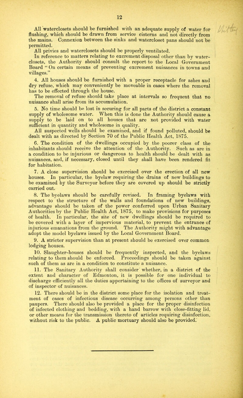 All waterclosets should be furnished with an adequate supply of water for Ij flushing, which should be drawn from service cisterns and not directly from the mains. Connexion between the sinks and watercloset pans should not be permitted. All privies and waterclosets should be properly ventilated. In reference to matters relating to excrement disposal other than by water- closets, the Authority should consult the report to the Local Government Board “ On certain means of preventing excrement nuisances in towns and villages.” 4. All houses should be furnished with a proper receptacle for ashes and dry refuse, which may conveniently be moveable in cases where the removal has to be effected through the house. The removal of refuse should take place at intervals so frequent that no nuisance shall arise from its accumulation. 5. No time should be lost in securing for all parts of the district a constant supply of wholesome water. When this is done the Authority should cause a supply to be laid on to all houses that are not provided with water sufficient in quantity and wholesome in quality. All suspected wells should be examined, and if found polluted, should be dealt with as directed by Section 70 of the Bublic Health Act, 1875. 6. The condition of the dwellings occupied by the poorer class of the inhabitants should receive the attention of the Authority. Such as are in a condition to be injurious or dangerous to health should be dealt with as nuisances, and, if necessary, closed until they shall have been rendered fit for habitation. 7. A close supervision should be exercised over the erection of all new houses. In particular, the byelaw requiring the drains of new buildings to be examined by the Surveyor before they are covered up should be strictly carried out. 8. The byelaws should be carefully revised. In framing byelaws with respect to the structure of the walls and foundations of new buildings, advantage should be taken of the power conferred upon Urban Sanitary Authorities by the Public Health Act, 1875, to make provisions for purposes of health. In particular, the site of new dwellings should be required to be covered with a layer of impervious material, to prevent the entrance of injurious emanations from the ground. The Authority might with advantage adopt the model byelaws issued by the Local Government Board. 9. A stricter supervision than at present should be exercised over common lodging houses. 10. Slaughter-houses should be frequently inspected, and the byelaws relating to them should be enforced. Proceedings should be taken against such of them as are in a condition to constitute a nuisance. 11. The Sanitary Authority shall consider whether, in a district of the extent and character of Edmonton, it is possible for one individual to discharge efficiently all the duties appertaining to the offices of surveyor and of inspector of nuisances. 12. There should be in the district some place for the isolation and treat- ment of cases of infectious disease occurring among persons other than paupers. There should also be provided a place for the proper disinfection of infected clothing and bedding, with a hand barrow with close-fitting lid, or other means for the transmission thereto of articles requiring disinfection, without risk to the public. A public mortuary should also be provided.'