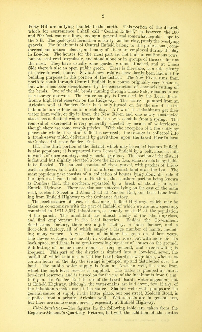 Forty Hill are outlying hamlets to the north. This portion of the district, which for convenience I shall call “ Central Enfield,” lies between the 100 and 200 feet contour lines, having a general and somewhat regular slope to the S.E. The geological formation is partly London clay, partly the overlying gravels. The inhabitants of Central Enfield belong to the professional, com- mercial, and artizan classes, and many of them are employed during the day in London. The houses for the most part are not built in continuous rows, hut are scattered irregularly, and stand alone or in groups of three or four at the most. They have usually some garden ground attached, and at Chase Side there is also an open public green. There is therefore, as a rule, plenty of space to each house. Several new estates have lately been laid out for building purposes in this portion of the district. The New Liver runs from north to south through Central Enfield, in a course originally very tortuous, but which has been straightened by the construction of channels cutting off the bends. One of the old bends running through Chase Side, remains in use as a storage reservoir. The water supply is furnished by the Local Board from a high level reservoir on the Bidgeway. The water is pumped from an Artesian well at Bonders End; it is only turned on for the use of the in- habitants during four hours in each day. A few of the inhabitants get their water from wells, or dip it from the New Liver, and one newly constructed street has a distinct water service laid on by a conduit from a spring. The removal of excrement is very generally effected by means of waterclosets, though there are some cesspit privies. With the exception of a few outlying places the whole of Central Enfield is sewered ; the sewage is collected into a trunk-sewer which delivers it by gravitation upon the Local Board’s farm at Cuckoo Hall near Ponders End. III. The third portion of the district, which may be called Eastern Enfield, is also populous; it is separated from Central Enfield by a belt, about a mile in width, of open country, mostly market gardens. This portion of the district is fiat and but slightly elevated above the Liver Lea, some streets being liable to be flooded. The sub-soil consists of river gravel, with patches of brick- earth in places, and with a belt of alluvial marsh land near the Lea. The most populous part consists of a collection of houses lying along the side of the high-road from London to Hertford, the southern portion being known as Ponders End, the northern, separated by a break of about ^ mile, as Enfield Highway. There are also some streets lying on the east of the main road, as South Street and Alma Load at Ponders End, and Lock Lane lead- ing from Enfield Highway to the Ordnance factory. The ecclesiastical district of St. James, Enfield Highway, which may be taken as co-extensive with the part of Enfield of which we are now speaking, contained in 1871 8,027 inhabitants, or exactly one-half of the population of the parish. The inhabitants are almost wholly of the labouring class, and find employment in the local factories. Besides the Government Small-arms Factory, there are a jute factory, a crape factory, and a floor-cloth factory, all of which employ a large number of hands, includ- ing many women. A good deal of building has gone on of late years. The newer cottages are mostly in continuous rows, but with more or less hack space, and there is no great crowding together of houses on the ground. Sub-letting of one or more rooms is very general, and overcrowding is frequent. This part of the district is drained into a low-level sewer, the outfall of which is into a tank at the Local Board’s sewage farm, whence at certain hours of the day the sewage is pumped up and distributed over the land. The public water supply is from an Artesian well, the same from which the high-level service is supplied. The water is pumped up into a low-level reservoir, and is turned on for the use of the inhabitants from 6 a.m. to 6 p.m. In Ponders End the use of the Local Board’s water is general, but at Enfield Highway, although the water-mains are laid down, few, if any, of the inhabitants make use of the water. Shallow wells with pumps are the general source of supply in the latter place, but one street, Medcalf Load, is supplied from a private Artesian well. Waterclosets are in general use, but there are some cesspit privies, especially at Enfield Highway. Vital Statistics.—The figures in the following table are taken from the Registrar-General’s Quarterly Leturns, hut with the addition of the deaths