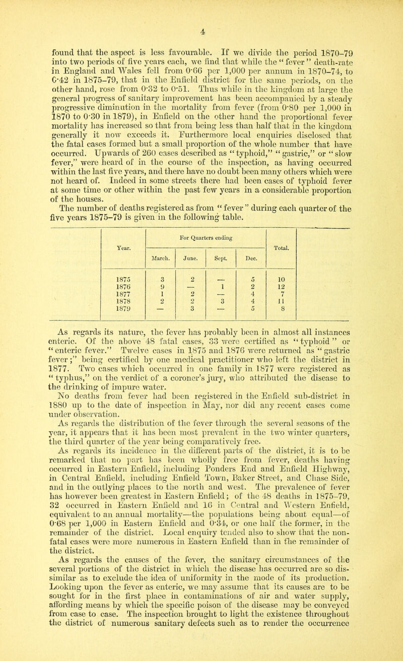 found that the aspect is less favourable. If we divide the period 1870-79 into two periods of live years each, we find that while the “ fever ” death-rate in England and Wales fell from O'66 per 1,000 per annum in 1870-74, to 0*42 in 1875-79, that in the Enfield district for the same periods, on the other hand, rose from 0'32 to 0*51. Thus while in the kingdom at large the general progress of sanitary improvement has been accompanied by a steady progressive diminution in the mortality from fever (from 0'80 per 1,000 in 1870 to 0'30 in 1879), in Enfield on the other hand the proportional fever mortality has increased so that from being less than half that in the kingdom generally it now exceeds it. Furthermore local enquiries disclosed that the fatal cases formed hut a small proportion of the whole number that have occurred. Upwards of 260 cases described as “typhoid,” “ gastric,” or “slow fever,” were heard of in the course of the inspection, as having occurred within the last five years, and there have no doubt been many others which were not heard of. Indeed in some streets there had been cases of typhoid fever at some time or other within the past few years in a considerable proportion of the houses. The number of deaths registered as from “ fever ” during each quarter of the five years 1875-79 is given in the following table. Year. For Quarters ending Total. March. June. Sept Dec. 1875 3 2 5 10 1876 9 — 1 2 12 1877 1 2 — 4 7 1878 2 2 3 4 11 1879 — 3 — 5 8 As regards its nature, the fever has probably been in almost all instances enteric. Of the above 48 fatal cases, 33 were certified as “typhoid” or “enteric fever.” Twelve cases in 1875 and 1876 were returned as “ gastric feverbeing certified by one medical practitioner who left the district in 1877. Two cases which occurred in one family in 1877 were registered as “ typhus,” on the verdict of a coroner’s jury, who attributed the disease to the drinking of impure water. No deaths from fever had been registered in the Enfield sub-district in 1880 up to the date of inspection in May, nor did any recent cases come under observation. As regards the distribution of the fever through the several seasons of the year, it appears that it has been most prevalent in the two winter quarters, the third quarter of the year being comparatively free. As regards its incidence in the different parts of the district, it is to be remarked that no part has been wholly free from fever, deaths having occurred in Eastern Enfield, including Ponders End and Enfield Highway, in Central Enfield, including Enfield Town, Baker Street, and Chase Side, and in the outlying places to the north and west. The prevalence of fever has however been greatest in Eastern Enfield; of the 48 deaths in 1875-79, 32 occurred in Eastern Enfield and 16 in Central and Western Enfield, equivalent to an annual mortality—the populations being about equal—of 0'68 per 1,000 in Eastern Enfield and 0'34, or one half the former, in the remainder of the district. Local enquiry tended also to show that the non- fatal cases were more numerous in Eastern Enfield than in the remainder of the district. As regards the causes of the fever, the sanitary circumstances of the several portions of the district in which the disease has occurred are so dis- similar as to exclude the idea of uniformity in the mode of its production. Looking upon the fever as enteric, we may assume that its causes are to be sought for in the first place in contaminations of air and water supply, affording means by which the specific poison of the disease may be conveyed from case to case. The inspection brought to light the existence throughout the district of numerous sanitary defects such as to render the occurrence