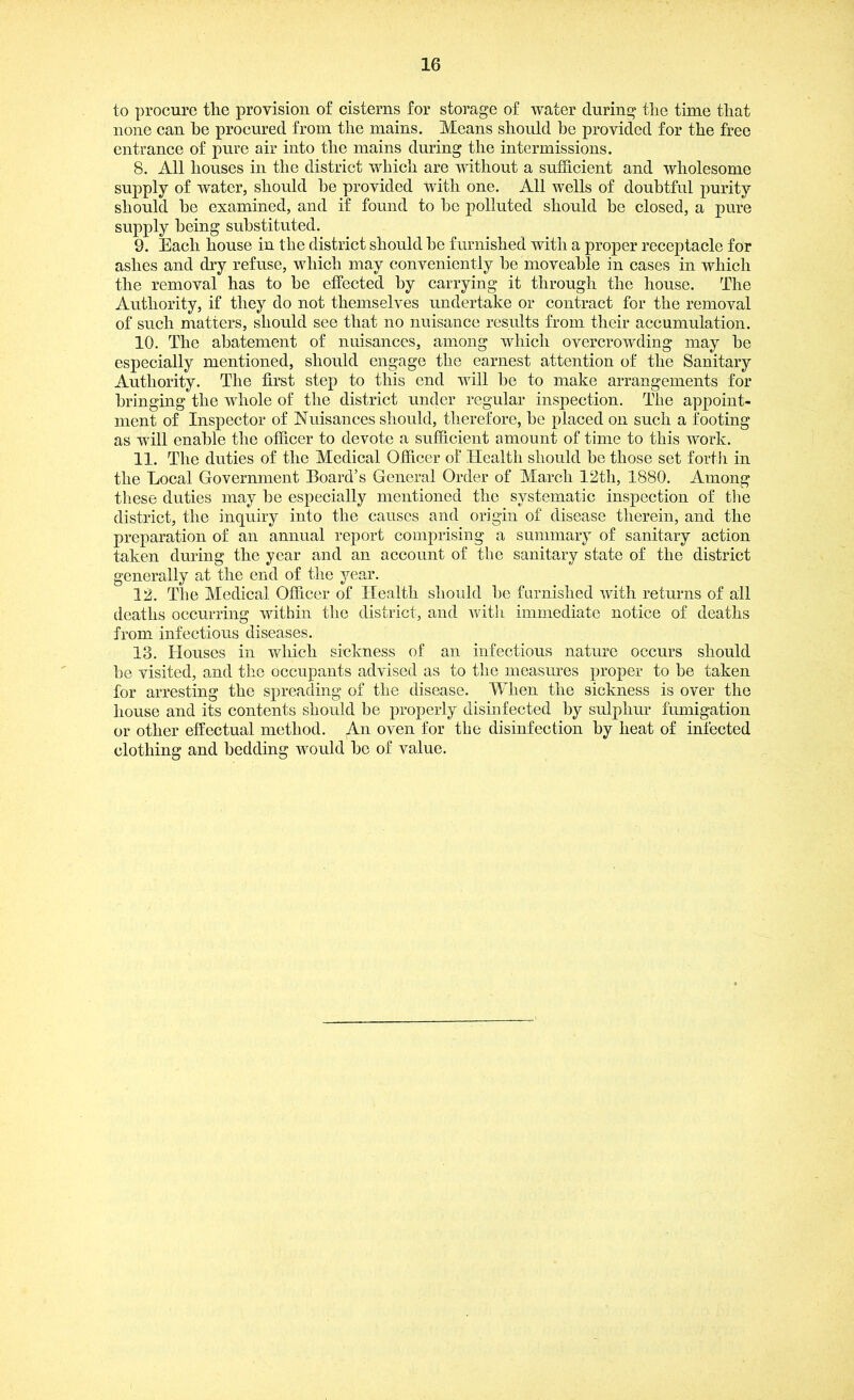 to procure the provision of cisterns for storage of water during the time that none can he procured from the mains. Means should be provided for the free entrance of pure air into the mains during the intermissions. 8. All houses in the district which are without a sufficient and wholesome supply of water, should he provided with one. All wells of doubtful purity should he examined, and if found to he polluted should be closed, a pure supply being substituted. 9. Each house in the district should he furnished with a proper receptacle for ashes and dry refuse, which may conveniently he moveable in cases in which the removal has to he effected by carrying it through the house. The Authority, if they do not themselves undertake or contract for the removal of such matters, should see that no nuisance results from their accumulation. 10. The abatement of nuisances, among which overcrowding may be especially mentioned, should engage the earnest attention of the Sanitary Authority. The first step to this end will he to make arrangements for bringing the whole of the district under regular inspection. The appoint- ment of Inspector of Nuisances should, therefore, be placed on such a footing as will enable the officer to devote a sufficient amount of time to this work. 11. The duties of the Medical Officer of Health should be those set forth in the Local Government Board’s General Order of March 12th, 1880. Among these duties may he especially mentioned the systematic inspection of the district, the inquiry into the causes and origin of disease therein, and the preparation of an annual report comprising a summary of sanitary action taken during the year and an account of the sanitary state of the district generally at the end of the year. 12. The Medical Officer of Health should he furnished with returns of all deaths occurring within the district, and Avith immediate notice of deaths from infectious diseases. 13. Houses in which sickness of an infectious nature occurs should he visited, and the occupants advised as to the measures proper to he taken for arresting the spreading of the disease. When the sickness is over the house and its contents should be properly disinfected by sulphur fumigation or other effectual method. An oven for the disinfection by heat of infected clothing and bedding would ho of value.