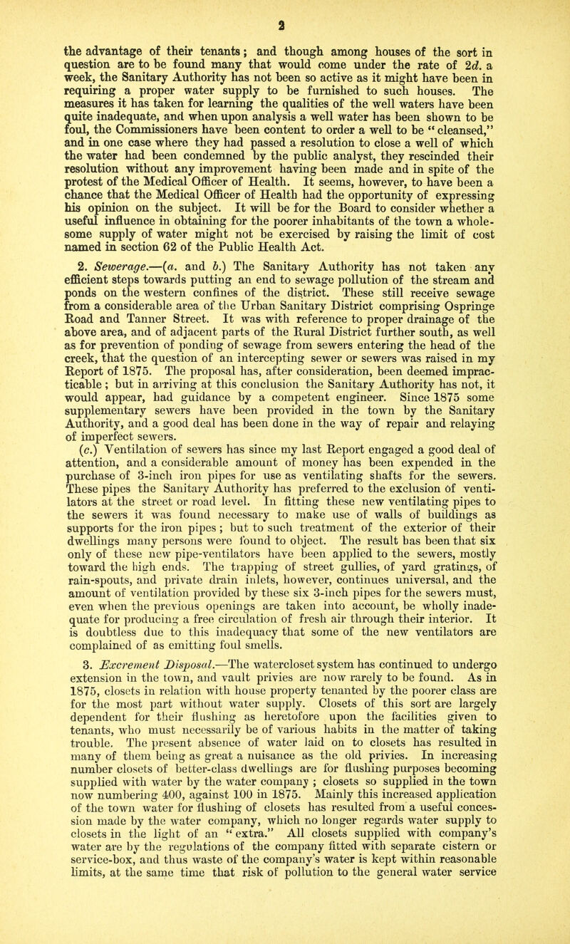 a the advantage of their tenants; and though among houses of the sort in question are to be found many that would come under the rate of 2 d. a week, the Sanitary Authority has not been so active as it might have been in requiring a proper water supply to be furnished to such houses. The measures it has taken for learning the qualities of the well waters have been quite inadequate, and when upon analysis a well water has been shown to be foul, the Commissioners have been content to order a well to be “cleansed,” and in one case where they had passed a resolution to close a well of which the water had been condemned by the public analyst, they rescinded their resolution without any improvement having been made and in spite of the protest of the Medical Officer of Health. It seems, however, to have been a chance that the Medical Officer of Health had the opportunity of expressing his opinion on the subject. It will be for the Board to consider whether a useful influence in obtaining for the poorer inhabitants of the town a whole- some supply of water might not be exercised by raising the limit of cost named in section 62 of the Public Health Act. 2. Sewerage.—(a. and b.) The Sanitary Authority has not taken any efficient steps towards putting an end to sewage pollution of the stream and ponds on the western confines of the district. These still receive sewage from a considerable area of the Urban Sanitary District comprising Ospringe Road and Tanner Street. It was with reference to proper drainage of the above area, and of adjacent parts of the Rural District further south, as well as for prevention of ponding of sewage from sewers entering the head of the creek, that the question of an intercepting sewer or sewers was raised in my Report of 1875. The proposal has, after consideration, been deemed imprac- ticable ; but in arriving at this conclusion the Sanitary Authority has not, it would appear, had guidance by a competent engineer. Since 1875 some supplementary sewers have been provided in the town by the Sanitary Authority, and a good deal has been done in the way of repair and relaying of imperfect sewers. (c.) Ventilation of sewers has since my last Report engaged a good deal of attention, and a considerable amount of money has been expended in the purchase of 8-inch iron pipes for use as ventilating shafts for the sewers. These pipes the Sanitary Authority has preferred to the exclusion Of venti- lators at the street or road level. In fitting these new ventilating pipes to the sewers it was found necessary to make use of walls of buildings as supports for the iron pipes; but to such treatment of the exterior of their dwellings many persons were found to object. The result has been that six only of these new pipe-ventilators have been applied to the sewers, mostly toward the high ends. The trapping of street gullies, of yard gratings, of rain-spouts, and private drain inlets, however, continues universal, and the amount of ventilation provided by these six 3-inch pipes for the sewers must, even when the previous openings are taken into account, be wholly inade- quate for producing a free circulation of fresh air through their interior. It is doubtless due to this inadequacy that some of the new ventilators are complained of as emitting foul smells. 8. Excrement Disposal.—The watercloset system has continued to undergo extension in the town, and vault privies are now rarely to be found. As in 1875, closets in relation with house property tenanted by the poorer class are for the most part without water supply. Closets of this sort are largely dependent for their flushing as heretofore upon the facilities given to tenants, who must necessarily be of various habits in the matter of taking trouble. The present absence of water laid on to closets has resulted in many of them being as great a nuisance as the old privies. In increasing number closets of better-class dwellings are for flushing purposes becoming supplied with water by the water company ; closets so supplied in the town now numbering 400, against 100 in 1875. Mainly this increased application of the town water for flushing of closets has resulted from a useful conces- sion made by the water company, which no longer regards water supply to closets in the light of an “ extra.” All closets supplied with company’s water are by the regulations of the company fitted with separate cistern or service-box, and thus waste of the company’s water is kept within reasonable limits, at the same time that risk of pollution to the general water service