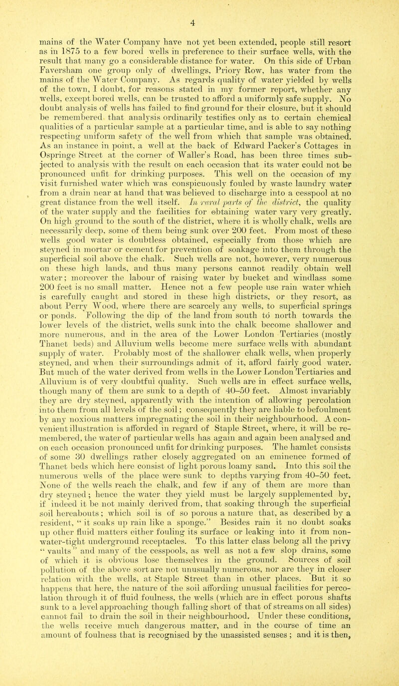 mains of the Water Company have not yet been extended, people still resort as in 1875 to a few bored wells in preference to their surface wells, with the result that many go a considerable distance for water. On this side of Urban Faversham one group only of dwellings, Priory Row, has water from the mains of the Water Company. As regards quality of water yielded by wells of the town, I doubt, for reasons stated in my former report, whether any wells, except bored wells, can be trusted to afford a uniformly safe supply. No doubt analysis of wells has failed to find ground for their closure, but it should be remembered that analysis ordinarily testifies only as to certain chemical qualities of a particular sample at a particular time, and is able to say nothing respecting uniform safety of the well from which that sample was obtained. As an instance in point, a well at the back of Edward Packer’s Cottages in Ospringe Street at the corner of Waller’s Road, has been three times sub- jected to analysis with the result on each occasion that its Avater could not be pronounced unfit for drinking purposes. This well on the occasion of my visit furnished Avater Avhich was conspicuously fouled by waste laundry water from a drain near at hand that was believed to discharge into a cesspool at no great distance from the well itself. In rural'parts of the district, the quality of the water supply and the facilities for obtaining Avater vary very greatly. On high ground to the south of the district, where it is Avholly chalk, wells are necessarily deep, some of them being sunk over 200 feet. From most of these wells good Avater is doubtless obtained, especially from those which are steyned in mortar or cement for prevention of soakage into them through the superficial soil above the chalk. Such wells are not, however, very numerous on these high lands, and thus many persons cannot readily obtain well water; moreover the labour of raising water by bucket and Avindlass some 200 feet is no small matter. Hence not a feAV people use rain water which is carefully caught and stored in these high districts, or they resort, as about Perry Wood, where there are scarcely any wells, to superficial springs or ponds. FolloAving the dip of the land from south to north towards the lower leA^els of the district, Avells sunk into the chalk become shallower and more numerous, and in the area of the LoAver London Tertiaries (mostly Thanet beds) and Alluvium wells become mere surface Avells Avith abundant supply of Avater. Probably most of the shallower chalk wells, when properly steyned, and when their surroundings admit of it, aftbrd fairly good Avater. But much of the water derived from Avells in the LoAver London Tertiaries and Alluvium is of very doubtful quality. Such Avells are in effect surface wells, though many of them are sunk to a depth of 40-50 feet. Almost invariably they are dry steyned, apparently Avith the intention of allowing percolation into them from all levels of the soil; consequently they are liable to befoulment by any noxious matters impregnating the soil in their neighbourhood. A con- A-enient illustration is afforded in regard of StajDle Street, Avhere, it will be re- membered, the water of particular Avells has again and again been analysed and on each occasion pronounced unfit for drinking purposes. The hamlet consists of some 30 dwellings rather closely aggregated on an eminence formed of Thanet beds which here consist of light porous loamy sand. Into this soil the numerous Avells of the place Avere sunk to depths varying from 40-50 feet. None of the wells reach the chalk, and fcAV if any of them are more than dry steyned; hence the Avater they yield must be largely supplemented by, if indeed it be not mainly derived from, that soaking through the superficial soil hereabouts; which soil is of so porous a nature that, as described by a resident, “ it soaks up rain like a sponge.” Besides rain it no doubt soaks up other fluid matters either fouling its surface or leaking into it from non- Avater-tight underground receptacles. To this latter class belong all the privy “ vaAilts ” and many of the cesspools, as well as not a few slop drains, some of which it is obvious lose themselves in the ground. Sources of soil pollution of the above sort are not unusually numerous, nor are they in closer relation with the wells, at Staple Street than in other places. But it so happens that here, the nature of the soil affording unusual facilities for perco- lation through it of fluid foulness, the wells (which are in effect porous shafts sunk to a level approaching though falling short of that of streams on all sides) cannot fail to drain the soil in their neighbourhood. Under these conditions, the Avells receive much dangerous matter, and in the course of time an amount of foulness that is recognised by the unassisted senses ; and it is then.