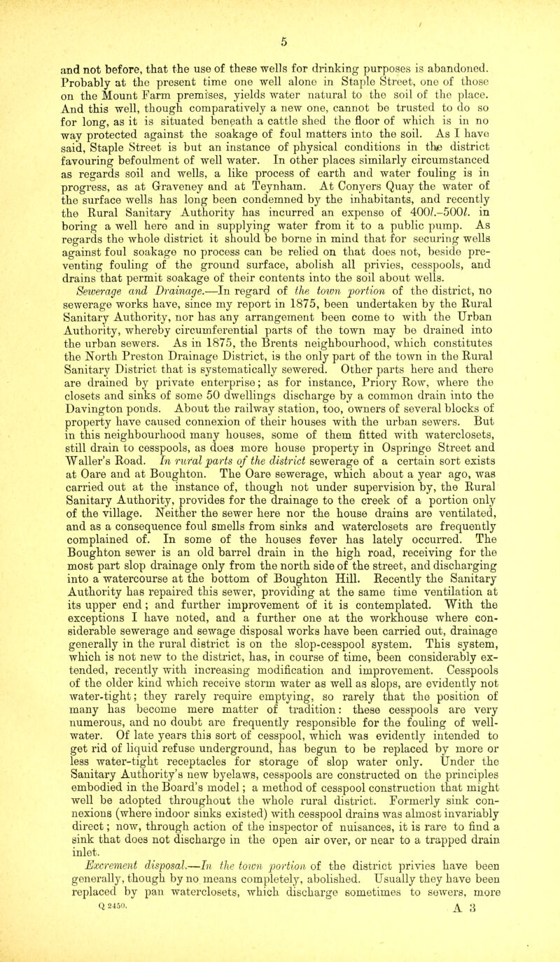 / and not before, that the use of these wells for drinking purposes is abandoned. Probably at the present time one well alone in Staple Street, one of those on the Mount Farm premises, yields water natural to the soil of the place. And this well, though comparatively a new one, cannot be trusted to do so for long, as it is situated beneath a cattle shed the floor of which is in no way protected against the soakage of foul matters into the soil. As I have said. Staple Street is but an instance of physical conditions in th<e district favouring befoulment of well water. In other places similarly circumstanced as regards soil and wells, a like process of earth and water fouling is in progress, as at Graveney and at Teynham. At Conyers Quay the water of the surface wells has long been condemned bj'- the inhabitants, and recently the Rural Sanitary Authority has incurred an expense of 400/.-500^. in boring a well here and in supplying water from it to a public pump. As regards the whole district it should be borne in mind that for securing wells against foul soakage no process can be relied on that does not, beside pre- venting fouling of the ground surface, abolish all privies, cesspools, and drains that permit soakage of their contents into the soil about wells. Sewerage and Drainage.—In regard of the toivn portion of the district, no sewerage works have, since my report in 1875, been undertaken by the Rural Sanitary Authority, nor has any arrangement been come to with the Urban Authority, whereby circumferential parts of the town may be drained into the urban sewers. As in 1875, the Brents neighbourhood, which constitutes the North Preston Drainage District, is the only part of the town in the Rural Sanitary District that is systematically sewered. Other parts here and there are drained by private enterprise; as for instance. Priory Row, where the closets and sinks of some 50 dwellings discharge by a common drain into the Davington ponds. About the railway station, too, owners of several blocks of property have caused connexion of their houses with the urban sewers. But in this neighbourhood many houses, some of them fitted with waterclosets, still drain to cesspools, as does more house property in Ospringe Street and Waller’s Road. In rural parts of the district sewerage of a certain sort exists at Dare and at Boughton. The Oare sewerage, which about a year ago, was carried out at the instance of, though not under supervision by, the Rural Sanitary Authority, provides for the drainage to the creek of a portion only of the village. Neither the sewer here nor the house drains are ventilated, and as a consequence foul smells from sinks and waterclosets are frequently complained of. In some of the houses fever has lately occurred. The Boughton sewer is an old barrel drain in the high road, receiving for the most part slop drainage only from the north side of the street, and discharging into a watercourse at the bottom of Boughton Hill. Recently the Sanitary Authority has repaired this sewer, providing at the same time ventilation at its upper end; and further improvement of it is contemplated. With the exceptions I have noted, and a further one at the workhouse where con- siderable sewerage and sewage disposal works have been carried out, drainage generally in the rural district is on the slop-cesspool system. This system, which is not new to the district, has, in course of time, been considerably ex- tended, recently with increasing modification and improvement. Cesspools of the older kind which receive storm water as well as slops, are evidently not water-tight; they rarely require emptying, so rarely that the position of many has become mere matter of tradition: these cesspools are very numerous, and no doubt are frequently responsible for the fouling of well- water. Of late years this sort of cesspool, which was evidently intended to get rid of liquid refuse underground, has begun to be replaced by more or less water-tight receptacles for storage of slop water only. Under the Sanitary Authority’s new byelaws, cesspools are constructed on the principles embodied in the Board’s model; a method of cesspool construction that might well be adopted throughout the whole rural district. Formerly sink con- nexions (where indoor sinks existed) with cesspool drains was almost invariably direct; now, through action of the inspector of nuisances, it is rare to find a sink that does not discharge in the open air over, or near to a trapped drain inlet. Excrement disposal.—In the town portion of the district privies have been generally, though by no means completely, abolished. Usually they have been replaced by pan waterclosets, which discharge sometimes to sewers, more Q 2450. ^ 3