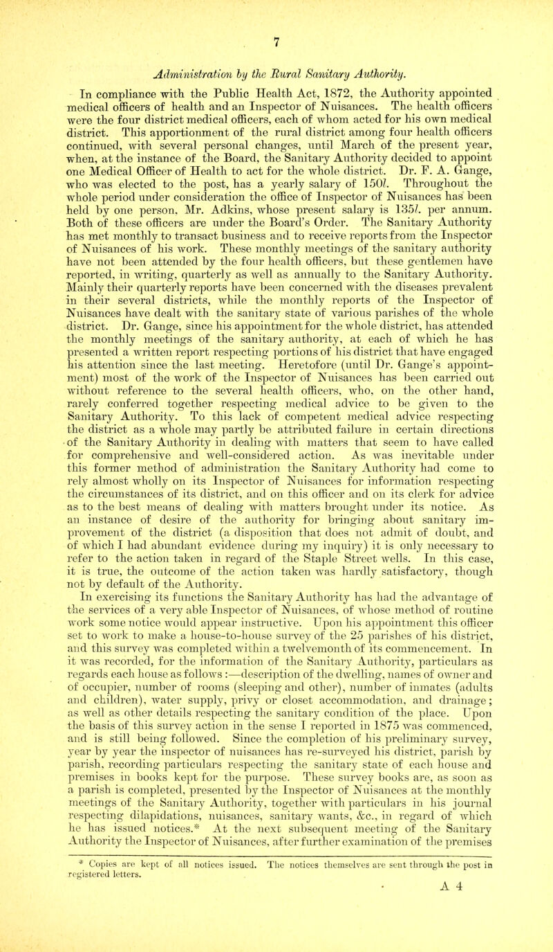 Administration hy the Rural Sanitary Authority. In compliance witli the Public Health Act, 1872, the Authority appointed medical officers of health and an Inspector of Nuisances. The health officers were the four district medical officers, each of whom acted for his own medical district. This apportionment of the rural district among four health officers continued, with several personal changes, until March of the present year, when, at the instance of the Board, the Sanitary Authority decided to appoint one Medical Officer of Health to act for the whole district. Dr. F. A. Gange, who was elected to the post, has a yearly salary of 1501. Throughout the whole period under consideration the office of Inspector of Nuisances has been held by one person, Mr. Adkins, whose present salary is 135/. per annum. Both of these officers are under the Board’s Order. The Sanitary Authority has met monthly to transact business and to receive reports from the Inspector of Nuisances of his work. These monthly meetings of the sanitary authority have not been attended by the four health officers, but these gentlemen have reported, in writing, quarterly as well as annually to the Sanitary Authority. Mainly their quarterly reports have been concerned with the diseases prevalent in their several districts, while the monthly reports of the Inspector of Nuisances have dealt with the sanitary state of various parishes of the whole district. Dr. Gange, since his appointment for the whole district, has attended the monthly meetings of the sanitary authority, at each of which he has presented a written report respecting ]Dortions of his district that have engaged his attention since the last meeting. Heretofore (until Dr. Gange’s appoint- ment) most of the work of the Inspector of Nuisances has been carried out without reference to the several health officers, who, on the other hand, rarely conferred together respecting medical advice to be given to the Sanitary Authority. To this lack of competent medical advice respecting the district as a whole may partly be attributed failure in certain directions ■ of the Sanitary Authority in dealing Avith matters that seem to have called for comprehensive and well-considered action. As was inevitable under this former method of administration the Sanitary Authority had come to rely almost wholly on its Inspector of Nuisances for information respecting the circumstances of its district, and on this officer and on its clerk for advice as to the best means of dealing Avith matters brought under its notice. As an instance of desire of the authority for bringing about sanitary im- provement of the district (a disposition that does not admit of doubt, and of which I had abundant evidence during my inquiry) it is only necessary to refer to the action taken in regard of the Staple Street wells. In this case, it is true, the outcome of the action taken Avas hardly satisfactory, though not by default of the Authority. In exercising its functions the Sanitary Authority has liad the advantage of the services of a very able Inspector of Nuisances, of Avhose method of routine Avork some notice would appear instructive. Upon his appointment this officer set to work to make a house-to-house survey of the 25 parishes of his district, and this survey was completed Avithin a twelvemonth of its commencement. In it Avas recorded, for the information of the Sanitary Authority, particulars as regards each house as follows :—description of the dAvelliug, names of OAAOier and of occupier, number of rooms (sleeping and other), number of inmates (adults and children), water supply, privy or closet accommodation, and drainage; as well as other details respecting the sanitary condition of the place. Upon the basis of this surA^ey action in the sense I reported in 1875 Avas commenced, and is still being folloAved. Since the completion of his preliminary survey, year by year the inspector of nuisances has re-surveyed his district, parish by parish, recording particulars respecting the sanitary state of each house and premises in books kept for the purpose. These sniwey books are, as soon as a parish is completed, presented by the Inspector of Nuisances at the monthly meetings of the Sanitary Authority, together with particulars in his journal respecting dilapidations, nuisances, sanitary Avants, &c., in regard of which he has issued notices.* At the next subsequent meeting of the Sanitary Authority the Inspector of Nuisances, after further examination of the premises * Copies are kept of all notices issued. The notices themselves are sent through the post in registered letters.