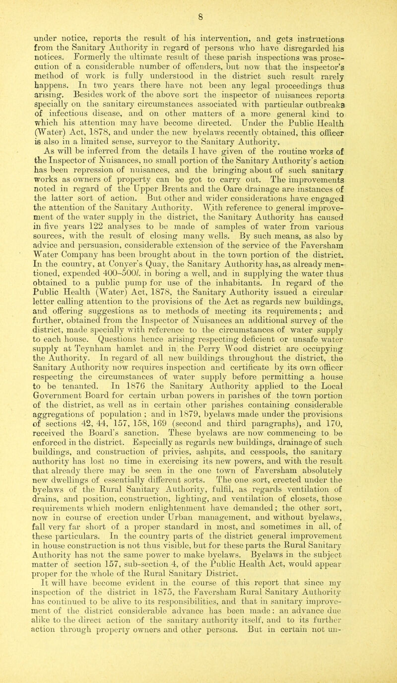 under notice, reports tlie result of liis intervention, and gets instructions from the Sanitary Authority in regard of persons who have disregarded his notices. Formerly the ultimate result of these parish inspections was prose- cution of a considerable number of offenders, but now that the inspector’s method of work is fully understood in the district such result rarely happens. In two years there have not been any legal proceedings thus arising. Besides work of the above sort the inspector of nuisances reports specially on the sanitary circumstances associated with particular outbreaks of infectious disease, and on other matters of a more general kind to which his attention may have become directed. Under the Public Health (Water) Act, 1878, and under the new byelaws recently obtained, this officer is also in a limited sense, surveyor to the Sanitary Authority. As will be inferred from the details I have given of the routine works of the Inspector of Nuisances, no small portion of the Sanitary Authority’s action has been repression of nuisances, and the bringing about of such sanitary works as owners of property can be got to carry out. The improvements noted in regard of the Upper Brents and the Oare drainage are instances of the latter sort of action. But other and wider considerations have engaged the attention of the Sanitary Authority. W.ith reference to general improve- ment of the water supply in the district, the Sanitary Authority has caused in five years 122 analyses to be made of samples of water from various sources, with the result of closing many wells. By such means, as also by advice and persuasion, considerable extension of the service of the Faversham Water Company has been brought about in the town portion of the district. In the country, at Conyer’s Quay, the Sanitary Authority has, as already men- tioned, expended 400-500L in boring a well, and in supplying the water thus obtained to a public pump for use of the inhabitants. In regard of the Public Health (Water) Act, 1878, the Sanitary Authority issued a circular letter calling attention to the provisions of the Act as regards new buildings, and offering suggestions as to methods of meeting its requirements; and further, obtained from the Inspector of Nuisances an additional survey of the district, made specially with reference to the circumstances of water supply to each house. Questions hence arising respecting deficient or unsafe water supply at Teynham hamlet and in the Perry Wood district are occupying the Authority. In regard of all new buildings throughout the district, the Sanitary Authority now requires inspection and certificate by its own officer respecting the circumstances of water supply before permitting a house to be tenanted. In 1876 the Sanitary Authority applied to the Local Government Board for certain urban powers in parishes of the town portion of the district, as well as in certain other parishes containing considerable aggregations of population ; and in 1879, byelaws made under the provisions of sections 42, 44, 157, 158, 169 (second and third paragraphs), and 170, received the Board’s sanction. These byelaws are now commencing to be enforced in the district. Especially as regards new buildings, drainage of such buildings, and construction of j>rivies, ashpits, and cesspools, the sanitary authority has lost no time in exercising its new powers, and with the result that already there may be seen in the one town of Faversham absolutely new dwellings of essentially different sorts. The one sort, erected under the byelaws of the Bural Sanitary Authority, fulfil, as regards ventilation of drains, and position, construction, lighting, and ventilation of closets, those requirements which modern enlightenment have demanded; the other sort, now in course of erection under Urban management, and without byelaws, fall very far short of a proper standard in most, and sometimes in all, of these particulars. In the country parts of the district general improvement in house construction is not thus visible, but for these parts the Rural Sanitary Authority has not the same power to make byelaws. Byelaws in the subject matter of section 157, sub-section 4, of the Public Health Act, would appear proper for the whole of the Rural Sanitary District. It will have become evident in the course of this report that since my inspection of the district in 1875, the Faversham Rural Sanitary Authority has continued to be alive to its responsibilities, and that in sanitary improve- ment of the district considerable advance has been made; an advance due alike to the direct action of the sanitary authority itself, and to its further action through property owners and other persons. But in certain not un-