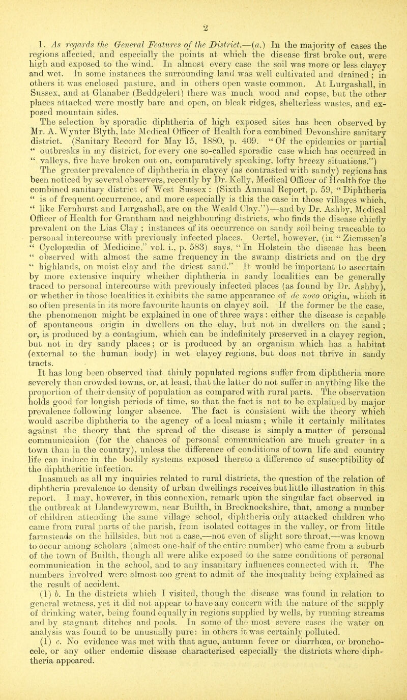 1. As regards the General Features of the District.—(«.) In the majority of cases the regions afiected, and especially the points at which the disease first broke out, were high and exposed to the wind. In almost every case the soil was more or less clayey and wet. In some instances the surrounding land was well cultivated and drained ; in others it was enclosed pasture, and in others open waste common. At Lurgashall, in Sussex, and at Glanaber (Beddgelert) there was much wood and copse, but the other places attacked were mostly bare and open, on bleak ridges, shelterless wastes, and ex- posed mountain sides. The selection by sporadic diphtheria of high exposed sites has been observed by Mr. A. Wynter Blyth, late Medical Officer of Health fora combined Devonshire sanitary district. (Sanitary Record for May 15, 1880, p. 409. “ Of the epidemics or partial “ outbreaks in my district, for every one so-called sporadic case which has occurred in “ valleys, five have brokeu out on, comparatively speaking, lofty breezy situations.”) The greater prevalence of diphtheria in clayey (as contrasted with sandy) regions has been noticed by several observers, recently by Dr. Kelly, Medical Officer of Health for the combined sanitary district of West Sussex : (Sixth Annual Report, p. 59, “Diphtheria “ is of frequent occurrence, and more especially is this the case in those villages which, “ like Fernhurst and Lurgashall, are on the Weald Clay.”)—and by Dr. Ashby, Medical Officer of Health for Grantham and neighbouring districts, who finds the disease chiefly prevalent on the Lias Clay ; instances of its occurrence on sandy soil being traceable to personal intercourse with previously infected places. Oertel, however, (in “ Ziemssen’s “ Cyclopaedia of Medicine,” vol. i., p. 583) says, “In Holstein the disease has been “ observed with almost the same frequency in the swamp districts and on the dry “ highlands, on moist clay and the driest sand.” It would be important to ascertain by more extensive inquiry whether diphtheria in sandy localities can be generally traced to personal intercourse with previously infected places (as found by Dr. Ashby), or whether in those localities it exhibits the same appearance of de no-vo origin, which it so often presents in its more favourite haunts on clayey soil. If the former be the case, the phenomenon might be explained in one of three ways : either the disease is capable of spontaneous origin in dwellers on the clay, but not in dwellers on the sand ; or, is produced by a contagium, which can be indefinitely preserved in a clayey region, but not in dry sandy places; or is produced by an organism which has a habitat (external to the human body) in wet clayey regions, but does not thrive in sandy tracts. It has long been observed that thinly populated regions suffer from diphtheria more severely tlian crowded towns, or, at least, that the latter do not suffer in anything like the proportion of their density of population as compared with rural parts. The observation holds good for longish periods of time, so that the fact is not to be explained by major prevalence following longer absence. The fact is consistent with the theory which would ascribe diphtheria to the agency of a local miasm; while it certainly militates against the theory that the spread of the disease is simply a matter of personal communication (for the chances of personal communication are much greater in a town than in the country), unless the difference of conditions of town life and country life can induce in the bodily systems exposed thereto a difference of susceptibility of the diphtheritic infection. Inasmuch as all my inquiries related to rural districts, the question of the relation of diphtheria prevalence to density of urban dwellings receives but little illustration in this report. I may, however, in this connexion, remark upOn the singular fact observed in the outbreak at Llandewyrcwm, near Builth, in Brecknockshire, that, among a number of children attending the same village school, diphtheria only attacked children who came from rural parts of the parish, from isolated cottages in the valley, or from little farmsteads on the hillsides, but not a case,—not even of slight sore throat,—was known to occur among scholars (almost one half of the entire numl:)er) who came from a suburb of the town of Builth, though all were alike exposed to the same conditions of personal communication in the school, and to any insanitary influences connected with it. The numbers involved were almost too great to admit of the inequality being explained as the result of accident. {!) h. In the districts which I visited, though the disease was found in relation to general wetness, yet it did not appear to have any concern with the nature of the supply of drinking water, being found equally in regions supplied by wells, by running streams and by stagnant ditches and pools. In some of the most severe cases the water on analysis was found to be unusually pure: in others it was certainly polluted. (1) c. No evidence was met with that ague, autumn fever or diarrhoea, or broncho- cele, or any other endemic disease characterised especially the districts where diph- theria appeared.