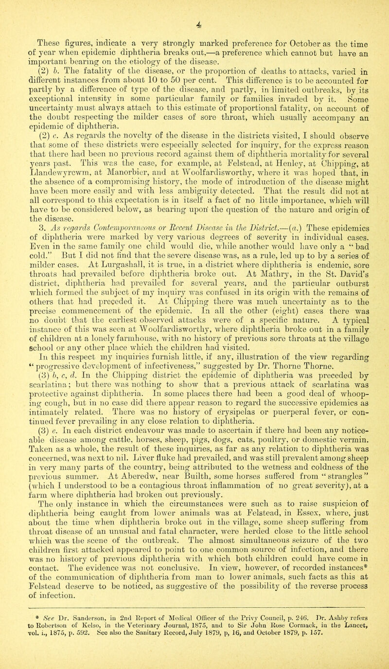 These figures, indicate a very strongly marked preference for October as the time of year when epidemic diphtheria breaks out,—a preference which cannot but have an important bearing on the etiology of the disease. (2) h. The fatality of the disease, or the proportion of deaths to attacks, varied in different instances from about 10 to 50 per cent. This difference is to be accounted for partly by a difference of type of the disease, and partly, in limited outbreaks, by its exceptional intensity in some particular family or families invaded by it. Some uncertainty must always attach to this estimate of proportional fatality, on account of the doubt respecting the milder cases of sore throat, which usually accompany an epidemic of diphtheria. (2) c. As regards the novelty of the disease in the districts visited, I should observe that some of these districts were especially selected for inquiry, for the express reason that there had been no previous record against them of diphtheria mortality for several years past. This was the case, for example, at Felstead, at Henley, at Chipping, at Llandewyrcwm, at Manorbier, and at Yv^oolfardisworthy, where it was hoped that, in the absence of a compromising history, the mode of introduction of the disease might have been more easily and with less ambiguity detected. That the result did not at all correspond to this expectation is in itself a fact of no little importance, which will have to be considered below, as bearing upon’ the question of the nature and origin of the disease. 3. As regards Contemporaneous or Recent Disease in the District.—(a.) These epidemics of diphtheria were marked by very various degrees of severity in individual cases. Even in the same family one child would die, wliile another would have only a “ bad cold.” But I did not find that the severe disease was, as a rule, led up to by a series of milder cases. At Liirgashall, it is true, in a district where diphtheria is endemic, sore throats had prevailed before diphtheria broke out. At Mathry, in the St, David’s district, diphtheria had prevailed for several years, and the particular outburst which formed the subject of my inquiry wms confused in its origin with the remains of others that had preceded it. At Chipping there was much uncertainty as to the precise commencement of the epidemic. In all the other (eight) cases there was no doubt that the earliest observed attacks were of a specific nature. A typical instance of this was seen at Woolfardisworthy, where diphtheria broke out in a family of children at a lonely farmhouse, with no history of previous sore throats at the village school or any other place which the children had visited. In this respect my inquiries furnish little, if any, illustration of the view regarding “ progressive development of infectiveness,” suggested by Dr. Thorne Thorne. (3) h, c, d.. In the Chipping district the epidemic of diphtheria was preceded by scarlatina; but there was nothing to show that a previous attack of scarlatina was protective against diphtheria. In some places there had been a good deal of whoop- ing cough, but in no case did there appear reason to regard the successive epidemics as intimately related. There was no history of erysipelas or puerperal fever, or con- tinued fever prevailing in any close relation to diphtheria. (3) e. In each district endeavour was made to ascertain if there had been any notice- able disease among cattle, horses, sheep, pigs, dogs, cats, poultry, or domestic vermin. Taken as a whole, the result of these inquiries, as far as any relation to diphtheria was concerned, was next to nil. Liver fluke had prevailed, and was still prevalent among sheep in very many parts of the country, being attributed to the wetness and coldness of the previous summer. At Aberedw, near Builth, some horses suffered from “ strangles ” (which I understood to be a contagious throat inflammation of no great severity), at a farm where diphtheria had broken out previously. The only instance in which the circumstances were such as to raise suspicion of diphtheria being caught from lower animals was at Eelstead, in Essex, where, just about the time when diphtheria broke out in the village, some sheep suffering from throat disease of an unusual and fatal character, were herded close to the little school which was tbe scene of the outbreak. The almost simultaneous seizure of the two children first attacked appeared to point to one common source of infection, and there was no history of previous diphtheria with which both children could have come in contact. The evidence was not conclusive. In view, however, of recorded instances* of the communication of diphtheria from man to lower animals, such facts as this at Felstead deserve to be noticed, as suggestive of the possibility of the reverse process of infection. * See Dr. Sanderson, in 2nd Eeport of Medical Officer of the Privy Council, p. 246. Dr. Ashl)y refers to Robertson of Kelso, in the Veterinary Journal, 1875, and to Sir John Rose Cormaek, in the Lancet, vol. i., 1875, p. 592. See also the Sanitary Record, July 1879, p, 16, and October 1879, p. 157.