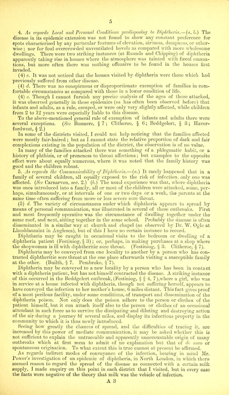 4. As regards Local and Personal Conditions in-cdisposing to Diphtheria.—{a, h.) The disease in its epidemic extension was not fonnd to show any constant preference for spots characterised by any particular features of elevation, airiness, dampness, or otlier- wise ; nor for foul overcrowded unventilated hovels as compared witli more wholesome dwellings. There were two striking instances (at Raunds and Chipping) of diphtheria apparently taking rise in houses where the atmosphere was tainted with faical emana- tions, but more often there was nothing offensive to be found in the houses first invaded. (4) c. It was not noticed that the houses visited by diphtheria w^ere those which had previously suffered from other disease. (4) d. There was no conspicuous or disproportionate exemption of families in com- fortable circumstances as compared with those in a lower condition of life. (4) e. Though I cannot furnish any precise analysis of the ages of those attacked, it was observed generally in these epidemics (as has often been observed before) that infants and adults, as a rule, escaped, or were only very slightly affected, while children from 2 to 12 years were especially liable to this disease. To the above-mentioned general rule of exemption of infants and adults there were several exceptions. {See Bosmere, § 7 ; Clitheroe, § 6; Beddgelert, § 3; Haver- fordwest, § 2.) In some of the districts visited, I could not help noticing that the families affected were mostly fair-haired ; but as I cannot state the relative proportion of dark and fair complexions existing in the population of the district, the observation is of no value. In many of the families attacked there was something of a phlegmatic habit, or a history of phthisis, or of proneness to throat affections; but examples to the opposite effect were about equally numerous, where it was noted that the family history was good and the children robust. 5. As regards the Gonimunicability of Diphtheria.—(«.) It rarely hap]Dened that in a family of several children, all equally exposed to the risk of infection, only one was affected. [See Carnarvon, sec. 2.) {b.) The usual experience was that, where diphtheria was once introduced into a family, all or most of the children were attacked, some, per- haps, simultaneously, or at intervals of one or two days or a week, the parents at the same time often sufferiim from more or less severe sore throat. O (5) d. The variety of circumstances under which diphtheria appears to spread by means of personal communication, was illustrated in several of these outbreaks. First and most frequently operative was the circumstance of dwelling togethi3r under the same roof, and next, sitting together in the seme school. Probably the disease is often disseminated in a similar way at church and chapel (as observed liy I)r. W. Ogle at Llanddausaint in Anglesea), but of this I have no certain instance to record. Diphtheria may be caught in occasional visits to the bedroom or dwelling of a diphtheria patient (Festiniog, § 3) ; or, perhaps, in making purchases at a shop where the shopwoman is ill with diphtheritic sore throat. (Festiniog, § 3. Clitheroe, § 7). Diphtheria may bo conveyed from one locality to another by a person who has con- tracted diphtheritic sore throat at the one place afterwards visiting a susceptible family at the other. (Builth, § 7. Pembroke, § 7). Diphtheria may be conveyed to a new locality by a person who has been in contact with a diphtheria patient, but has not himself contracted the disease. A striking instance of this occurred in the Beddgelert outbreak, (Festiniog, § § 4, 7),where a girl, who was in service at a house infected with diphtheria, though not suffering herself, appears to have conveyed the infection to her mother’s house, 6 miles distant. This fact gives proof of a most perilous facility, under some conditions, of transport and dissemination of the diphtheria poison. Not only does the poison adhere to the person or clothes of the patient himself, but it can attach itself also to the person or clothes of an occasional attendant in such force as to survive the dissipating and diluting and destroying action of the air during a journey 5f several miles, and display its infectious property in the community to which it is thus newly introduced. Seeing how greatly the chances of spread, and the difficulties of tracing it, are increased by this power of mediate communication, it may be asked whether this is not sufficient to explain the untraceable and apparently unaccountable origin of many outbreaks which at first seem to admit of no explanation but that of de novo or spontaneous origination. To what extent this is true cannot at present be affirmed. As regards indirect modes of conveyance of the infection, bearing in mind Mr. Power’s investigation of an epidemic of diphtheria, in North London, in which there seemed reason to regard the spread of the disease as connected with a certain milk supply, I made enquiry on this point in each district that I visited, but in every case the facts were negative of the theory that milk was the vehicle of infection.