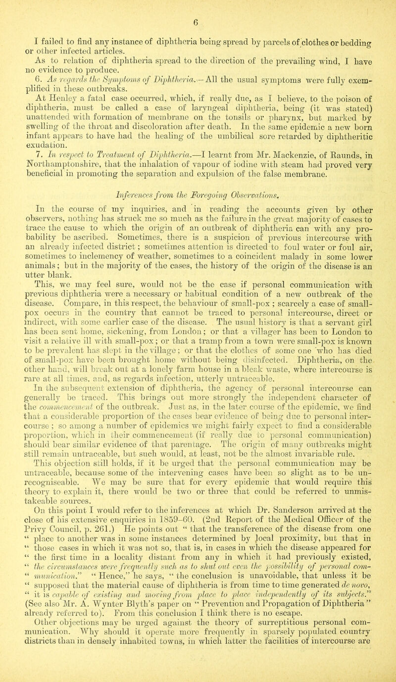 I failed to find any instance of diphtheria being spread by parcels of clothes or bedding or other infected articles. As to relation of diphtheria spread to the direction of the prevailing wind, I have no evidence to produce. 6. As regards the Symptoms of Diphtheria.:-- M\ the usual symptoms were fully exem- plified in these outbreaks. At Henley a fatal case occurred, which, if really due, as I believe, to the poison of diphtheria, must be called a case of laryngeal diphtheria, being (it was stated) unattended with formation of membrane on the tonsils or pharynx, but marked by swelling of the throat and discoloration after death. In the same epidemic a new born infant appears to have had the healing of the umbilical sore retarded by diphtheritic exudation. 7. In respect to Treatment of Diphtheria.—I learnt from Mr. Mackenzie, of Raunds, in Northamptonshire, that the inhalation of vapour of iodine with steam had proved very beneficial in promoting the separation and expulsion of the false membrane. Inferences from the Foregoing Observations. In the course of my inquiries, and in reading the accounts given by other observers, nothing has struck me so much as the failure in the great majority of cases to trace the cause to which the origin of an outbreak of diphtheria can with any pro- bability be ascribed. Sometimes, there is a suspicion of previous intercourse with an already infected district; sometimes attention is directed to foul water or foul air, sometimes to inclemency of weather, sometimes to a coincident malady in some lower animals; but in the majority of the cases, the history of the origin of the disease is an utter blank. This, we may feel sure, would not be the case if personal communication with previous diphtheria were a necessary or habitual condition of a new outbreak of the disease. Compare, in this respect, the behaviour of small-pox ; scarcely a case of small- pox occurs in the country that cannot be traced to personal intercourse, direct or indirect, with some earlier case of the disease. The usual history is that a servant girl has been sent home, sickening, from London; or that a villager has been to London to visit a relative ill with small-pox; or that a tramp from a town were small-pox is known to be prevalent has slept in the village; or that the clothes of some one 'who has died of small-pox have been brought home without being disinfected. Diphtheria, on the other hand, will break out at a lonely farm house in a bleak v'aste, where intercourse is rare at all times, and, as regards infection, utterly untraceable. In the subsequent extension of diphtheria, the agency of personal intercourse can generally be traced. This brings out more strongly the independent character of the commencement of the outbreak. Just as, in the later course of the epidemic, we find that a coiisiderable proportion of the cases bear evidence of being due to personal inter- course ; so among a number of epidemics we might fairly expect to find a considerable proportion, which in their commencement (if really due to personal communication) should bear similar evidence of that parentage. The origin of many outbreaks might still remain untraceable, but such would, at least, not be the almost invariable rule. This objection still holds, if it be urged that the personal communication may be untraceable, because some of the intervening cases have been so slight as to be un- recogniseabie. We may be sure that for every epidemic that would require this theory to explain it, there would be two or three that could be referred to unmis- takeable sources. On this point I would refer to the inferences at which Dr. Sanderson arrived at the close of his extensive enquiries in 1859-60. (2nd Report of the Medical OJfficer of the Privy Council, p. 261.) He points out “ that the transference of the disease from one “ place to another was in some instances determined by local proximity, but that in “ those cases in which it was not so, that is, in cases in which the disease appeared for “ the first time in a locality distant from any in which it had previously existed, “ the circumstances were frequently such as to shut out even the possibility of qwrsonal com- “ munication.” “ Hence,” he says, “ the conclusion is unavoidable, that unless it be “ supposed that the material cause of diphtheria is from time to time generated de novo, “ it is capable of existing and moving from place to place independently of its subjects^' (See also Mr. A. Wynter Blyth’s paper on “ Prevention and Propagation of Diphtheria ” already referred to). From this conclusion I think there is no escape. Other objections may be urged against the theory of surreptitious personal com- munication. Why should it operate more frequently in sparsely populated country districts than in densely inhabited towns, in which latter the facilities of intercourse are