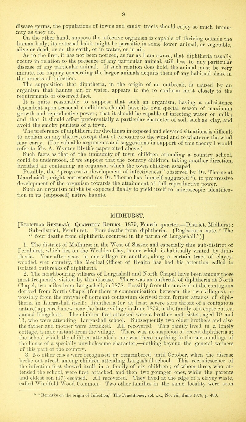 disease germs, the populations of towns and sandy tracts should enjoy so much immu- nity as they do. On the other hand, suppose the infective organism is capable of thriving outside the human body, its external habit might be parasitic in some lower animal, or vegetable, alive or dead, or on the earth, or in water, or in air. As to the first, it has not been noticed, as far as I am aware, that diphtheria usually occurs in relation to the presence of any particular animal, still less to any particular disease of any particular animal. If such relation does hold, the animal must be very minute, for inquiry concerning the larger animals acquits them of any habitual share in the process of infection. The supposition that diphtheria, in the origin of an outbreak, is caused by an organism that haunts air, or water, appears to me to conform most closely to the requirements of observed fact. It is quite reasonable to suppose that such an organism, having a subsistence dependent upon seasonal conditions, should have its own special season of maximum growth and reproductive power; that it should be capable of infecting water or milk; and that it should affect preferentially a particular character of soil, such as clay, and avoid the smoky purlieus of a town. The preference of diphtheria for dwellings in exposed and elevated situations is difficult to explain on any theory, except that of exposure to the wind and to whatever the wind may carry. (Tor valuable arguments and suggestions in support of this theory I would refer to Mr. A. Wynter Blyth’s paper cited above.) Such facts as that of the immunity of town children attending a country school, could be understood, if we suppose that the country children, taking another direction, breathed air containing an organism which the tovcn children escaped. Possibly, the “progressive development of infectiveness” observed by Dr. Thorne at Llanrhaiadr, might correspond (as Dr. Thorne has himself suggested *), to progressive development of the organism tovcards the attainment of full reproductive power. Such an organism might be expected finally to yield itself to microscopic identifica- tion in its (supposed) native haunts. MIDHUEST. [Registeak-Geneeal’s Quaeteety Retuen, 1879, Fourth quarter.—District, Midhurst; Sub-district, Fernhurst. Four deaths from diphtheria. (Registrar’s note, “ The “ four deaths from diphtheria occurred in the parish of Lurgashall.”)] 1. The district of Midhurst in the West of Sussex and especially this sub-district of Fernhurst, which lies on the Wealden Clay, is one which is habitually visited by diph- theria. Year after year, in one village or another, along a certain tract of clayey, wooded, wet country, the Medical Officer of Health has had his attention called to isolated outbreaks of diphtheria. 2. The neighbouring villages of Lurgashall and North Chapel have been among those most frequently visited by this disease. There was an outbreak of diphtheria at North Chapel, two miles from Lurgashall, in 1878. Possibly from the survival of the contagium derived from North Chapel (for there is communication between the two villages), or possibly from the revival of dormant contagium derived from former attacks of diph- theria in Lurgashall itself; diphtheria (or at least severe sore throat of a contagious nature) appeared anew near the latter village in June 1879, in the family of a copse cutter, named Kingshott. The children first attacked were a brother and sister, aged 10 and 13, who were attending Lurgashall school. Subsequently two older brothers and also the father and mother were attacked. All recovered. This family lived in a lonely cottage, a mile distant from the village. There was no suspicion of recent diphtheria at the school which the children attended; nor was there anything in the surroundings of the house of a specially unwholesome character,—nothing beyond the general wetness of tliis part of the country. 3. No other cas*-s were recognised or remembered imtil October, when the disease broke out afresh among children attending Lurgashall school. This recrudescence of the infection first showed itself in a family of six children ; of whom three, who at- tended the school, were first attacked, and then two younger ones, while the parents and eldest son (17) escaped. All recovered. They lived at the edge of a clayey waste, called Windfold Wood Common. Two other families in the same locality w^ere soon * “ Keinarke on the origin cf Infection,” The Practitioner, vol. xx., No. vii., June 1878, p. 480.