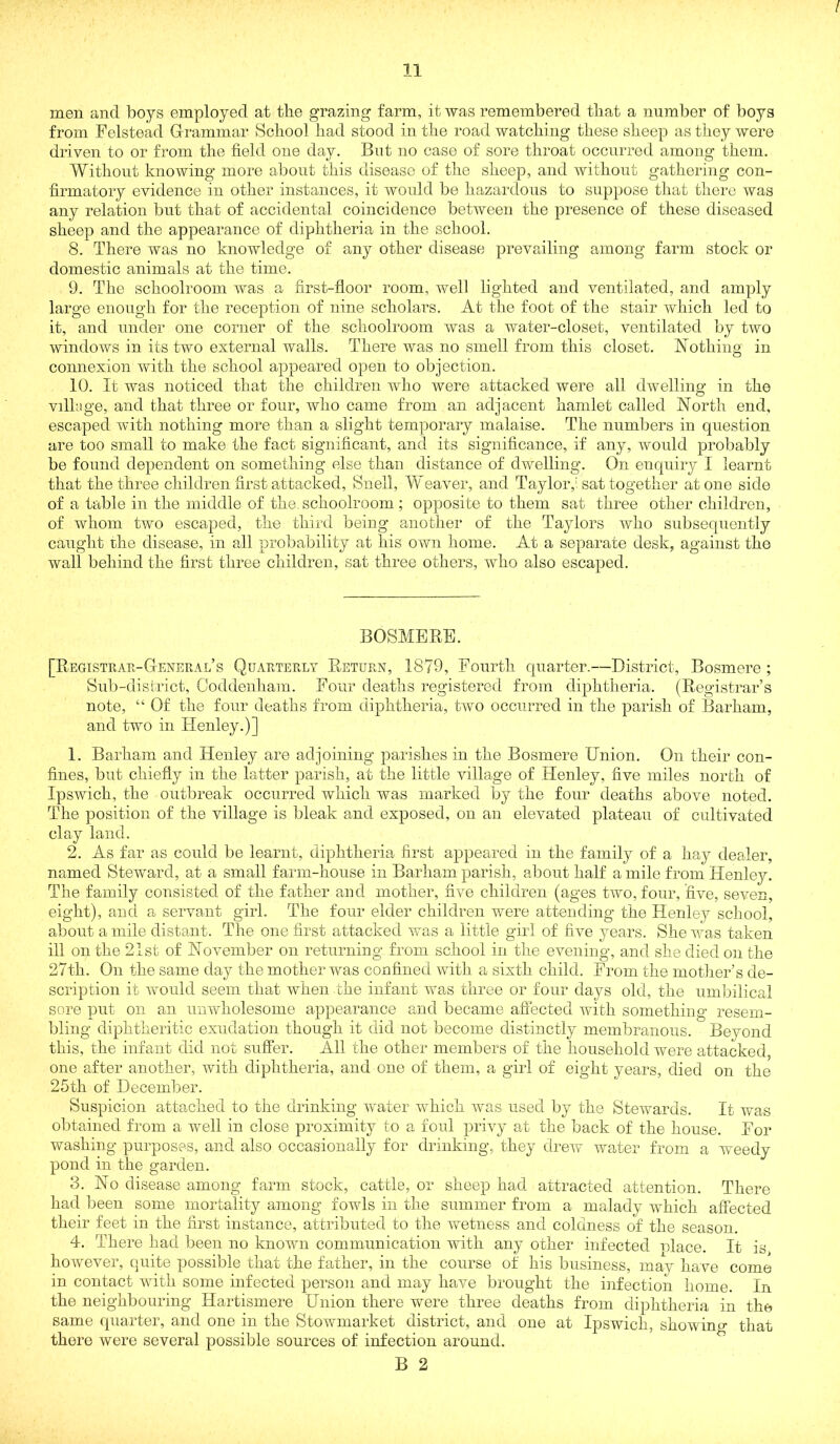 I 11 men and boys employed at the grazing farm, it was remembered that a number of boys from Felstead G-rammar School had stood in the road watching these sheep as they were driven to or from the field one day. But no case of sore throat occurred among them. Without knowing more about this disease of the sheep, and without gathering con- firmatory evidence in other instances, it would be hazardous to suppose that them was any relation but that of accidental coincidence between the presence of these diseased sheep and the appearance of diphtheria in the school. 8. There was no knowledge of any other disease prevailing among farm stock or domestic animals at the time. 9. The schoolroom was a first-floor room, well lighted and ventilated, and amply large enough for the reception of nine scholars. At the foot of the stair which led to it, and under one corner of the schoolroom was a water-closet, ventilated by two windows in its two external walls. There was no smell from this closet. Nothing in connexion with the school appeared open to objection. 10. It was noticed that the children who were attacked were all dwelling in the vilhige, and that three or four, who came from an adjacent hamlet called North end, escaped with nothing more than a slight temporary malaise. The numl)ers in cpiestion are too small to make the fact significant, and its significance, if any, would probably be found dependent on something else than distance of dwelling. On encpiiry I learnt that the three children first attacked, Snell, Weaver, and Taylor,'sat together atone side of a table in the middle of the. schoolroom; opposite to them sat three other children, of whom two escaped, the third being another of the Taylors who subseqnently caught the disease, in all probability at his own home. At a separate desk, against the wall behind the first three children, sat three others, who also escaped. BOSMBRE. [Registuae-Genekal’s Quaeteely Retuen, 1879, Fourth quarter.—District, Bosmere ; Sub-district, Ooddenham. Four deaths registered from diphtheria. (Registrar’s note, “ Of the four deaths from diphtheria, two occurred in the parish of Barham, and two in Henley.)] 1. Barham and Henley are adjoining parishes in the Bosmere Union. On their con- fines, but chiefly in the latter parish, at the little village of Henley, five miles north of Ipswich, the outbreak occurred which was marked by the four deaths above noted. The position of the village is bleak and exposed, on an elevated plateau of cultivated cla,y land. 2. As far as could be learnt, diphtheria first appeared in the family of a hay dealer, named Steward, at a small farm-house in Barham parish, about half a mile from Henley. The family consisted of the father and mother, five children (ages two, four, five, seven, eight), and a servant girl. The four elder children were attending the Henley school, about a mile distant. The one first attacked was a little girl of five years. She was taken ill on the 21st of November on returning from school in the evening, and she died on the 27th. On the same day the mother was confined with a sixth child. From the mother’s de- scription it would seem that when the infant was three or four days old, the umbilical sore put on an unwholesome appearance and became afiected with something resem- bling diphtheritic exudation though it did not become distinctly membranous. Beyond this, the infant did not suffer. All the other members of the household were attacked, one after another, with diphtheria, and one of them, a girl of eight years, died on the 25th of December. Suspicion attached to the drinking water which was used by the Stewards. It was obtained from a well in close proximity to a foul privy at the back of the house. For washing purposes, and also occasionally for drinking, they drew waiter from a weedy pond in the garden. 3. No disease among farm stock, cattle, or sheep had attracted attention. There had been some mortality among fowls in the summer from a malady which affected their feet in the first instance, attributed to the wetness and coldness of the season. 4. There had been no known communication with any other infected nlace. It is however, quite possible that the father, in the course of his business, ma!y have come in contact with some infected person and may have brought the iiifection home. In the neighbouring Hartismere Union there were three deaths from diphtheria in the same quarter, and one in the Stowmarket district, and one at Ipswich, showing that there were several possible sources of infection around.