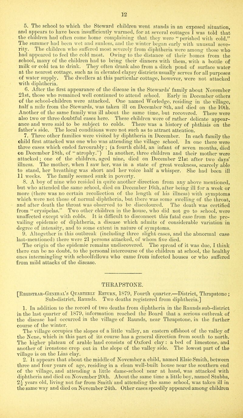 5. The school to which the Steward children went stands in an exposed situation, and appears to have been insufficiently warmed, for at several cottages I was told that the children had often come home complaining that they were “ perished with cold.” The summer had been wet and sunless, and the winter began early with unusual seve- rity. The children who suffered most severely from diphtheria were among those who had appeared to feel the cold most. Owing to the distance of their homes from the school, many of the children had to bring their dinners with them, with a bottle of milk or cold tea to drink. They often drank also from a ditch pond of surface water at the nearest cottage, such as in elevated clayey districts usually serves for all purposes of water supply. The dwellers at this particular cottage, however, were not attacked with diphtheria. 6. After the first appearance of the disease in the Stewards’ family about November 21st, those who remained well continued to attend school. Early in December others of the school-children were attacked. One named Worledge, residing in the village, lialf a mile from the Stewards, was taken ill on December 8th, and died on the 10th. Another of the same family was ill about the same time, but recovered. There were also two or three doubtful cases here. These children were of rather delicate appear- ance and were said to be subject to colds. There was a history of phthisis on the father’s side. The local conditions were not such as to attract attention. 7. Three other families were visited by diphtheria in December. In each family the child first attacked was one who was attending the village school. In one there were three cases which ended favourably; (a fourth child, an infant of seven months, died on December 18th, of “ atrophy.”) In another, three children and their mother were attacked; one of the children, aged nine, died on December 21st after two days’ illness. The mother, when I saw her, was in a state of great weakness, scarcely able to stand, her breathing was short and her voice half a whisper. She had been ill 11 weeks. The family seemed sunk in poverty. 8. A boy of nine who resided in quite another direction from any above mentioned, but who attended the same school, died on December 16th, after being ill for a week or more (there was no certain recollection of the length of his illness) with symptoms which were not those of normal diphtheria, but there was some swelling of the throat, and after death the throat was observed to be discoloured. The death was certified from “ erysipelas.” Two other children in the house, who did not go to school, were unaffected except with colds. It is difficult to disconnect this fatal case from the pre- vailing epidemic of diphtheria, a disease which admits of considerable variation in degree of intensity, and to some extent in nature of symptoms. 9. Altogether in this outbreak (including three slight cases, and the abnormal case last-mentioned) there were 21 j^ersons attacked, of whom five died. The origin of the epidemic remains undiscovered. The spread of it was due, I think there can be no doubt, to the personal intercourse of the children at school, the healthy ones intermingling with schoolfellows who came from infected houses or who suffered from mild attacks of the disease. THRAPSTONE. [Registrar-General’s Quarterly Return, 1879, Fourth quarter.—District, Thrapstone; Sub-district, Raunds. Two deaths registered from diphtheria.] 1. In addition to the record of two deaths from diphtheria in the Raunds sub-district in the last quarter of 1879, information reached the Board that a serious outbreak of the disease had occurred in the village of Raunds, near Thrapstone, in the further course of the winter. The village occupies the slopes of a little valley, an eastern offshoot of the valley of the Nene, which in this part of its course has a general direction from south to north. The higher plateau of arable land consists of Oxford clay: a bed of limestone, and another of ironstone crop out in the slope of the valley side. The lowest part of the village is on the Lias clay. 2. It appears that about -the middle of November a child, named Elsie Smith, between three and four years of age, residing in a clean well-built house near the southern end of the village, and attending a little dame-school near at hand, was attacked with diphtheria and died on November 20th. About the same time a little boy, named Stubbs, 2^ years old, living not far from Smith' and attending the same school, was taken ill in the same way and died on November 24th. Other cases speedily appeared among children