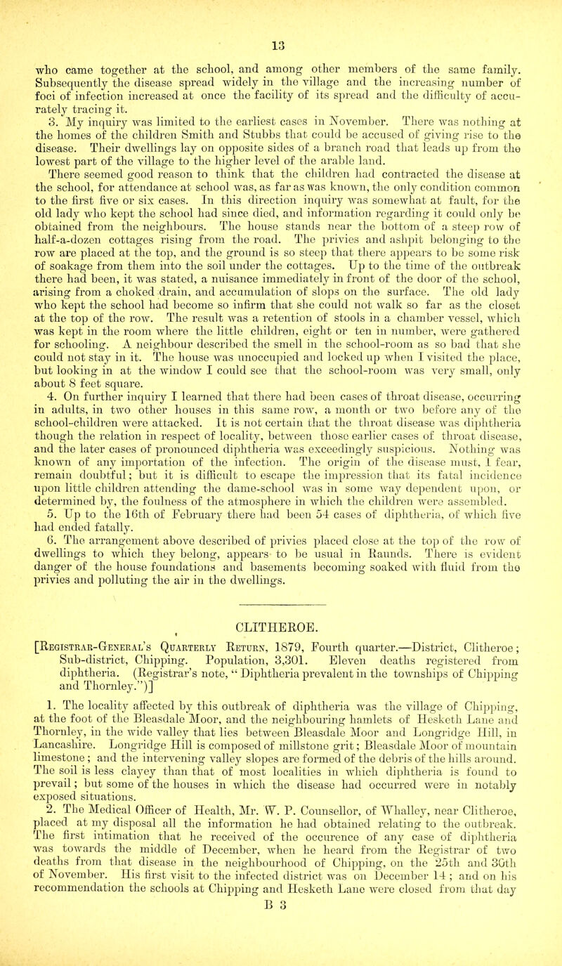 who came together at the school, and among other members of the same family. Subsequently the disease spread widely in the village and the increasing number of foci of infection increased at once the facility of its spread and the difficulty of accu- rately tracing it. 3. My inquiry was limited to the earliest cases in November. There was nothing at the homes of the children Smith and Stubbs that could be accused of giving rise to the disease. Their dwellings lay on opposite sides of a brancli road that leads up from the lowest part of the village to the higher level of the araljle land. There seemed good reason to think that the children had contracted the disease at the school, for attendance at school was, as far as was known, the only condition common to the first five or six cases. In this direction inquiry was somewhat at fault, for the old lady who kept the school had since died, and information regarding it coukl only be obtained from the neighbours. The house stands near the bottom of a steep row of half-a-dozen cottages rising from the road. The privies and ashpit belonging to the row are placed at the top, and the ground is so steep that there appears to be some risk of soakage from them into the soil under the cottages. Up to the time of the outbi'eak there had been, it was stated, a nuisance immediately in front of the door of the school, arising from a choked drain, and accumulation of slops on the surface. The old lady who kept the school had become so infirm that she could not walk so far as the closet at the top of the roAV. The result Avas a retention of stools in a chainber A^essel, A\ffiich was kept in the room where the little children, eight or ten in number, Avere gathered for schooling. A neighbour described the smell in the school-room as so bad that she could not stay in it. The house Avas unoccupied and locked iq? Avhen 1 visited the place, but looking in at the windoAV I could see that the school-room Avas A^ery small, OAily about 8 feet sq\iare. 4. On further inquiry I learned that there had been cases of throat disease, occurring in adults, in two other houses in this same roAV, a month or tAvo before any of the school-children were attacked. It is not certain that the throat disease Avas diphtheria though the relation in respect of locality, betAveen those earlier cases of throat disease, and the later cases of pronounced diphtheria Avas exceedingly suspicious. Nothing Avas knoAvn of any importation of the infection. The origin of the disease must, 1 fear, remain doubtful; but it is difficidt to escape the impression that its fatal incidence upon little children attending the dame-school Avas in some Avay dependent upon, or determined by, the foulness of the atmosphere in Avhich the children were assembled. 5. Up to the 16th of February there had been 54 cases of diphtheria, of which live had ended fatally. 6. The arrangement above described of privies placed close at the top of the roAV of dwellings to which they belong, appears to be usual in Ilaunds. There is evident danger of the house foundations and basements becoming soaked Avith fluid from the privies and polluting the air in the dAvellings. CLITHEROB. « [Registrar-General’s Quarterly Return, 1879, Fourth quarter.—District, Clitheroe; Sub-district, Chipping. Population, 3,301. Eleven deaths registered from diphtheria. (Registrar’s note, “ Diphtheria prevalent in the townships of Chipping and Thornley.”)] 1. The locality affected by this outbreak of diphtheria was the village of Chipping, at the foot of the Bleasdale Moor, and the neighbouring hamlets of Hesketh Lane and Thornley, in the wide Amlley that lies between Bleasdale Moor and Longridge Hill, in Lancashire. Longridge Hill is composed of millstone grit; Bleasdale Moor of mountain limestone ; and the intervening A'alley slopes are formed of the debris of the hills around. The soil is less clayey than that of most localities in AAdiich diphtheria is found to prevail; but some of the houses in which the disease had occurred Avere in notably exposed situations. 2. The Medical Officer of Flealth, Mr. W. P. Counsellor, of Whalley, near Clitheroe, placed at my disposal all the information he had obtained relating to the outbreak. The first intimation that he received of the occurence of any case of diphtheria was toAYards the middle of December, Avhen he heard from the Registrar of tAvo deaths from that disease in the neighbourhood of Chipping, on the 25th and 30th of November. His first visit to the infected district was on December 14 ; and on his recommendation the schools at Chipping and Hesketh Lane AAmre closed frou] that day B o O