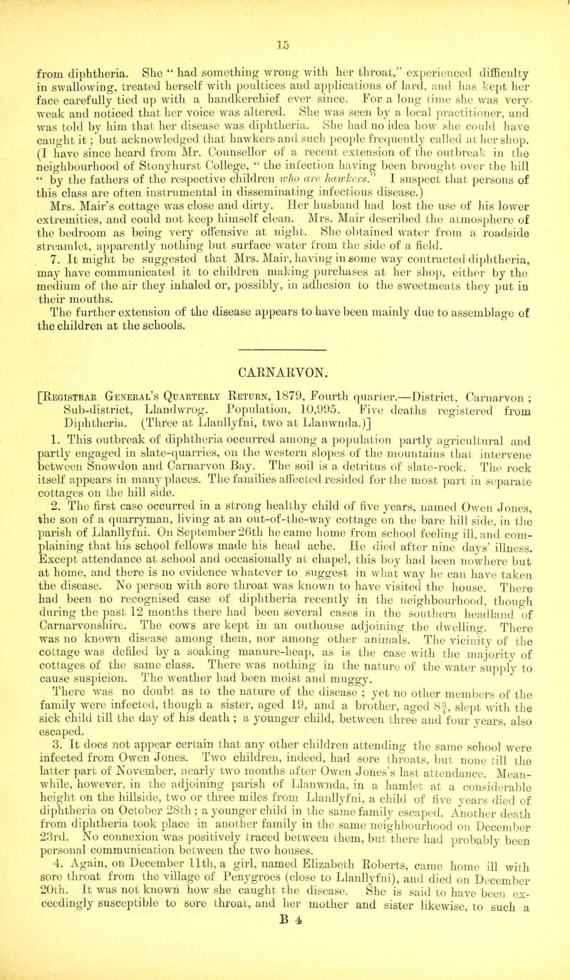 from diphtheria. She “ had something wrong with her tliroat/' ex])erienced difficulty in swallowing, treated herself with poultices and applications of lard, and lias hept her face carefully tied up with a handkerchief ever since. For a long time slic Avas very' weak and noticed that her voice was altered. She was seen l)y a local junctitioiier, and was told by him that her disease was diphtheria. She iiad no idea hoAv she could have caught it; but acknowledged that hawkers and such people frecinently called at licr sliop. (I have since heard from Mr. Counsellor of a recent extetision of tlie outlu’eak in the neighbourhood of Stonyhnrst College, “ the infection having been In’onght over the hill “ by the fathers of the respective children %olw are hawkers.'’ I suspect that persons of this class are often instrumental in disseminating infectious disease.) Mrs. Mair’s cottage Avas close and dirty. Her husband had lost the use of his loAver extremities, and could not keep himself clean. Mrs. Mair described the atmosphere of the bedroom as being very offensive at night. She obtained Avater from a roadside streamlet, apparently nothing but surface water from the side of a field. 7. It might be suggested that Mrs. Mair, having in some way contracted diphtheria, may have communicated it to children making purchases at her shop, either by the medium of the air they inhaled or, possibly, in adhesion to the sweetmeats they put in their mouths. The further extension of the disease appears to have been mainly due to assemblage of the children at the schools. CARNARVON. [Registrar General’s Quarterly Return, 1879, Fourth quarter.—District, Carnarvon ; Sub-district, Llandwrog. Population, 10,995. FiAm deaths registered from Diphtheria. (Three at Llanllyfni, two at Llanwnda.)] 1. This outbreak of diphtheria occurred among a population partly agricultural and partly engaged in slate-quarries, on the western slopes of the mountains that intervene betAveeii Snowdon and Carnarvon Bay. The soil is a detritus of slate-rock. The rock itself appears in many places. The families afiected resided for the most part in separate cottages on the hill side. 2. The first case occurred in a strong healthy child of fiAm years, named Owen Jones, the son of a qnarryman, living at an out-of-the-way cottage on the bare hill side, in the parish of Llanllyfni. On September 26th he came home from school feeling ill, and com- plaining that his school fellows made his head ache. He died after nine days’ illness. Except attendance at school and occasionally at chapel, this boy had been nowhere but at home, and there is no evidence whatever to suggest in what way he can haA^e taken the disease. No person with sore throat was known to have visited tlie house. There had been no recognised case of diphtheria recently in the neighbourhood, though during the past 12 months there had been several cases in the southern headland of Carnarvonshire. The cows are kept in an outhouse adjoining the dAvelling. There was no known disease among them, nor among other animals. The vicinity of the cottage was defiled by a soaking manure-heap, as is the case Avith the majority of cottages of the same class. There was nothing in the nature of the water supply to cause suspicion. The Aveather had been moist and muggy. There was no doubt as to the nature of the disease ; yet no other memliers of the family Avere infected, though a sister, aged 19, and a brother, aged 8|, slept Avitli the sick child till the day of his death ; a younger child, between three and four years, also escaped. 3. It does not appear certain that any other children attending the same school were infected from Owen Jones. Two children, indeed, had sore throats, but none till the latter part of November, nearly two months after Owen Jones’s last attendance. Mean- while, however, in the adjoining parish of Llanwnda, in a hamlet at a considerable height on the hillside, tAvo or three miles from Llanllyfni, a child of five 3mars died of diphtheria on October 28th ; a younger child in the same family escaped. Another death from diphtheria took place in another family in the same neighbourhood on December 23rd. No connexion was positively traced between them, but there had probably been personal communication betAveen the two houses. 4. Again, on December 11th, a girl, named Elizabeth Roberts, came home ill Avith sore throat from the village of Penygroes (close to Llanllyfni), and died on December 20th. It was not known how she caught the disease. She is said to have been ex- ceedingly susceptible to sore throat, and her mother and sister likeAAuse, to such a