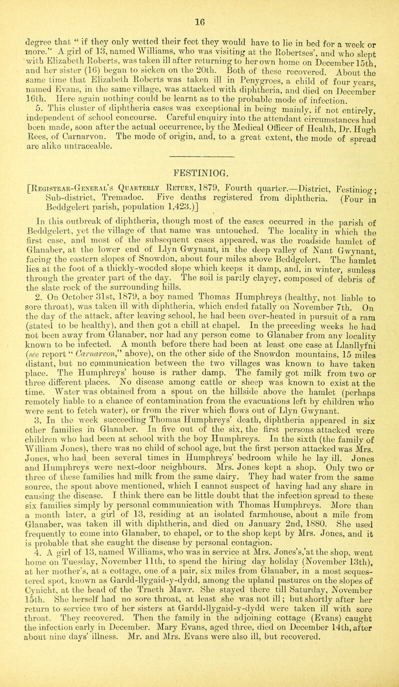 degree that “ if they only wetted their feet they would have to lie in bed for a week or more.’' A girl of 13, named Williams, who was visiting at the Eobertses’, and who slept with Elizabeth Eoberts, was taken ill after returning to her own homo on December 15th and her sister (16) began to sicken on the 20th. Both of these recovered. About the same time that Elizabeth Eoberts was taken ill in Penygroes, a child of four years named Evans, in the same village, was attacked with diphtheria, and died on December 16th. Here again nothing could be learnt as to the probable mode of infection. 5. This cluster of diphtheria cases was exceptional in being mainly, if not entirely, independent of school concourse. Careful enquiry into the attendant circumstances had been made, soon after the actual occurrence, by the Medical Officer of Health, Dr. Hugh Eees, of Carnarvon. The mode of origin, and, to a great extent, the mode'of spread are alike untraceable. EESTINIOG. [Eegistrar-Ceneral’s Quarterly Eeturn, 1879, Fourth quarter.—District, Festiniog; Sub-district, Tremadoc. Five deaths registered from diphtheria. (Four in Beddgelert parish, population 1,423.)] In this outbreak of diphtheria, though most of the cases occurred in the parish of Beddgelert, yet the village of that name was untouched. The locality in which the first case, and most of the subsequent cases appeared, was the roadside hamlet of Glanaber, at the lower end of Llyn Gwynant, in the deep valley of Nant Gwynant. facing the eastern slopes of Snowdon, about four miles above Beddgelert. The hamlet lies at the foot of a thickly-wocded slope which keeps it damp, and, in winter, sunless through the greater part of the day. The soil is partly clayey, composed of debris of the slate rock of the surrounding hills. 2. On October 31st, 1879, a boy named Thomas Humphreys (healthy, not liable to sore throat), was taken ill with diphtheria, which ended fatally on November 7th. On the day of the attack, after leaving school, he had been over-heated in pursuit of a ram (stated to be healthy), and then got a chill at chapel. In the preceding weeks he had not been away from Glanaber, nor had any person come to Glanaber from any locality known to be infected. A month before there had been at least, one case at Llanllyfni (see report “ Carnarvon,’’ above), on the other side of the Snowdon mountains, 15 miles distant, but no communication between the two villages was known to have taken place. The Humphreys’ house is rather damp. The family got milk from two or three different places. No disease among cattle or sheep was known to exist at the time. Water was obtained from a spout on the hillside above the hamlet (perhaps remotely liable to a chance of contamination from the evacuations left by children who were sent to fetch water), or from the river which flows out of Llyn Gwynant. 3. In the week succeeding Thomas Humphreys’ death, diphtheria appeared in six other families in Glanaber. In five out of the six, the first persons attacked were children who had been at school with the boy Humphreys. In the sixth (the family of William Jones), there was no child of school age, but the first person attacked was Mrs. Jones, who had been several times in Humphreys’ bedroom while he lay ill. Jones and Humphreys were next-door neighbours. Mrs. Jones kept a shop. Only two or three of these families had milk from the same dairy. They had water from the same source, the spout above mentioned, which I cannot suspect of having had any share in causing the disease. I think there can be little doubt that the infection spread to these six families simply by personal communication with Thomas Humphreys. More than a month later, a girl of 13, residing at an isolated farmhouse, about a mile from Glanaber, was taken ill with diphtheria, and died on January 2nd, 1880. She used frequently to come into Glanaber, to chapel, or to the shop kept by Mrs. Jones, and it is probable that she caught the disease by personal contagion. 4. A girl of 13, named Williams, who was in service at Mrs. Jones’s,’at the shop, went home on Tuesday, November 11th, to spend the hiring day holiday (November 13th), at her mother’s, at a cottage, one of a pair, six miles from Glanaber, in a most seques- tered spot, known as Gardd-llygaid-y-dydd, among the upland pastures on the slopes of Cynicht, at the head of the Traeth Mawr. She stayed there till Saturday, November 15th. She herself had no sore throat, at least she was not ill; but shortly after her return to service two of her sisters at Gardd-llygaid-y-dydd were taken ill with sore throat. They recovered. Then the family in the adjoining cottage (Evans) caught the infection early in December. Mary Evans, aged three, died on December 14th, after about nine days’ illness. Mr. and Mrs. Evans were also ill, but recovered.