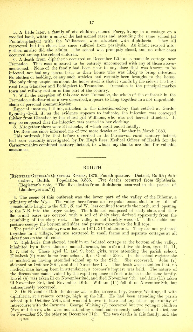 5. A little later, a family of six children, named Parry, living in a cottage on a wooded bank, within a mile of the last-named cases and attending the same school (at Pontaberglaslyn) with the Williamses, were attacked with diphtheria. Idiey all recovered, but the eldest has since suffered from paralysis. An infant escajjed alto- gether, as also did the adults. The school was promptly closed, and no other cases occurred among the school-children. 6. A death from diphtheria occurred on December 12th at a roadside cottage near Tremadoc. This case appeared to be entirely unconnected with any of those above- mentioned. None of the family had been near to any placo that was known to be infected, nor had any person been to their house who was likely to bring infection. No clothes or bedding, or any such articles had recently been brought to the house. The only thing suspicious about the house itself is that it stands by the side of the high road from Glanaber and Beddgelert to Tremadoc. Tremadoc is the principal market town and railway station in this part of the country. 7. With the exception of this case near Tremadoc, the whole of the outbreak in the Tremadoc sub-district, as above described, appears to hang together in a not improbable chain of personal commiinication. Especial interest, I think, attaches to the infection-colony that settled at Gardd- llygaid-y-dydd, if, as the evidence appears to indicate, the infection was conveyed thither from Glanaber by the eldest girl Williams, who was not herself attacked. It may be supposed that the infection was carried in her clothing. 8. Altogether there were 34 attacks, of which eight ended fatally. Dr. Rees has since informed me of two more deaths at Glanaber in March 1880. This outbreak, like that before described in the Carnarvon rural sanitary district, had been carefully investigated by Dr. Hugh Rees, Medical Officer of Health for the Carnarvonshire combined sanitary district, to whom my thanks are due for valuable assistance. BUILTH. [Registrar-General’s Quarterly Return, 1879, Fourth quarter.—District, Builth; Sub- district, Builth. Population, 3,336. Five deaths occurred from diphtheria. (Registrar’s note, “ The five deaths from diphtheria occurred in the parish of Llandewyrcwm.”)] 1. The scene of this outbreak was the lower part of the valley of the Dihonw, a tributary of the Wye. The valley here forms an irregular basin, shut in by hills of considerable height to the S.B., S. and W., less confined towards the north, and opening to the N.E. into the larger valley. The hills are composed of shaly slate, and their flanks and bases are covered with a soil of shaly clay, derived apparently from the crumbling of the slaty rock. The valley is not thickly Avooded. Tilled fields and pasture occupy the bottom and sides, and pasture extends to the hill tops. The parish of Llandewyrcwm had, in 1871, 313 inhabitants. They are not gathered together in a village, but are scattered in small farms and separate cottages at all elevations on the hill sides. 2. Diphtheria first showed itself in an isolated cottage at the bottom of the valley, inhabited by a farm labourer named Jarman, his wife and five children, aged 14, 11, 9, 7, and 4. Those aged 11 and 9, both girls, were attending the parish school. Elizabeth (9) came home from school, ill, on October 23rd. In the school register she is marked as having attended school up to the 27th. She recovered. John (7) sickened on October 30th, and died November 1st. This death was so sudden that, no medical man having been in attendance, a coroner’s inquest was held. The nature of the disease was made evident by the rapid sequence of fresh attacks in the same family. David (4) was taken ill on November 2nd, and died November 9th ; and Ann (11) taken ill November 3rd, died November 16th. William (14) fell ill on November 8th, but subsequently recovered. 3. On November 10th the doctor was called to see a boy, George Whiting, ill with diphtheria, at a remote cottage, high up the hill. He had been attending the parish school up to October 29th, and was not known to ha^n had any other opportunity of intercourse with the Jarmans. George Whiting (7) recovered,but two younger children (five and three), who were not attending school, subsequently sickened and died, one on November 25, the other on December 11th. The two deaths in this family, and the Q 2350. C