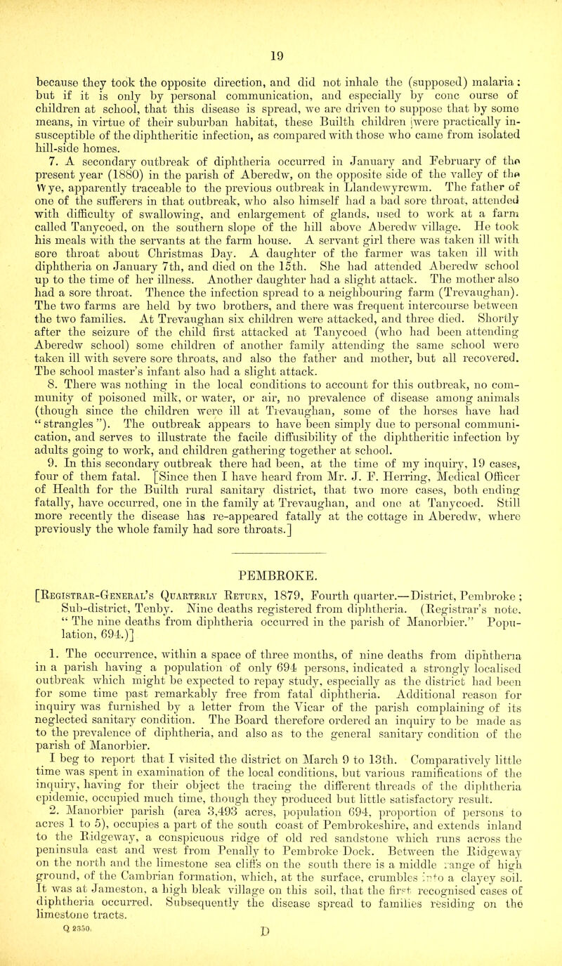 because they took tbe opposite direction, and did not inhale the (supposed) malaria ; but if it is only by j^ersonal communication, and especially by cone ourse of children at school, that this disease is spread, we are driven to suppose that by somo means, in virtue of their suburban habitat, these Builth children jwere practically in- susceptible of the diphtheritic infection, as compared with those who came from isolated hill-side homes. 7. A secondary outbreak of diphtheria occurred in January and February of the present year (1880) in the parish of Aberedw, on the opposite side of the valley of the W ye, apparently traceable to the previous outbreak in Llandewyrcwm. The father of one of the sufferers in that outbreak, who also himself had a Ijad sore throat, attended with difficulty of swallowing, and enlargement of glands, used to work at a farm called Tanycoed, on the southern slope of the hill above i\.beredAV village. He took his meals with the servants at the farm house. A servant girl there was taken ill with sore throat about Christmas Day. A daughter of the farmer was taken ill witli diphtheria on January 7th, and died on the 15th. She had attended Aberedw school up to the time of her illness. Another daughter had a slight attack. The mother also had a sore throat. Thence the infection spread to a neighbouring farm (Trevaughan). The two farms are held by two brothers, and there was frequent intercourse between the two families. At Trevaughan six children were attacked, and three died. Shortly after the seizure of the child first attacked at Tanycoed (who had been attending Aberedw school) some children of another family attending the same school were taken ill with severe sore throats, and also the father and mother, but all recovered. The school master’s infant also had a slight attack. 8. There was nothing in the local conditions to account for this outbreak, no com- munity of poisoned milk, or water, or air, no prevalence of disease among animals (though since the children were ill at Trevaughan, some of the horses have had “strangles”). The outbreak appears to have been simply due to personal communi- cation, and serves to illustrate the facile difFusibility of the diphtheritic infection by adults going to work, and children gathering together at school. 9. In this secondary outbreak there had been, at the time of my inquiry, 19 cases, four of them fatal. [Since then I have heard from Mr. J. B. Herring, Medical Officer of Health for the Builth rural sanitary district, that two more cases, both ending fatally, have occurred, one in the family at Trevaughan, and one at Tanycoed. Still more recently the disease has re-appeared fatally at the cottage in Aberedw, where previously the whole family had sore throats.] PEMBROKE. [Registrar-General’s Quarterly Return, 1879, Eourth quarter.—District, Pembroke ; Sub-district, Tenby. Nine deaths registered from diphtheria. (Registrar’s note. “ The nine deaths from diphtheria occurred in the parish of Manorbier.” Popu- lation, 691.)] 1. The occurrence, within a space of three months, of nine deaths from diphtheria in a parish having a population of only 691 persons, indicated a strongly localised outbreak which might be expected to repay study, especially as the district had been for some time past remarkably free from fatal diphtheria. Additional reason for inquiry was furnished by a letter from the Vicar of the parish complaining of its neglected sanitary condition. The Board therefore ordered an inquiry to be made as to the prevalence of diphtheria, and also as to the general sanitary condition of the parish of Manorbier. I beg to report that I visited the district on March 9 to 13th. Comparatively little time was spent in examination of the local conditions, but various ramifications of the inquiry, having for their object the tracing the different threads of the diphtheria epidemic, occupied much time, though they produced but little satisfactory result. 2. Manorbier parish (area 3,493 acres, population 694, proportion of persons to acres 1 to 5), occupies a part of the south coast of Pembrokeshire, and extends inland to the Ridgeway, a conspicuous ridge of old red sandstone wliich runs across the peninsula east and west from Penally to Pembroke Dock. Between the Ridgeway’ on the north and the limestone sea cliffs on the south there is a middle range of high ground, of the Cambrian formation, which, at the surface, crumbles iuto a clayey soil. It was at Jameston, a high bleak village on this soil, that the first recognised cases of diphtheria occurred. Subsequently the disease spread to families residing on the limestone tracts. Q 23ri0. I)