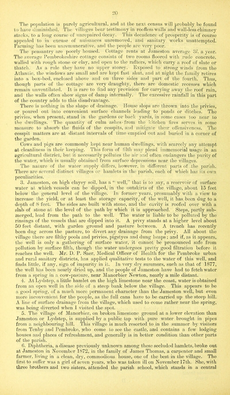 The population is purely agricultural, and at the next census will probably be found to have diminished. The villages bear testimony in roofless walls and wall-less chimney stacks, to a long course of unrepaired decay. Tliis decadence of prosperity is of course appealed to iii excuse of nuisances unremoved, and sanitary works unattempted. Farming has been unremunerative, and the people are very poor. The peasantry are poorly housed. Cottage rents at Jameston average oL a year. The average Pembrokeshire cottage consists of two rooms floored with rude concrete, walled with rough stone or clay, and open to the rafters, which carry a roof of slate or thatch. As a rule they have no upper storey. Exposed to strong winds from the Atlantic, the windows are small and are kept fast shut, and at night the family retires into a box-bed, enclosed above and on three sides and part of the fourth. Thus, though parts of the cottage are very draughty, there are domestic recesses which remain unventilated. It is rare to find any provision for carrying away the roof rain, and the walls often show signs of damp internally. The excessive rainfall in this part of the country adds to this disadvantage. There is nothing in the shape of drainage. House slops are thrown into the privies, or poured out into convenient surface channels leading to ponds or ditches. The privies, when present, stand in the gardens or back yards, in some cases too near to the dwellings. The quantity of culm ashes-from the kitchen fires serves in some measure to absorb the fluids of the cesspits, and mitigate their oflensiveness. The cesspit matters are at distant intervals of time emptied out and buried in a corner of the garden. Cows and pigs are commonly kept near human dwellings, with scarcely any attempt at cleanliness in their keeping. This form of filth may plead immemorial usage in an agricultural district, but it necessarily pollutes the air and often endangers the purity of the water, which is usually obtained from surface depressions near the villages. The nature of the water supply differs, however, in different parts of the parish. There are several distinct villages or hamlets in the parish, each of which has its own peculiarities. 3. Jameston, on high clayey soil, has a “ well,” that is to say, a reservoir of surface water at which vessels can be dipped, in the outskirts of the village, about 15 feet below the general level of the village. In former years, presumably with a view to increase the yield, or at least the storage capacity, of the well, it has. been dug to a depth of 8 feet. The sides are built with stone, and the cavity is roofed over with a slab of stone at the level of the path by which it is approached. Steps, partly sub- merged, lead from the path to the well. The water is liable to be polluted by the rinsings of the vessels that are dipped into it. A privy stands at a higher level about 50 feet distant, with garden ground and pasture between. A trench has recently been dug across the pasture, to divert any drainage from the privy. All about the village there are filthy pools and privies, pigstyes and dung heaps ; and if, as it appears, the well is only a gathering of surface water, it cannot be pronounced safe from pollution by surface filth, though the water undergoes pretty good filtration before it reaches the well. Mr. D. P. Saer, Medical Officer of Health for the Pembroke urban and rural sanitary districts, has applied qualitative tests to the water of this well, and finds little, if any, sign of impurity in it. In very dry summers, such as that of 1877, the well has been nearly dried up, and the people of Jameston have had to fetch water from a spring in a cow-pasture, near Manorbier Newton, nearly a mile distant. 4. At Lydstep, a little hamlet on the high limestone near the coast, water is obtained from an open well in the side of a steep bank below the village. This appears to be a good spring, of a much more permanent character than the Jameston well, but even more inconvenient for the people, as the full cans have to be carried up the steep hill. A line of surface drainage from the village, which used to come rather near the spring, was being diverted when I visited the spot. 5. The village of Manorbier, on broken limestone ground at a lower elevation than Jameston or Lydstep, is supplied by a public tap with pure water brought in pipes from a neighbouring hill. This village is much resorted to in the summer by visitors from Tenby and Pembroke, yho come to see the castle, and contains a few lodging houses and places of refreshment, and generally is in better condition than other parts of the parish. 6. Diphtheria, a disease previously unknown among these secluded hamlets, broke out at Jameston in November 1872, in the family of James Thomas, a carpenter and small farmer, living in a clean, dry, commodious house, one of the best in the village. The first to suffer was a girl of seven years, who was taken ill on November 17th. She, with three brothers and two sisters, attended the parish school, which stands in a central