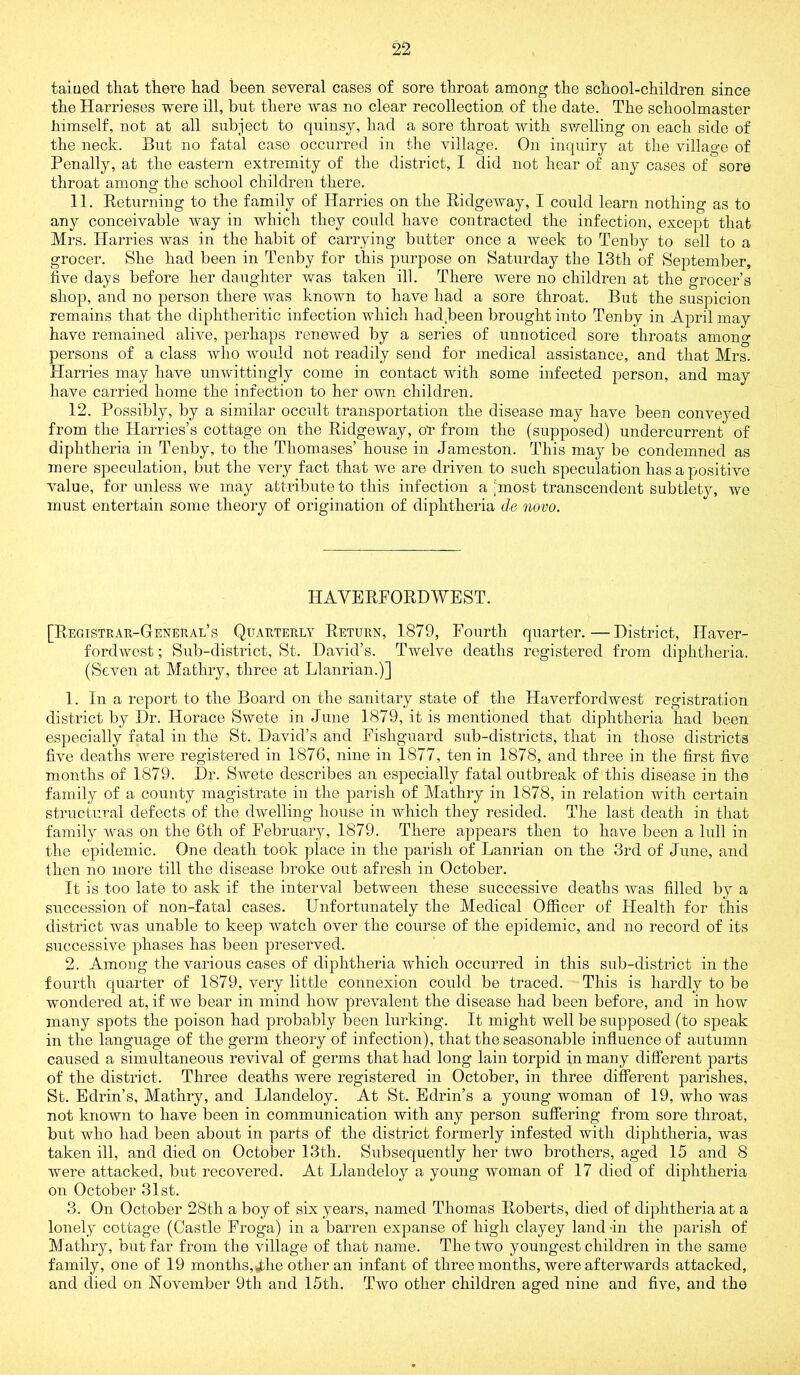 taiued that there had been several cases of sore throat among the school-children since the Harrieses were ill, but there was no clear recollection of the date. The schoolmaster himself, not at all subject to quinsy, had a sore throat with swelling on each side of the neck. But no fatal case occurred in the village. On inquiry at the village of Penally, at the eastern extremity of the district, I did not hear of any cases of sore throat among the school children there. 11. Returning to the family of Harries on the Ridgeway, I could learn nothing as to any conceivable way in which they could have contracted the infection, except that Mrs. Harries was in the habit of carrying butter once a week to Tenby to sell to a grocer. She had been in Tenby for this purpose on Saturday the 13th of September, five days before her daughter was taken ill. There were no children at the grocer’s shop, and no person there was known to have had a sore throat. But the suspicion remains that the diphtheritic infection which hadReen brought into Tenby in April may have remained alive, perhaps renewed by a series of unnoticed sore throats among persons of a class who would not readily send for medical assistance, and that Mrs. Harries may have unwittingly come in contact with some infected person, and may have carried home the infection to her own children. 12. Possibly, by a similar occidt transportation the disease may have been conveyed from the Harries’s cottage on the Ridgeway, or from the (supposed) undercurrent of diphtheria in Tenby, to the Thomases’ house in Jameston. This may be condemned as mere speculation, but the very fact that we are driven to such speculation has a positive value, for unless we may attribute to this infection a ’most transcendent subtlety, we must entertain some theory of origination of diphtheria tie novo. HAVERFORDWEST. [Registrak-General’s Quarterly Return, 1879, Fourth quarter.—District, Haver- fordwest ; Sub-district, St. David’s. Twelve deaths registered from diphtheria. (Seven at Mathry, three at Llanrian.)] 1. In a report to the Board on the sanitary state of the Haverfordwest registration district by Dr. Horace Swete in June 1879, it is mentioned that diphtheria had been especially fatal in the St. David’s and Fishguard sub-districts, that in those districts five deaths were registered in 1876, nine in 1877, ten in 1878, and three in the first five months of 1879. Dr. Swete describes an especially fatal outbreak of this disease in the family of a county magistrate in the parish of Mathry in 1878, in relation with certain structural defects of the dwelling house in which they resided. The last death in that family was on the 6th of February, 1879. There appears then to have been a lull in the epidemic. One death took place in the parish of Lanrian on the 3rd of June, and then no more till the disease broke out afresh in October. It is too late to ask if the interval between these successive deaths was filled by a succession of non-fatal cases. Unfortunately the Medical Officer of Health for this district was unable to keep watch over the course of the epidemic, and no record of its successive phases has been preserved. 2. Among the various cases of diphtheria which occurred in this sub-district in the fourth quarter of 1879, very little connexion could be traced. This is hardly to be wondered at, if we bear in mind how prevalent the disease had been before, and in how many spots the poison had probably been lurking. It might well be supposed (to speak in the language of the germ theory of infection), that the seasonable influence of autumn caused a simultaneous revival of germs that had long lain torpid in many different parts of the district. Three deaths were registered in October, in three different parishes, St. Edrin’s, Mathry, and Llandeloy. At St. Edrin’s a young woman of 19, who was not known to have been in communication with any person suffering from sore throat, but who had been about in parts of the district formerly infested with diphtheria, was taken ill, and died on October 13th. Subsequently her two brothers, aged 15 and 8 were attacked, but recovered. At Llandeloy a young woman of 17 died of diphtheria on October 31st. 3. On October 28th a boy of six years, named Thomas Roberts, died of diphtheria at a lonely cottage (Castle Froga) in a barren expanse of high clayey land -in the parish of Mathry, but far from the village of that name. The two youngest children in the same family, one of 19 months, Jhe other an infant of three months, were afterwards attacked, and died on November 9th and 15th. Two other children aged nine and five, and the