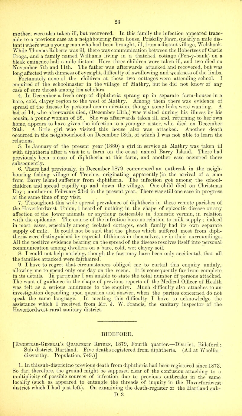 mother, were also taken ill, but recovered. In this family the infection appeared trace- able to a previous case at a neighbouring farm house, Priskilly Fawr, (nearly a mile dis- tant) where was a young man who had been brought, ill, from a distant village, Welshook. While Thomas Eoberts was ill, there was communication between the Robertses of Castle Froga, and a family named Williams living in a thatched cottage (Pen-y-bank) on a bleak eminence half a mile distant. Plere three children were taken ill, and two died on November 7th and 11th. The father was afterwards attacked and recovered, but was long affected with dimness of eyesight, difficulty of swallowing and weakness of the limbs. Fortunately none of the children at these two cottages were attending school. I enquired of the schoolmaster in the village of Mathry, but he did not know of any case of sore throat among his scholars. 4. In December a fresh crop of diphtheria sprang up in separate farm-houses in a bare, cold, clayey region to the west of Mathry. Among them there was evidence of spread of the disease by personal communication, though some links were wanting. A lad of 14, who afterwards died, (December 13th,) was visited during his illness by his cousin, a young woman of 26. She was afterwards taken ill, and, returning to her own home, appears to have given the infection to a younger sister, who died on December 26th. A little girl who visited this house also was attacked. Another death occurred in the neighbourhood on December 18th, of which I was not able to learn the relations. 5. In January of the present year (1880) a girl in service at Mathry was taken ill with diphtheria after a visit to a farm on the coast named Barry Island. There had previously been a case of diphtheria at this farm, and another case occurred there subsequently. 6. There had previously, in December 1879, commenced an outbreak in the neigh- bouring fishing village of Trevine, originating apparently [in the arrival of a man from Barry Island suffering from diphtheria. The infection got among the school- children and spread rapidly up and down the village. One child died on Christmas Day ; another on February 23rd in the present year. There was still one case in progress at the same time of my visit. 7. Throughout this wide-spread prevalence of diphtheria in these remote parishes of the Haverfordwest Union, I heard of nothing in the sliape of epizootic disease or any affection of the lower animals or anything noticeable in domestic vermin, in relation with the epidemic. The course of the infection bore no relation to milk supply ; indeed in most cases, especially among isolated cottages, each family had its own separate supply of milk. It could not be said that the places which suffered most from diph- theria were distinguished by especial filthiness in themselves, or in their surroundings. All the positive evidence bearing on the spread of the disease resolves itself into personal communication among dwellers on a bare, cold, wet clayey soil. 8. I could not help noticing, though the fact may have been only accidental, that all the families attacked were fairhaired. 9. I have to regret that circumstances obliged me to curtail this enquiry unduly, allowing me to spend only one day on the scene. It is consequently far from complete in its details. In particular I am unable to state the total number of persons attacked. The want of guidance in the shape of previous reports of the Medical Officer of Health was felt as a serious hindrance to the enquiry. Much difficulty also attaches to an investigation depending upon question and answer, when the parties concerned do not speak the same language. In meeting this difficulty I have to acknowledge the assistance which I received from Mr. J. W. Francis, the sanitary inspector of the Haverfordwest rural sanitary district. BIDEFOED. [Registrak-Genekal’s Quarterly Return, 1879, Fourth quarter.—District, Bideford ; Sub-district, Hartland. Five deaths registered from diphtheria. (All at Woolfar- disworthy. Population, 749.)] 1. In this sub-district no previous death from diphtheria had been registered since 1873. So far, therefore, the ground might be supposed clear of the confusion attaching to a multiplicity of possible sources of infection due to previous outbreaks in the same locality (such as appeared to entangle the threads of inquiry in the Haverfordwest district which I had just left). On examining the death-register of the Hartland sub-