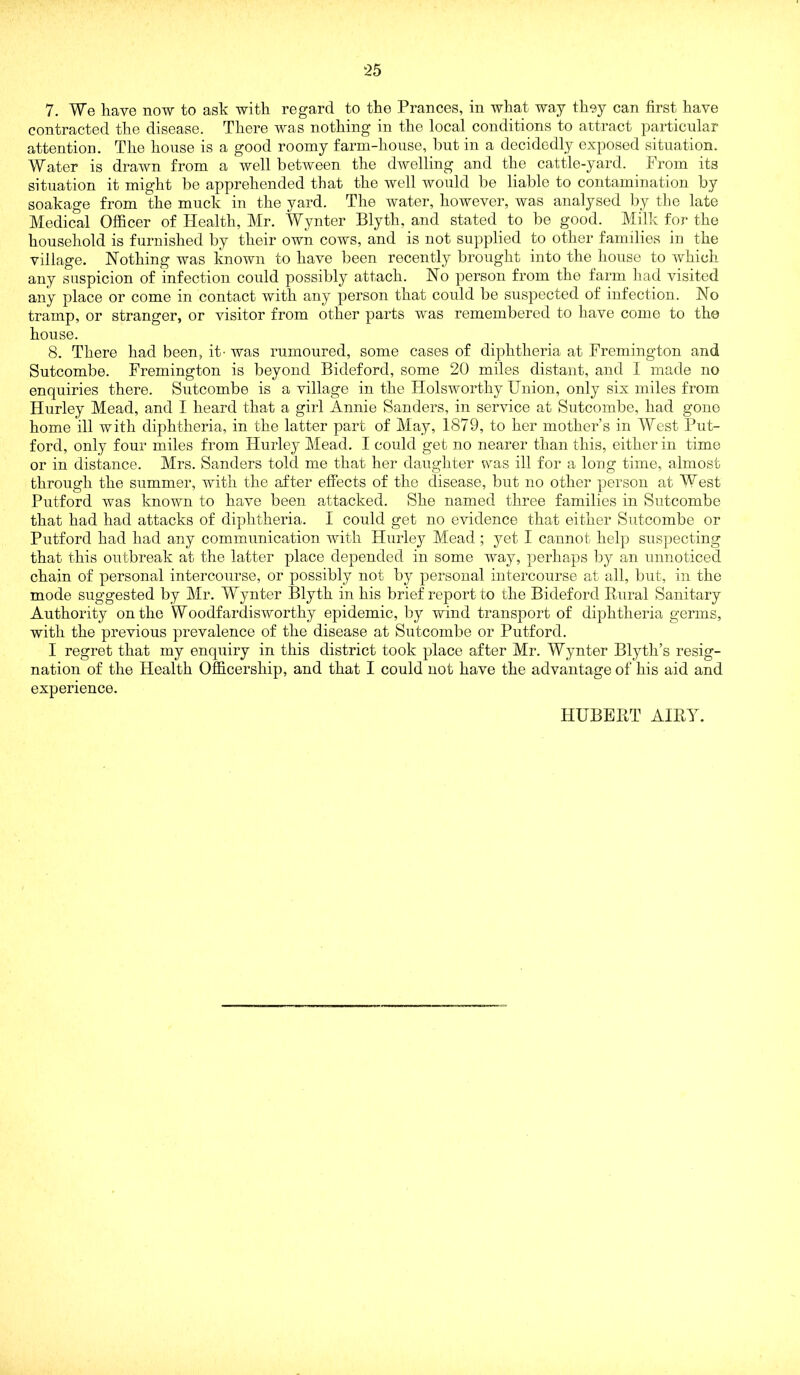 7. We have now to ask with regard to the Prances, in what way they can first have contracted the disease. There was nothing in the local conditions to attract particular attention. The house is a good roomy farm-house, but in a decidedly exposed situation. Water is drawn from a well between the dwelling and the cattle-yard. From its situation it might be apprehended that the well would be liable to contamination by soakage from the muck in the yard. The water, however, was analysed l)y the late Medical Officer of Health, Mr. Wynter Blyth, and stated to be good. Milk for the household is furnished by their own cows, and is not supplied to other families in the village. Nothing was known to have been recently brought into the house to which any suspicion of infection could possibly attach. No person from the farm liad visited any place or come in contact with any person that could be suspected of infection. No tramp, or stranger, or visitor from other parts was remembered to have come to the house. 8. There had been, it- was rumoured, some cases of diphtheria at Fremington and Sutcombe. Fremington is beyond Bideford, some 20 miles distant, and I made no enquiries there. Sutcombe is a village in the HolsAvorthy Union, only six miles from Hurley Mead, and I heard that a girl Annie Sanders, in service at Sutcombe, had gone home ill with diphtheria, in the latter part of May, 1879, to her mother’s in West Put- ford, only four miles from Hurley Mead. I could get no nearer than this, either in time or in distance. Mrs. Sanders told me that her daughter was ill for a long time, almost through the summer, with the after effects of the disease, but no other person at West Putford was known to have been attacked. She named three families in Sutcombe that had had attacks of diphtheria. I could get no evidence that either Sutcombe or Putford had had any communication with Hurley Mead ; yet I cannot hel]3 suspecting that this outbreak at the latter place depended in some way, perhaps by an unnoticed chain of personal intercourse, or possibly not by personal intercourse at all, but, in the mode suggested by Mr. Wynter Blyth in his brief report to the Bideford Rural Sanitary Authority on the Woodfardisworthy epidemic, by wind transport of diphtheria germs, with the previous prevalence of the disease at Sutcombe or Putford. I regret that my enquiry in this district took place after Mr. Wynter Blyth’s resig- nation of the Health Officership, and that I could not have the advantage of his aid and experience. HUBERT AIRY.