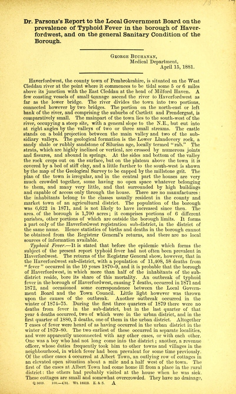 Dr. Parsons’s Report to the Local Government Board on the prevalence of Typhoid Fever in the borough of Haver- fordwest, and on the general Sanitary Condition of the Borough. George Buchanan, Medical Department, April 15, 1881. Haverfordwest, the county town of Pembrokeshire, is situated on the West Oleddau river at the point where it commences to be tidal some 5 or 6 miles above its junction with the East Cleddau at the head of Milford Haven. A few coasting vessels of small tonnage ascend the river to Haverfordwest as far as the lower bridge. The river divides the town into two portions, connected however by two bridges. The portion on the north-east or left bank of the river, and comprising the suburbs of Cartlett and Prendergast, is comparatively small. The mainpart of the town lies to the south-west of the river, occupying a steep site, with a general slope to the N.E., but cut into at right angles by the valleys of two or three small streams. The castle stands on a bold projection between the main valley and two of the sub- sidiary valleys. The geological formation is the Lower Llandovery rock, a sandy shale or rubbly sandstone of Silurian age, locally termed “ rab.” The strata, which are highly inclined or vertical, are crossed by numerous joints and fissures, and abound in springs. At the sides and bottom of the valley the rock crops out on the surface, but on the plateau above the town it is covered by a bed of stiff clay, and a little further to the south-west is shown by the map of the Geological Survey to be capped by the millstone grit. The plan of the town is irregular, and in the central part the houses are very much crowded together, some having no open space whatever belonging to them, and many very little, and that surrounded by high buildings and capable of access only through the house. There are no manufactures : the inhabitants belong to the classes usually resident in the county and market town of an agricultural district. The population of the borough was 6,622 in 1871, and is not likely to have increased since then. The area^of the borough is 1,700 acres; it comprises portions of 6 different parishes, other portions of which are outside the borough limits. It forms a part only of the Haverfordwest registration sub-district, in the district of the same name. Hence statistics of births and deaths in the borough cannot be obtained from the Begistrar General’s returns, and there are no local sources of information available. Typhoid Fever.—It is stated that before the epidemic which forms the subject of the present report typhoid fever had not often been prevalent in Haverfordwest. The returns of the Begistrar General show, however, that in the Haverfordwest sub-district, with a population of 11,408, 58 deaths from “ fever ” occurred in the 10 years 1870-9, and it is probable that the borough of Haverfordwest, in which more than half of the inhabitants of the sub- district reside, bore its share of this mortality. An outbreak of typhoid fever in the borough of Haverfordwest, causing 7 deaths, occurred in 1871 and 1872, and occasioned some correspondence between the Local Govern- ment Board and the Town Council. Little light however was thrown upon the causes of the outbreak. Another outbreak occurred in the winter of 1874-75. During the first three quarters of 1879 there were no deaths from fever in the sub-district, but in the last quarter of that year 4 deaths occurred, two of which were in the urban district, and in the first quarter of 1880, 3 deaths, one of them in the urban district. Altogether 7 cases of fever were heard of as having occurred in the urban district in the winter of 1879-80. The two earliest of these occurred in separate localities, and were apparently unconnected with any other cases, or with each other. One was a boy who had not long come into the district; another, a revenue officer, whose duties frequently took him to other towns and villages in the neighbourhood, in which fever had heen prevalent for some time previously. Of the other cases 4 occurred at Albert Town, an outlying row of cottages in an elevated open situation about a mile and a half west of the town. The first of the cases at Albert Town had come home ill from a place in the rural district: the others had probably visited at the house when he was siek. These cottages are small and somewhat overcrowded. They have no drainage, Q 5019. 100.—4/81. Wt. 18513. E. & S. A