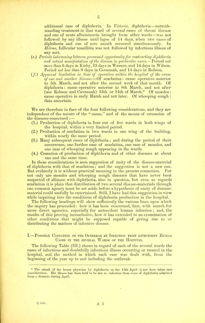 additional case of diphtheria. In Victoria, diphtlieria—notwith- standing treatment in that ward of several cases of throat disease and one of acute albuniinnria brought from other wards—was not followed by any illness until lapse of 14 days, when two cases of diphtheria and one of sore month occurred simultaneously. In Helena, follicular tonsillitis was not followed by infectious illness of any sort. (e.) Periods intervening between presu7ned oiJ]iortunity for contracting dijddheria and actual manifestation of the d/isease in 'particular cases.—Period not more than 6 days in Kirby, 13 days in Warner, and 14 days in Wilson. Period not less than 9 days in Cavannah, and 14 days in Robson. (/.) Apparent limitation in time of op>eration loithin the hospital of the cause of one and, another disease.—Of scarlatina: cause operative anterior to 5th March, and not after the second week of that month. Of diphtheria: cause operative anterior to 8th March, and not after (see Robson and Cavannah) 13th or 14th of March.* Of measles: cause operative in early March and not later. Of whooping cough : data uncertain. We are therefore in face of the four following considerations, and they are independent of the nature of the “ cause,” and of the means of extension of the diseases concerned :— (1.) Production of diphtheria in four out of five wards in both wings of the hospital, -within a very limited period. (2.) Production of scarlatina in two wards in one wing of the building, within nearly the same period. (3.) Many subsequent cases of diphtheria ; and during the period of their occurrence, one further case of scarlatina, one case of measles, and one case of whooping cough appearing in the wards. (4.) Cessation of production of diphtheria and of other diseases at about one and the same time. In these considerations is seen suggestion of unity of the disease-material of diphtheria with that of scarlatina; and the suggestion is not a new one. But evidently it is without practical meaning in the present connexion. For not only are measles and whooping cough diseases that have never been suspected of alliance with diphtheria, also in question, but even as regards scarlatina it is plain that distribution of two several disease-materials through one common agency must be set aside before a hypothesis of unity of disease- material could usefully be entertained. Still, I have had this suggestion in view while inquiring into the conditions of diphtheria production in the hospital. The following headings will show sufficiently the various lines upon which the inquiry has proceeded: how it has been concerned, first, with search for more direct agencies, especially for antecedent human infection ; and, the results of this proving inconclusive, how it has extended to an examination of other conditions that might be supposed capable of giving rise to or distributing the matters of infective disease. I.—Possible Causation of the Outbreak by Infection from antecedent Human Cases in the several Wards of the Hospital. The following Table (III.) shows in regard of each of the several wards the cases of infectious and doubtfully infectious illness occurring or treated in the hospital, and the method in which each case was dealt with, from the beginning of the year up to and including the outbreak. * The attack of the house physcian hy diphtheria on the 19th April is not here taken into consideration. His illness has been held to be due to infection from cases of diphtheria admitted from a distance during April.