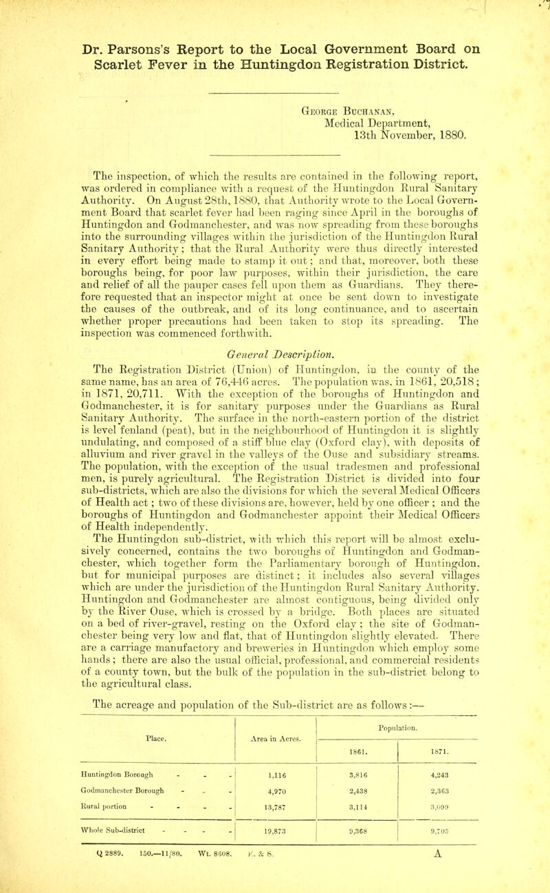 Dr. Parsons’s Report to the Local Government Board on Scarlet Fever in the Huntingdon Registration District. George Buchanan, Medical Department, 13th November, 1880. The inspection, of which the results are contained in the following report, was ordered in compliance with a request of the Huntingdon Rural Sanitary Authority. On August 28th, 1880, that Authority wrote to the Local Govern- ment Board that scarlet fever had been raging since April in the boroughs of Huntingdon and Godmanchester, and was now spreading from these boroughs into the surrounding villages within the jurisdiction of the Huntingdon Rural Sanitary Authority; that the Rural Authority were thus directly interested in every effort being made to stamp it out; and that, moreover, both these boroughs being, for poor law purposes, within their jurisdiction, the care and relief of all the pauper cases fell upon them as Guardians. They there- fore requested that an inspector might at once be sent down to investigate the causes of the outbreak, and of its long continuance, and to ascertain whether proper precautions had been taken to stop its spreading. The inspection was commenced forthwith. General Description. The Registration District (Union) of Huntingdon, in the county of the same name, has an area of 76,446 acres. The population was, in 1861, 20,518 ; in 1871, 20,711. With the exception of the boroughs of Huntingdon and Godmanchester, it is for sanitary purposes under the Guardians as Rural Sanitary Authority. The surface in the north-eastern portion of the district is level fenland (peat), but in the neighbourhood of Huntingdon it is slightly undulating, and composed of a stiff blue clay (Oxford clay), with deposits of alluvium and river gravel in the valleys of the Ouse and subsidiary streams. The population, with the exception of the usual tradesmen and professional men, is purely agricultural. The Registration District is divided into four sub-districts, which are also the divisions for which the several Medical Officers of Health act; two of these divisions are, however, held by one officer ; and the boroughs of Huntingdon and Godmanchester appoint their Medical Officers of Health independently. The Huntingdon sub-district, with which this report will be almost exclu- sively concerned, contains the Ovo boroughs of Huntingdon and Godman- chester, which together form the Parliamentary borough of Huntingdon, but for municipal purposes are distinct; it includes also several villages which are under the jurisdiction of the Huntingdon Rural Sanitary Authority. Huntingdon and Godmanchester are almost contiguous, being divided only by the River Ouse, which is crossed by a bridge. Both places are situated on a bed of river-gravel, resting on the Oxford clay ; the site of Godman- chester being very low and flat, that of Huntingdon slightly elevated. There are a carriage manufactory and breweries in Huntingdon which employ some hands ; there are also the usual official, professional, and commercial residents of a county town, but the bulk of the population in the sub-district belong to the agricultural class. The acreage and population of the Sub-district are as follows:— Place. Area in Acres. Population. 1861. 1871. Huntingdon Borough - 1,116 3,816 4,243 Godmanchester Borough - 4,970 2,438 2,363 Rural portion - 13,787 3,114 3,099 Whole Sub-district - 19,873 9,368 9,705