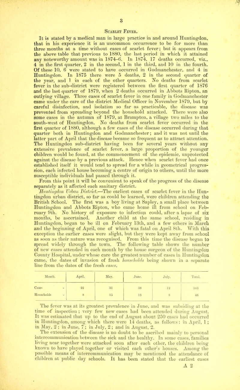 77 Scarlet Fever. It is stated by a medical man in large practice in and around Huntingdon, that in his experience it is an uncommon occurrence to be for more than three months at a time without cases of scarlet fever; but it appears from the above table that previous to 1880, the last period in which it attained any noteworthy amount was in 1874-6. In 1874, 17 deaths occurred, viz., 4 in the first quarter, 2 in the second, 1 in the third, and 10 in the fourth. Of these 10, 6 were stated to have occurred in Godmanchester, and 4 in Huntingdon. In 1875 there were 5 deaths, 2 in the second quarter of the year, and 1 in each of the other quarters. Ho deaths from scarlet fever in the sub-district were registered between the first quarter of 1876 and the last quarter of 1879, when 2 deaths occurred in Abbots Ripton, an outlying village. Three cases of scarlet fever in one family in Godmanchester came under the care of the district Medical Officer in November 1879, but by careful disinfection, and isolation so far as practicable, the disease was prevented from spreading beyond the household attacked. There were also some cases in the autumn of 1879, at Brampton, a village two miles to the south-west of Huntingdon. No deaths from scarlet fever occurred in the first quarter of 1880, although a few cases of the disease occurred during that quarter both in Huntingdon and Godmanchester; and it was not until the latter part of April that the disease became so frequent as to attract attention. The Huntingdon sub-district having been for several years without any extensive prevalence of scarlet fever, a large proportion of the younger children would be found, at the commencement of the epidemic, unprotected against the disease by a previous attack. Hence when scarlet fever had once established itself it would tend to spread for a while in geometrical progres- sion, each infected house becoming a centre of origin to others, until the more susceptible individuals had passed through it. From this point it will be convenient to speak of the progress of the disease separately as it affected each sanitary district. jHuntingdon Urban District.—The earliest cases of scarlet fever in the Hun- tingdon urban district, so far as could be learned, were children attending the British School. The first was a boy living at Sapley, a small place between Huntingdon and Abbots Ripton, who came home ill from school on Feb- ruary 9th. No history of exposure to infection could, after a lapse of six months, be ascertained. Another child at the same school, residing in Huntingdon, began to be ill on February 13th, and a few others in March and the beginning of April, one of which was fatal on April 8th. With this exception the earlier cases were slight, but they were kept away from school as soon as their nature was recognised. From this time the disease began to spread widely through the town. The following table shows the number of new cases attended in each month by the house surgeon of the Huntingdon County Hospital, under whose care the greatest number of cases in Huntingdon came, the dates of invasion of fresh households being shown in a separate line from the dates of the fresh cases. Month. April. May. June. July. Total. Cases - 22 31 38 12 103 Households - 8 15 15 8 46 The fever was at its greatest prevalence in June, and was subsiding at the time of inspection ; very few new cases had been attended during August. It was estimated that up to the end of August about 250 cases had occurred in Huntingdon, among which there were 14 deaths, as follows : in April, 1; in May, 2 ; in June, 7 ; in July, 2 ; and in August, 2. The extension of the disease is no doubt to be ascribed mainly to personal intercommunication between the sick and the healthy. In some cases, families living near together were attacked soon after each other, the children being known to have played together or visited each other’s houses. Among the possible means of intercommunication may be mentioned the attendance of children at public day schools. It has been stated that the earliest cases A 2